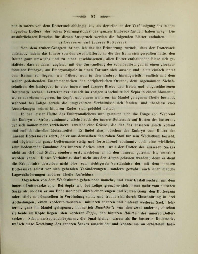 nur in sofern von dem Dottersack abhängig ist, als derselbe an der Verflüssigung des in ihm liegenden Dotters, des rohen NahrungsstotTes des ganzen Embryos Antheil haben mag. Die ausführlicheren Beweise für diesen Ausspruch werden die folgenden Blätter enthalten. a) Aeusserer und innerer Dollersack. Von dem früher Gesagten bringe ich das der Erinnerung zurück, dass der Dollersack entstand, indem das Innere von den zwei Blättern, in die der Keim sich gespalten hatte, den Dotter ganz umwuchs und zu einer geschlossenen, allen Dotter enthaltenden Blase sich ge- staltete, dass er dann, zugleich mit der Umwandlung des scheibenförmigen in einen glocken- förmigen Embryo, am Embryonalpole in einen Fortsatz sich auszog und, statt einfach unter dem Keime zu liegen, wie früher, nun in den Embryo hineingerielh, endlich mit dem weiter gedeihenden Zusammenrücken der peripherischen Organe, dem sogenannten Sichab- schnüren des Embryos, in eine innere und äussere Blase, den freien und eingeschlossenen Dottersack zerfiel. Letzteren verliess ich im vorigen Abschnitte bei Sepia in einem Momente, wo er aus einem engeren, im Kopfe, und einem weiteren, im Mantel gelegenen Theile bestand, während hei Loligo gerade die umgekehrten Verhältnisse sich fanden, und üherdiess zwei Aussackungen seines hinteren Endes, sich gebildet hatten. In der letzten Hälfte des Embryonallebens nun gestalten sich die Dinge so: Während der Emhryo an Grösse zunimmt, wächst auch der innere Dottersack auf Kosten des äusseren, der sich immer mehr verkleinert, erreicht eine Grösse, die der des äusseren gleich kommt und endlich dieselbe überschreitet. Es findet also, obschon der Embryo vom Dotter des inneren Dottersackes zehrt, da er aus demselben den rohen Stoff für sein Wachsthum bezieht, und obgleich die ganze Dottermasse stetig und fortwährend abnimmt, doch eine wirkliche, sehr bedeutende Zunahme des inneren Sackes statt, weil der Dotier des äusseren Sackes nicht an Ort und Stelle, sondern erst, nachdem er in den inneren getreten ist, resorbirt werden kann. Dieses Verhältniss darf nicht aus den Augen gelassen werden; denn es dient die Erkenntniss desselben nicht blos zum richtigeren Versländniss der mit dem inneren Dottersacke selbst vor sich gehenden Veränderungen, sondern gewährt auch über manche Lageveränderungen anderer Theile Aufschluss. Abgesehen von dem Wachsthume gehen noch manche, und zwar Gestaltwechsel, mit dem inneren Dottersacke vor. Bei Sepia wie bei Loligo grenzt er sich immer mehr vom äusseren Sacke ab, so dass er am Ende nur noch durch einen engen und kurzen Gang, den Dottergang oder -stiel, mit demselben in Verbindung steht, und trennt sich durch Einschnürung in drei Abtheilungen, einen vorderen weiteren, mittleren engeren und hinteren weiteren Sack; letz- teren, ganz im'Mantel gelegenen, nenne ich Bauchtheil; von den zwei anderen, obschon sie beide im Kopfe liegen, den vorderen Kopf-, den hinteren Halstheil des inneren Dotter- sackes. Schon an Sepienembryonen, die 6mal kleiner waren als ihr äusserer Dottersack, traf ich diese Gestaltung des inneren Sackes ausgebildet und konnte sie an erhärteten Indi-
