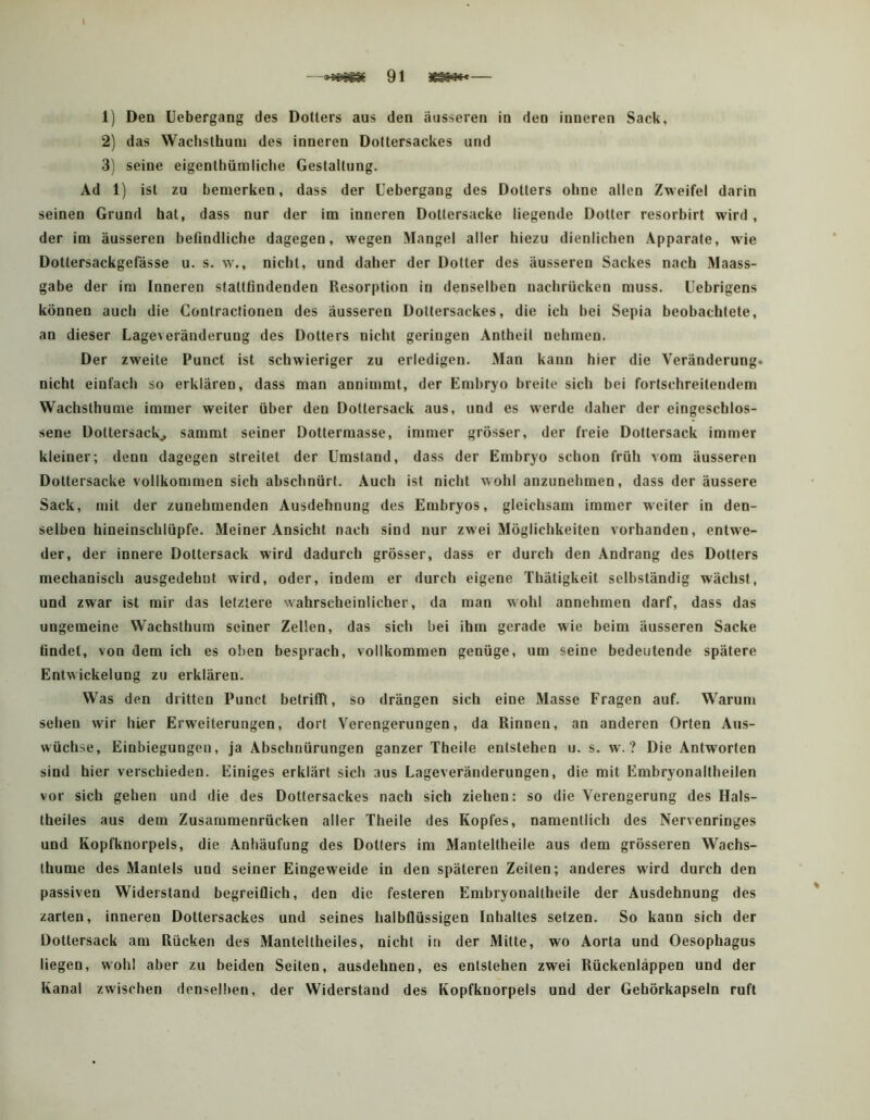 1) Den IJebergang des Dollers aus den äusseren in den inneren Sack, 2) das Waciisthum des inneren Dottersackes und 3) seine eigenthümliclie Gestaltung. Ad 1) ist zu bemerken, dass der Uebergang des Dotters ohne allen Zweifel darin seinen Grund hat, dass nur der im inneren Dottersacke liegende Dotter resorbirt w'ird, der im äusseren befindliche dagegen, w'egen Mangel aller hiezu dienlichen Apparate, wie Dottersackgefässe u. s. w., nicht, und daher der Dotter des äusseren Sackes nach Maass- gabe der im Inneren stattfindenden Resorption in denselben uachrücken muss, üebrigens können auch die Contractionen des äusseren Dottersackes, die ich bei Sepia beobachtete, an dieser Lage^eränderung des Dotters nicht geringen Antheil nehmen. Der zweite Punct ist schwieriger zu erledigen. Man kann hier die Veränderung, nicht einfach so erklären, dass man annimmt, der Embryo breite sich bei fortschreitendem Wachsthume immer weiter über den Dottersack aus, und es werde daher der eingeschlos- sene Dottersackj, sammt seiner Dottermasse, immer grösser, der freie Dottersack immer kleiner; denn dagegen streitet der Umstand, dass der Embryo schon früh vom äusseren Dottersacke vollkommen sich abschnürt. Auch ist nicht wohl anzunehmen, dass der äussere Sack, mit der zunehmenden Ausdehnung des Embryos, gleichsam immer weiter in den- selben hineinschlüpfe. Meiner Ansicht nach sind nur zwei Möglichkeiten vorhanden, entwe- der, der innere Dottersack wird dadurch grösser, dass er durch den Andrang des Dotters mechanisch ausgedehnt wird, oder, indem er durch eigene Thätigkeit selbständig wächst, und zwar ist mir das letztere wahrscheinlicher, da man wohl annehmen darf, dass das ungemeine Wachsthum seiner Zellen, das sich bei ihm gerade wie beim äusseren Sacke findet, von dem ich es oben besprach, vollkommen genüge, um seine bedeutende spätere Entwickelung zu erklären. Was den dritten Punct betrifft, so drängen sich eine Masse Fragen auf. Warum sehen wir hier Erweiterungen, dort Verengerungen, da Rinnen, an anderen Orten Aus- wüchse, Einbiegungen, ja Abschnürungen ganzer Theile entstehen u. s. w. ? Die Antworten sind hier verschieden. Einiges erklärt sich aus Lageveränderungen, die mit Embryonaltheilen vor sich gehen und die des Dottersackes nach sich ziehen: so die Verengerung des Hals- theiles aus dem Zusammenrücken aller Theile des Kopfes, namentlich des Nervenringes und Ropfknorpels, die Anhäufung des Dotters im Manteltheile aus dem grösseren Wachs- thume des Mantels und seiner Eingeweide in den späteren Zeiten; anderes wird durch den passiven Widerstand begreiflich, den die festeren Embryonaltheile der Ausdehnung des zarten, inneren Dottersackes und seines halbflüssigen Inhaltes setzen. So kann sich der Dottersack am Rücken des Manteltheiles, nicht in der Mitte, wo Aorta und Oesophagus liegen, wohl aber zu beiden Seiten, ausdehnen, es entstehen zwei Rückenläppen und der Kanal zwischen denselben, der Widerstand des Kopfknorpels und der Gehörkapseln ruft
