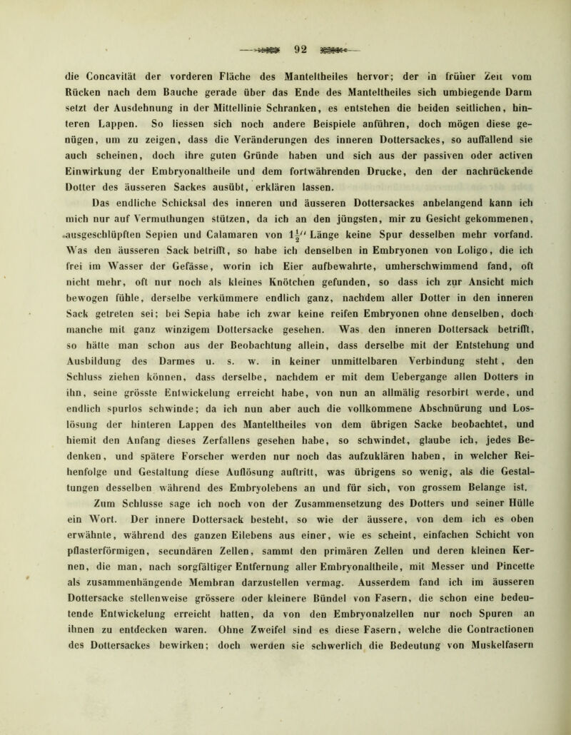 die Concavität der vorderen Fläche des Manteltheiles hervor; der in früher Zeii vom Rücken nach dem Bauche gerade über das Ende des Manteltheiles sich umbiegende Darm setzt der Ausdehnung in der Mittellinie Schranken, es entstehen die beiden seitlichen, hin- teren Lappen. So Hessen sich noch andere Beispiele anführen, doch mögen diese ge- nügen, um zu zeigen, dass die Veränderungen des inneren Dottersackes, so auffallend sie auch scheinen, doch ihre guten Gründe haben und sich aus der passiven oder activen Einwirkung der Embryonaltheile und dem fortwährenden Drucke, den der nachrückende Dotter des äusseren Sackes ausübt, erklären lassen. Das endliche Schicksal des inneren und äusseren Dottersackes anbelangend kann ich mich nur auf Vermulhungen stützen, da ich an den jüngsten, mir zu Gesicht gekommenen, lausgeschlüpften Sepien und Calamaren von Länge keine Spur desselben mehr vorfand. Was den äusseren Sack betrifft, so habe ich denselben in Embryonen von Loligo, die ich frei im Wasser der Gefässe, worin ich Eier aufbewahrte, umherschwimmend fand, oft nicht mehr, oft nur noch als kleines Knötchen gefunden, so dass ich zur Ansicht mich bewogen fühle, derselbe verkümmere endlich ganz, nachdem aller Dotter in den inneren Sack getreten sei; bei Sepia habe ich zwar keine reifen Embryonen ohne denselben, doch manche mit ganz winzigem Dottersacke gesehen. Was den inneren Dottersack betrifft, so hätte man schon aus der Beobachtung allein, dass derselbe mit der Entstehung und Ausbildung des Darmes u. s. w. in keiner unmittelbaren Verbindung steht, den Schluss ziehen können, dass derselbe, nachdem er mit dem llebergange allen Dotters in ihn, seine grösste Eni Wickelung erreicht habe, von nun an allmälig resorbirt werde, und endlich spurlos schwinde; da ich nun aber auch die vollkommene Abschnürung und Los- lösung der hinteren Lappen des Manteltheiles von dem übrigen Sacke beobachtet, und hiemit den Anfang dieses Zerfallens gesehen habe, so schwindet, glaube ich, jedes Be- denken, und spätere Forscher werden nur noch das aufzuklären haben, in welcher Rei- henfolge und Gestaltung diese Auflösung auftritt, was übrigens so wenig, als die Gestal- tungen desselben während des Embryolebens an und für sich, von grossem Belange ist. Zum Schlüsse sage ich noch von der Zusammensetzung des Dotters und seiner Hülle ein Wort. Der innere Dottersack besteht, so wie der äussere, von dem ich es oben erwähnte, während des ganzen Eilebens aus einer, wie es scheint, einfachen Schicht von pflasterförmigen, secundären Zellen, sammt den primären Zellen und deren kleinen Ker- nen, die man, nach sorgfältiger Entfernung aller Embryonaltheile, mit Messer und Pincette als zusammenhängende Membran darzustellen vermag. Ausserdem fand ich im äusseren Dottersacke stellenweise grössere oder kleinere Bündel von Fasern, die schon eine bedeu- tende Entwickelung erreicht hatten, da von den Embryonalzellen nur noch Spuren an ihnen zu entdecken waren. Ohne Zweifel sind es diese Fasern, welche die Contractionen des Dottersackes bewirken; doch werden sie schwerlich die Bedeutung von Muskelfasern