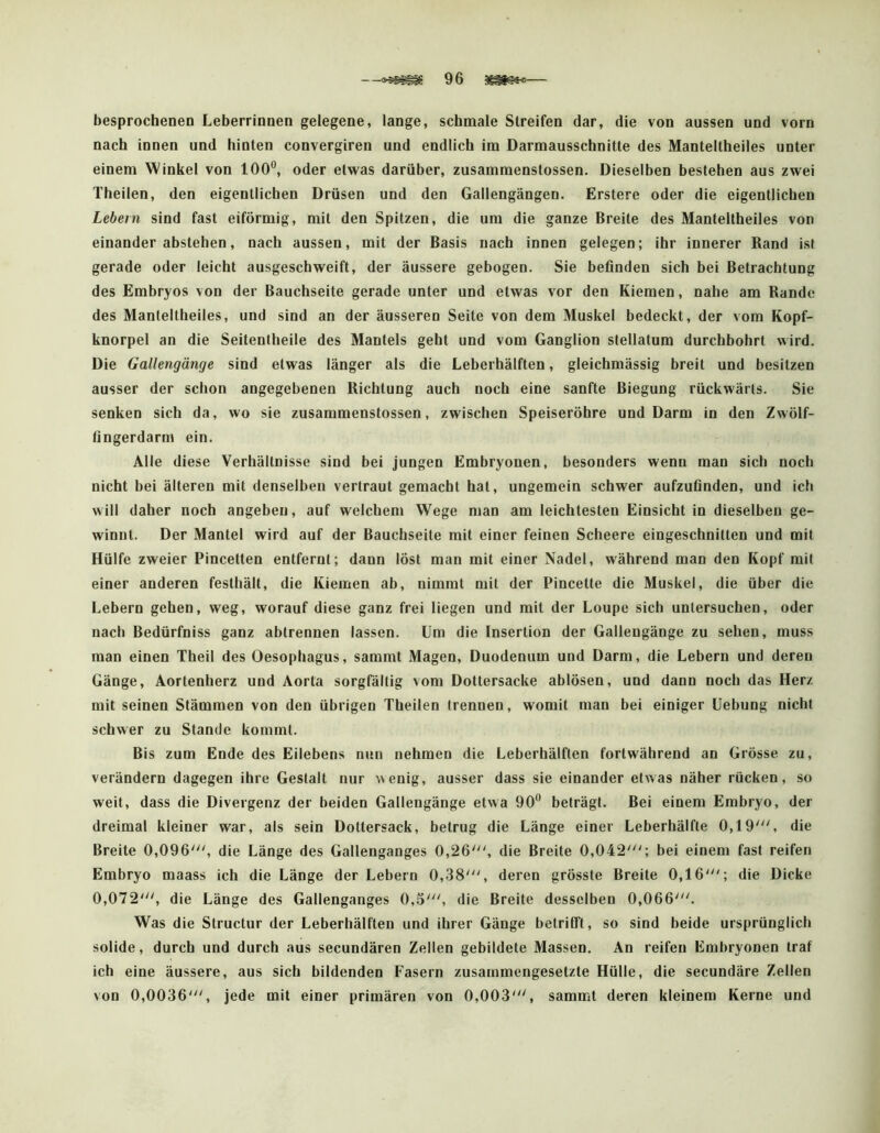 besprochenen Leberrinnen gelegene, lange, schmale Streifen dar, die von aussen und vorn nach innen und hinten convergiren und endlich im Darmausschnitte des Manteltheiles unter einem Winket von 100®, oder etwas darüber, zusammenstossen. Dieselben bestehen aus zwei Theilen, den eigentlichen Drüsen und den Gallengängen. Erstere oder die eigentlichen Lebern sind fast eiförmig, mit den Spitzen, die um die ganze Breite des Manteltheiles von einander abstehen, nach aussen, mit der Basis nach innen gelegen; ihr innerer Rand ist gerade oder leicht ausgeschweift, der äussere gebogen. Sie beflnden sich bei Betrachtung des Embryos von der Bauchseite gerade unter und etwas vor den Kiemen, nahe am Rande des Manteltheiles, und sind an der äusseren Seite von dem Muskel bedeckt, der vom Kopf- knorpel an die Seitenlheile des Mantels geht und vom Ganglion stellatum durchbohrt wird. Die Gallengänge sind etwas länger als die Leberhälften, gleichmässig breit und besitzen ausser der schon angegebenen Richtung auch noch eine sanfte Biegung rückwärts. Sie senken sich da, wo sie zusammenstossen, zwischen Speiseröhre und Darm in den Zwölf- fingerdarm ein. Alle diese Verhältnisse sind bei jungen Embryonen, besonders wenn man sich noch nicht bei älteren mit denselben vertraut gemacht hat, ungemein schwer aufzufinden, und ich will daher noch angebeu, auf welchem Wege man am leichtesten Einsicht in dieselben ge- winnt. Der Mantel wird auf der Bauchseite mit einer feinen Scheere eingeschnitten und mit Hülfe zweier Pincetten entfernt; dann löst man mit einer Nadel, während man den Kopf mit einer anderen festhält, die Kiemen ab, nimmt mit der Pincette die Muskel, die über die Lebern gehen, weg, worauf diese ganz frei liegen und mit der Loupe sich untersuchen, oder nach Bedürfniss ganz abtrennen lassen. Um die Insertion der Galleugänge zu sehen, muss man einen Theil des Oesophagus, sammt Magen, Duodenum und Darm, die Lebern und deren Gänge, Aortenherz und Aorta sorgfältig vom Dottersacke ablösen, und dann noch das Herz mit seinen Stämmen von den übrigen Theilen trennen, womit man bei einiger üebung nicht schwer zu Stande kommt. Bis zum Ende des Eilebens nun nehmen die Leberhälften fortwährend an Grösse zu, verändern dagegen ihre Gestalt nur \\enig, ausser dass sie einander etwas näher rücken, so weit, dass die Divergenz der beiden Gallengänge etwa 90® beträgt. Bei einem Embryo, der dreimal kleiner war, als sein Dottersack, betrug die Länge einer Leberhälfte 0,19', die Breite 0,096', die Länge des Gallenganges 0,26', die Breite 0,042'; bei einem fast reifen Embryo maass ich die Länge der Lebern 0,38', deren grösste Breite 0,16'; die Dicke 0,072', die Länge des Gallenganges 0,5', die Breite desselben 0,066'. Was die Structur der Leberhälften und ihrer Gänge betrifft, so sind beide ursprünglich solide, durch und durch aus secundären Zellen gebildete Massen, An reifen Embryonen traf ich eine äussere, aus sich bildenden Fasern zusammengesetzte Hülle, die secundäre Zellen von 0,0036', jede mit einer primären von 0,003', sammt deren kleinem Kerne und