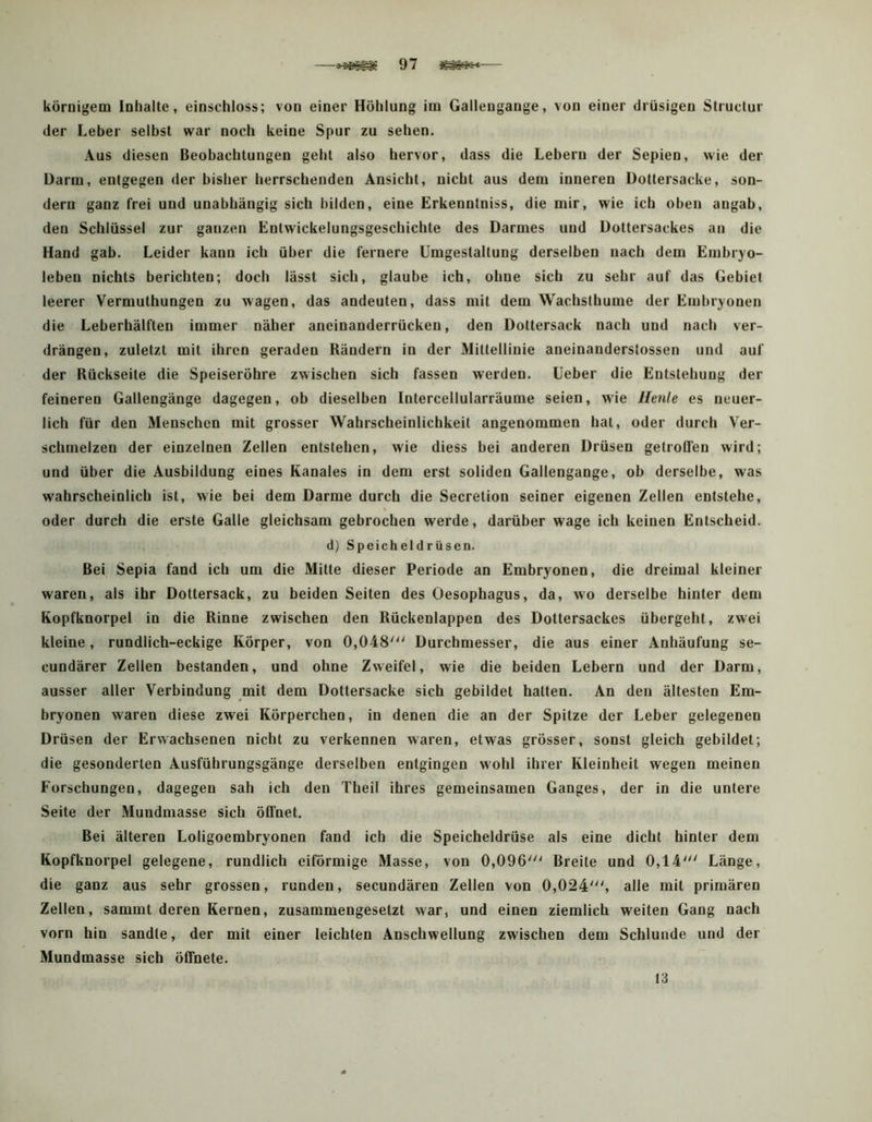 —97 — körnigem Inhalte, einschloss; von einer Höhlung im Gallengange, von einer drüsigen Sliuctur der Leber selbst war noch keine Spur zu sehen. Aus diesen Beobachtungen geht also hervor, dass die Lebern der Sepien, wie der Darm, entgegen der bisher herrschenden Ansicht, nicht aus dem inneren Doltersacke, son- dern ganz frei und unabhängig sich bilden, eine Erkenntniss, die mir, wie ich oben angab, den Schlüssel zur ganzen Entwickelungsgeschichte des Darmes und Dottersackes an die Hand gab. Leider kann ich über die fernere Umgestaltung derselben nach dem Embryo- leben nichts berichten; doch lässt sich, glaube ich, ohne sich zu sehr auf das Gebiet leerer Vermuthungen zu wagen, das andeuten, dass mit dem Wachsthume der Embryonen die Leberhälften immer näher aneinanderrücken, den Dottersack nach und nach ver- drängen, zuletzt mit ihren geraden Rändern in der Mittellinie aneinanderstossen und auf der Rückseite die Speiseröhre zwischen sich fassen werden. Ueber die Entstehung der feineren Gallengänge dagegen, ob dieselben Intercellularräume seien, wie Ilenle es neuer- lich für den Menschen mit grosser Wahrscheinlichkeit angenommen hat, oder durch Ver- schmelzen der einzelnen Zellen entstehen, wie diess bei anderen Drüsen getroffen wird; und über die Ausbildung eines Kanales in dem erst soliden Gallengange, ob derselbe, was wahrscheinlich ist, wie bei dem Darme durch die Secretion seiner eigenen Zellen entstehe, oder durch die erste Galle gleichsam gebrochen werde, darüber wage ich keinen Entscheid. d) Speicheldrüsen. Bei Sepia fand ich um die Mitte dieser Periode an Embryonen, die dreimal kleiner waren, als ihr Dottersack, zu beiden Seiten des Oesophagus, da, wo derselbe hinter dem Kopfknorpel in die Rinne zwischen den Rückenlappen des Dottersackes übergeht, zwei kleine, rundlich-eckige Körper, von 0,048'^' Durchmesser, die aus einer Anhäufung se- cundärer Zellen bestanden, und ohne Zweifel, wie die beiden Lebern und der Darm, ausser aller Verbindung mit dem Dottersacke sich gebildet halten. An den ältesten Em- bryonen waren diese zwei Körperchen, in denen die an der Spitze der Leber gelegenen Drüsen der Erwachsenen nicht zu verkennen waren, etwas grösser, sonst gleich gebildet; die gesonderten Ausführungsgänge derselben entgingen w'ohl ihrer Kleinheit wegen meinen Forschungen, dagegen sah ich den Theil ihres gemeinsamen Ganges, der in die untere Seite der Mundmasse sich öffnet. Bei älteren Loligoembryonen fand ich die Speicheldrüse als eine dicht hinter dem Kopfknorpel gelegene, rundlich eiförmige Masse, von 0,096' Breite und 0,14' Länge, die ganz aus sehr grossen, runden, secundären Zellen von 0,024', alle mit primären Zellen, sammt deren Kernen, zusammengesetzt war, und einen ziemlich weiten Gang nach vorn hin sandle, der mit einer leichten Anschwellung zwischen dem Schlunde und der Mundmasse sich öffnete. 13