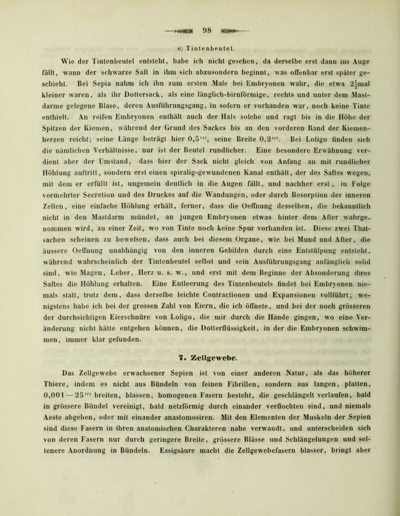 e) Tinlenbeutel. Wie der Tiotenbeutel entsteht, habe ich nicht gesehen, da derselbe erst dann ins Auge fällt, wann der schwarze Saft in ihm sich abzusondern beginnt, was offenbar erst später ge- schieht. Bei Sepia nahm ich ihn zum ersten Male bei Embryonen wahr, die etwa 2|mal kleiner waren, als ihr Dottersack, als eine länglich-bimförmige, rechts und unter dem Mast- darme gelegene Blase, deren Ausführungsgang, in sofern er vorhanden war, noch keine Tinte enthielt. An reifen Embryonen enthält auch der Hals solche und ragt bis in die Höhe der Spitzen der Kiemen, während der Grund des Sackes his an den vorderen Band der Kiemen- herzen reicht; seine Länge beträgt hier 0,5''', seine Breite 0,2'. Bei Loligo finden sich die nämlichen Verhältnisse, nur ist der Beutel rundlicher. Eine besondere Erwähnung ver- dient aber der Umstand, dass hier der Sack nicht gleich von Anfang an mit rundlicher Höhlung auftritt, sondern erst einen spiralig-gewundenen Kanal enthält, der des Saftes wegen, mit dem er erfüllt ist, ungemein deutlich in die Augen fällt, und nachher erst, in Folge ve^rmehrter Secretion und des Druckes auf die Wandungen, oder durch Resorption der inneren Zellen, eine einfache Höhlung erhält, ferner, dass die Oeffnung desselben, die bekanntlich nicht in den Mastdarm mündet, an jungen Embryonen etwas hinter dem After wahrge- nommen wird, zu einer Zeit, wo von Tinte noch keine Spur vorhanden ist. Diese zwei That- sacheu scheinen zu beweisen, dass auch bei diesem Organe, wie bei Mund und After, die äussere Oeffnung unabhängig von den inneren Gebilden durch eine Entstülpung entsteht, während wahrscheinlich der Tintenbeutel selbst und sein Ausführungsgang anfänglich solid sind, wie Magen, Leber, Herz u. s. w., und erst mit dem Beginne der Absonderung ihres Saftes die Höhlung erhalten. Eine Entleerung des Tintenbeutels findet bei Embryonen nie- mals statt, trotz dem, dass derselbe leichte Contractionen und Expansionen vollführt; we- nigstens habe ich bei der grossen Zahl von Eiern, die ich öffnete, und bei der noch grösseren der durchsichtigen Eierschnüre von Loligo, die mir durch die Hände gingen, wo eine Ver- änderung nicht hätte entgehen können, die Dotterflüssigkeit, in der die Embryonen schwim- men, immer klar gefunden. 7, Zellgewebe. Das Zellgewebe erwachsener Sepien ist von einer anderen Natur, als das höherer Thiere, indem es nicht aus Bündeln von feinen Fibrillen, sondern aus langen, platten, 0,001 — 25' breiten, blassen, homogenen Fasern besteht, die geschlängelt verlaufen, bald in grössere Bündel vereinigt, bald netzförmig durch einander verflochten sind, und niemals Aeste abgehen, oder mit einander anastomosiren. Mit den Elementen der Muskeln der Sepien sind diese Fasern in ihren anatomischen Charakteren nahe verwandt, und unterscheiden sich von deren Fasern nur durch geringere Breite, grössere Blässe und Schlängelungen und sel- tenere Anordnung in Bündeln. Essigsäure macht die Zellgewebefasern blasser, bringt aber