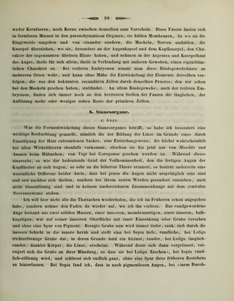 weder Kernfasern, noch Kerne zwischen denselben zum Vorschein. Diese Fasern linden sich in formlosen Massen in den parenchymatösen Organen, sie bilden Membranen, da wo sie die Eingeweide umgeben und von einander sondern, die Muskeln, Nerven umhüllen, die Knorpel überziehen, wo sie, besonders an der Augenkapsel und dem Kopfknorpel, den Cha- rakter der sogenannten flbrösen Häute haben, und nehmen in der Argeutea und Knorpelhaut des Auges, theils für sich allein, theils in Verbindung mit anderen Geweben, einen eigenlhüm- lichen Charakter an. Bei reiferen Embryonen nimmt man diese Bindegewehehäule an mehreren Orten wahr, und kann ohne Mühe die Entwickelung der Elemente derselben ver- folgen, die aus den bekannten secundären Zellen durch denselben Process, den wir schon bei den Muskeln gesehen haben, stattfindet. An allem Bindegewebe, auch der reifsten Em- bryonen, finden sich immer noch an den breitesten Stellen der Fasern die länglichen, der Auflösung mehr oder weniger nahen Reste der primären Zellen. 8. Sinnesorg^ane. a) Auge. Was die Formentwickelung dieses Sinnesorganes betrifllt, so habe ich besonders eine wichtige Beobachtung gemacht, nämlich die der Bildung der Linse im Grunde eines durch Einstülpung der Haut entstandenen Sackes, eine Entstehungsweise, die höchst wahrscheinlich bei allen Wirbelthieren ebenfalls vorkommt, obschon sie bis jetzt nur von Iluschke und Ammon beim Hühnchen, von Vogt bei Coregonus gesehen worden ist. Während dieses einerseits, so wie der bedeutende Grad der Vollkommenheit, den die fertigen Augen der Kopffüssler an sich tragen, so sehr an die höheren Thiere erinnert, so besteht anderseits eine wesentliche Differenz beider darin, dass bei Jenen die Augen nicht ursprünglich eins sind und erst nachher sich theilen, sondern bei ihrem ersten Werden gesondert entstehen, auch nicht blasenförmig sind und in keinem nachweisbaren Zusammenhänge mit dem centralen Nervensysteme stehen. Ich will hier nicht alle die Thatsachen wiederholen, die ich im Früheren schon angegeben habe, sondern nehme den Faden da wieder auf, wo ich ihn verliess. Das rundgewordene Auge bestand aus zwei soliden Massen, einer äusseren, membranartigen, einer inneren, halb- kugeligen, war auf seiner äusseren Oberfläche mit einer Einsenkung oder Grube versehen und ohne eine Spur von Pigment. Besagte Grube nun wird immer tiefer, senkt sich durch die äussere Schicht in die innere herab und stellt eine bei Sepia tiefe, rundliche, bei Loligo trichterförmige Grube dar, in deren Grunde bald ein kleiner, runder, bei Loligo länglich- runder, dunkler Körper, die Linse, erscheint. Während diese sich dann vergrössert, ver- engert sich die Grube an ihrer Mündung, so dass sie bei Loligo flaschen-, bei Sepia rund- lich-eiförmig wird, und schliesst sich endlich ganz, ohne eine Spur ihres früheren Bestehens zu binterlassen. Bei Sepia fand ich, dass in noch pigmentlosen Augen, bei einem Durch-