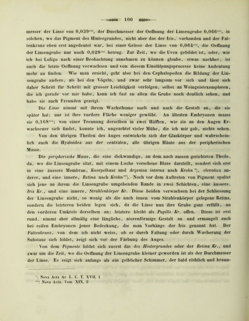 —100 — messer der Linse von 0,039'^', der Durchnaesser der OeCFnung der Linsengrube 0,066', in solchen, wo das Pigment des Hintergrundes, nicht aber das der Iris, vorhanden und der Fal- tenkranz eben erst angedeutet war, bei einer Grösse der Linse von 0,064', die Oeffnung der Linsengrube nur noch 0,028' betrug. Zur Zeit, wo die Uvea gebildet ist, oder, wie ich bei Loligo nach einer Beobachtung annehmen zu können glaube, etwas nachher, ist auch die letzte Oeffnung verwachsen und von diesem Einslülpungsprocesse keine Andeutung mehr zu finden. Wie man ersieht, geht also bei den Cephalopoden die Bildung der Lin- sengrube anders, als bei den Vögeln, und zwar sehr langsam vor sich und lässt sich daher Schritt für Schritt mit grosser Leichtigkeit verfolgen; selbst an Weingeistexemplaren, die ich gerade vor mir habe, kann ich fast an allen die Grube noch deutlich sehen, und habe sie auch Freunden gezeigt. Die Linse nimmt mit ihrem Wachsthurae nach und nach die Gestalt an, die sie später hat; nur ist ihre vordere Fläche weniger gewölbt. An ältesten Embryonen maass sie 0,168'; von einer Trennung derselben in zwei Hälften, wie sie an den Augen Er- wachsener sich findet, konnte ich, ungeachtet vieler Mühe, die ich mir gab, nichts sehen. Von den übrigen Theilen des Auges entwickeln sich der Glaskörper und wahrschein- lich auch die Hyaloidea aus der centralen, alle übrigen Häute aus der peripherischen Masse. Die peripherische Masse, die eine dickwandige, an dem nach aussen gerichteten Theile, da, wo die Linsengrube sitzt, mit einem Loche versehene Blase darstellt, sondert sich erst in eine äussere Membran, Knorpelhaut und Argentea interna nach Krohn*), clerotica an- derer, und eine innere, Retina nach Krohn**). Noch vor dem Auftreten von Pigment spaltet sich jene an ihrem die Linsengrube umgebenden Rande in zwei Schichten, eine äussere, fris Kr., und eine innere, Strahlenkörper Kr. Diese beiden verwachsen bei der Schliessung der Linsengrube nicht, so wenig als die nach innen vom Strahlenkörper gelegene Retina, sondern die letzteren beiden legen sich, da die Linse nun ihre Grube ganz erfüllt, an den vorderen Umkreis derselben an; letztere bleibt als Pupille Kr. offen. Diese ist erst rund, nimmt aber allmälig eine längliche, nierenförmige Gestalt an und ermangelt auch bei reifen Embryonen jener Bedeckung, die man Vorhänge der Iris genannt hat. Der Faltenkranz, von dem ich nicht weiss, ob er durch Faltung oder durch Wucherung der Substanz sich bildet, zeigt sich vor der Färbung des Auges. Von dem Pigmente bildet sich zuerst das des Hintergrundes oder der Retina Kr., und zwar um die Zeit, wo die Oeffnung der Linsengrube kleiner geworden ist als der Durchmesser der Linse. Es zeigt sich anfangs als ein gelblicher Schimmer, der bald röthlich und braun- *) Nova Acta Ac. L. C. T. XVII, 1. *') Nova Acta, Tom XIX, 2.
