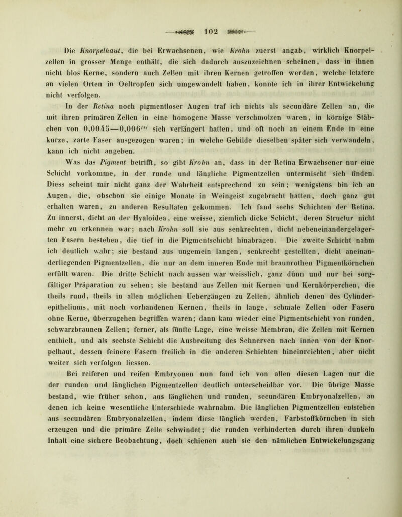 —102 3^^— Die Knorpelhaut, die bei Erwachsenen, wie Krohn zuerst angab, wirklich Knorpel- zellen in grosser Menge enthält, die sich dadurch auszuzeichnen scheinen, dass in ihnen nicht blos Kerne, sondern auch Zellen mit ihren Kernen getroffen werden, welche letztere an vielen Orten in Oeltropfen sich umgewandelt haben, konnte ich in ihrer Entwickelung nicht verfolgen. In der Retina noch pigmentloser Augen traf ich nichts als secundäre Zellen an, die mit ihren primären Zellen in eine homogene Masse verschmolzen waren, in körnige Stäb- chen von 0,0045—0,006''' sich verlängert hatten, und oft noch au einem Ende in eine kurze, zarte Faser ausgezogen waren; in welche Gebilde dieselben später sich verwandeln, kann ich nicht angeben. Was das Pigment betrifft, so gibt Krohn an, dass in der Retina Erwachsener nur eine Schicht vorkomme, in der runde und längliche Pigmentzellen untermischt sich finden. Diess scheint mir nicht ganz der Wahrheit entsprechend zu sein; wenigstens bin ich an Augen, die, obschon sie einige Monate in Weingeist zugebracht hatten, doch ganz gut erhalten waren, zu anderen Resultaten gekommen. Ich fand sechs Schichten der Retina. Zu innerst, dicht an der Hyaloidea, eine weisse, ziemlich dicke Schicht, deren Structur nicht mehr zu erkennen war; nach Krohn soll sie aus senkrechten, dicht nebeneinandergelager- ten Fasern bestehen, die tief in die Pigmentschicht hinabragen. Die zweite Schicht nahm ich deutlich wahr; sie bestand aus ungemein langen, senkrecht gestellten, dicht aneinan- derliegenden Pigmentzellen, die nur an dem inneren Ende mit braunrothen Pigmentkörnchen erfüllt waren. Die dritte Schicht nach aussen war weisslich, ganz dünn und nur bei sorg- fältiger Präparation zu sehen; sie bestand aus Zellen mit Kernen und Kernkörperchen, die theils rund, theils in allen möglichen Uebergängen zu Zellen, ähnlich denen des Cylinder- epitheliums, mit noch vorhandenen Kernen, theils in lange, schmale Zellen oder Fasern ohne Kerne, überzugehen begriffen waren; dann kam wieder eine Pigmentschicht von runden, schwarzbraunen Zellen; ferner, als fünfte Lage, eine weisse Membran, die Zellen mit Kernen enthielt, und als sechste Schicht die Ausbreitung des Sehnerven nach innen von der Knor- pelhaut, dessen feinere Fasern freilich in die anderen Schichten hineinreichten, aber nicht weiter sich verfolgen Hessen. Bei reiferen und reifen Embryonen nun fand ich von allen diesen Lagen nur die der runden und länglichen Pigmentzellen deutlich unterscheidbar vor. Die übrige Masse bestand, wie früher schon, aus länglichen und runden, secundären Embryonalzellen, an denen ich keine wesentliche Unterschiede wahrnahm. Die länglichen Pigmentzellen entstehen aus secundären Embryonalzellen, indem diese länglich werden, Farbstoffkörnchen in sich erzeugen und die primäre Zelle schwindet; die runden verhinderten durch ihren dunkeln Inhalt eine sichere Beobachtung, doch schienen auch sie den nämlichen Entwickelungsgang