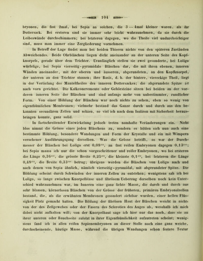 —104 — bryonen, die fast 2mal, bei Sepia an solchen, die 3 — 4mal kleiner waren, als ihr Dotiersack. Bei ersteren sind sie immer sehr leicht wahrzunehmen, da sie durch die Leibeswände durchschimmern; bei letzteren dagegen, wo die Theile viel undurchsichtiger sind, muss man immer eine Zergliederung vornehmen. In Betreff der Lage findet man bei beiden Thieren nichts von den späteren Zuständen Abweichendes. Beide Ohrbläschen liegen dicht aneinander an der unteren Seite des Kopf- knorpels, gerade über dem Trichter, üranfänglich stellen sie zwei gesonderte, bei Loligo würfelige, bei Sepia vierseitig-pyramidale Bläschen dar, die mit ihren ebenen, inneren Wänden aneinander, mit der oberen und äusseren, abgerundeten, an den Kopfknorpel, der unteren an den Trichter stossen; ihre Basis, d. h. der hintere, viereckige Theil, liegt in der Vertiefung des Manteltheiles des inneren Dottersackes; die abgerundete Spitze ist nach vorn gerichtet. Die Kalkconcremente oder Gehörsteine sitzen bei beiden an der vor- deren inneren Seite der Bläschen und sind anfangs mehr von unbestimmter, rundlicher Form. Von einer Höhlung der Bläschen war noch nichts zu sehen, eben so wenig von eigenthümlichen Membranen; vielmehr bestand das Ganze durch und durch aus den be- kannten secundären Zellen und schien, so viel ich nach dem Isoliren mit Sicherheit heraus- bringen konnte, ganz solid. In fortschreitender Entwickelung jedoch treten namhafte Veränderungen ein. Nicht blos nimmt die Grösse eines Jeden Bläschens zu, sondern es bilden sich nun auch eine bestimmte Höhlung, besondere Wandungen und Form der Krystalle und ein mit Wimpern versehener Ausführungsgang derselben. Was die Grösse betrifft, so war der Durch- messer der Bläschen bei Loligo erst 0,08', an fast reifen Embryonen dagegen 0,13'; bei Sepia maass ich nur die schon vorgeschrittener und reifer Embryonen, wo bei ersteren die Länge 0,36', die grösste Breite 0,25', die kleinste 0,1', bei letzteren die Länge 0,48', die Breite 0,33' betrug; übrigens werden die Bläschen von Loligo nach und nach denen von Sepia ähnlich, nämlich vierseitig-pyramidal, mit abgerundeter Spitze. Die Höhlung scheint durch Schwinden der inneren Zellen zu entstehen; wenigstens sah ich bei Loligo, so lange zwischen Knorpelblase und fibrösem üeberzug derselben noch kein Unter- schied wahrzunehmen war, im Inneren eine ganz lichte Masse, die durch und durch aus sehr blassen, körnerlosen Bläschen von der Grösse der früheren, primären Embryonalzellen bestand, die, als die erwähnten Membranen gesondert sichtbar wurden, einer hellen Flüs- sigkeit Platz gemacht hatten. Die Bildung der fibrösen Haut der Bläschen weicht in nichts von der des Zellgewebes oder der Fasern des Sclerotica des Auges ab, wesshalb ich mich dabei nicht aufhalten will; von der Knorpelhaut sage ich hier nur das noch, dass sie an ihrer unteren oder Bauchseite zuletzt in ihrer Eigenthümlichkeit aufzutreten scheint; wenig- stens fand ich in allen reifen Sepienembryonen an dieser Stelle noch eine ganz weiche, durchscheinende, häutige Masse, während die übrigen Wandungen schon festere Textur