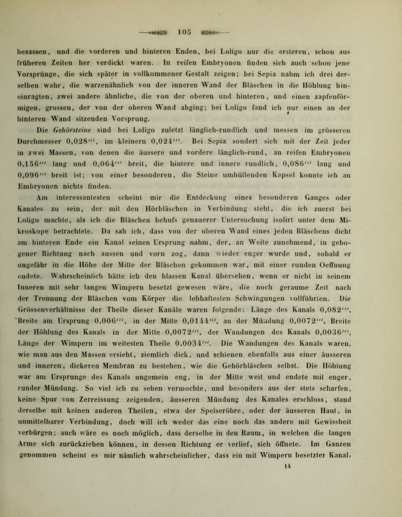 —lOo — besassen, und die vorderen und hinteren Enden, bei Loligo nur die ersleren, schon aus früheren Zeiten her verdickt \varen. In reifen Embryonen finden sich auch schon jene Vorsprünge, die sich später in vollkommener Gestalt zeigen; hei Sepia nahm ich drei der- selben wahr, die warzenähnlich von der inneren Wand der Bläschen in die Höhlung hin- einragten, zwei andere ähnliche, die von der oberen und hinteren, und einen zapfenför- migen, grossen, der von der oberen Wand abging; bei Loligo fand ich nur einen an der hinteren Wand sitzenden Vorsprung. Die Gehörsteine sind bei Loligo zuletzt länglich-rundlich und messen im grösseren Durchmesser 0,028', im kleinern 0,024'. Bei Sepia sondert sich mit der Zeit jeder in zwei Massen, von denen die äussere und vordere länglich-rund, an reifen Embryonen 0,156' lang und 0,064' breit, die hintere und innere rundlich, 0,086' lang und 0,096' breit ist; von einer besonderen, die Steine umhüllenden Kapsel konnte ich an Embryonen nichts finden. Am interessantesten scheint mir die Entdeckung eines besonderen Ganges oder Kanales zu sein, der mit den Hörbläschen in Verbindung steht, die ich zuerst bei Loligo machte, als ich die Bläschen behufs genauerer Untersuchung isolirt unter dem Mi- kroskope betrachtete. Da sah ich, dass von der oberen Wand eines Jeden Bläschens dicht am hinteren Ende ein Kanal seinen Ursprung nahm, der, an Weile zunehmend, in gebo- gener Richtung nach aussen und vorn zog, dann wieder enger wurde und, sobald er ungefähr in die Höhe der Milte der Bläschen gekommen war, mit einer runden OelTnung endete. Wahrscheinlich hätte ich den blassen Kanal übersehen, wenn er nicht in seinem Inneren mit sehr langen Wimpern besetzt gewesen wäre, die noch geraume Zeit nach der Trennung der Bläschen vom Körper die lebhaftesten Schwingungen vollführten. Die Grössenverhältnisse der Theile dieser Kanäle waren folgende: Länge des Kanals 0,082', ‘Breite am Ursprung 0,006', in der Mitte 0,0144', an der Mündung 0,0072', Breite der Höhlung des Kanals in der Milte 0,0072', der Wandungen des Kanals 0,0036', Länge der Wimpern im weitesten Theile 0,0034'. Die Wandungen des Kanals waren, wie man aus den Massen ersieht, ziemlich dick, und schienen ebenfalls aus einer äusseren und inneren, dickeren Membran zu bestehen, wie die Gehörbläschen selbst. Die Höhlung war am Ursprünge des Kanals ungemein eng, in der Mitte weit und endete mit enger, runder Mündung. So viel ich zu sehen vermochte, und besonders aus der stets scharfen, keine Spur von Zerreissung zeigenden, äusseren Mündung des Kanales erschloss, stand derselbe mit keinen anderen Theilen, etwa der Speiseröhre, oder der äusseren Haut, in unmittelbarer Verbindung, doch will ich weder das eine noch das andere mit Gewissheit verbürgen; auch wäre es noch möglich, dass derselbe in den Raum, in welchen die langen Arme sich zurückziehen können, in dessen Richtung er verlief, sich ölfnete. Im Ganzen genommen scheint es mir nämlich wahrscheinlicher, dass ein mit Wimpern besetzter Kanal. 14