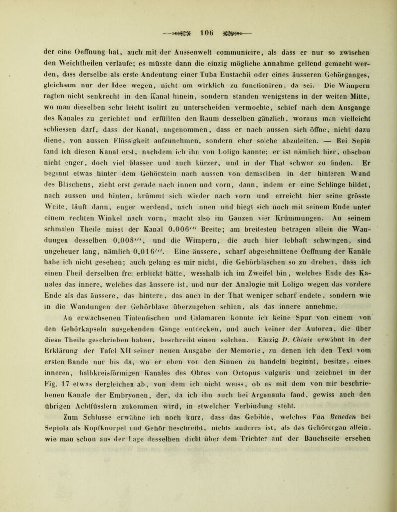 der eine Oeffnung hat, auch mit der Aussen weit communicire, als dass er nur so zwischen den Weichtheilen verlaufe; es müsste dann die einzig mögliche Annahme geltend gemacht wer- den, dass derselbe als erste Andeutung einer Tuba Eustachii oder eines äusseren Gehörganges, gleichsam nur der Idee wegen, nicht um wirklich zu funclioniren, da sei. Die Wimpern ragten nicht senkrecht in den Kanal hinein, sondern standen wenigstens in der weiten Mitte, wo man dieselben sehr leicht isolirt zu unterscheiden vermochte, schief nach dem Ausgange des Kanales zu gerichtet und erfüllten den Raum desselben gänzlich, woraus man vielleicht schliessen darf, dass der Kanal, angenommen, dass er nach aussen sich öffne, nicht dazu diene, von aussen Flüssigkeit aufzunehmen, sondern eher solche abzuleiten, — Bei Sepia fand ich diesen Kanal erst, nachdem ich ihn von Loligo kannte; er ist nämlich hier, obschon nicht enger, doch viel blasser und auch kürzer, und in der That schwer zu finden. Er beginnt etwas hinter dem Gehörstein nach aussen von demselben in der hinteren Wand des Bläschens, zieht erst gerade nach innen und vorn, dann, indem er eine Schlinge bildet, nach aussen und hinten, krümmt sich wieder nach vorn und erreicht hier seine grösste Weite, läuft dann, enger werdend, nach innen und biegt sich noch mit seinem Ende unter einem rechten Winkel nach vorn, macht also im Ganzen vier Krümmungen. An seinem schmalen Theile misst der Kanal 0,006''' Breite; am breitesten betragen allein die Wan- dungen desselben 0,008', und die Wimpern, die auch hier lebhaft schwingen, sind ungeheuer lang, nämlich 0,016'. Eine äussere, scharf abgeschnittene Oeffnung der Kanäle habe ich nicht gesehen; auch gelang es mir nicht, die Gehörbläschen so zu drehen, dass ich einen Theil derselben frei erblickt hätte, wesshalb ich im Zweifel bin, welches Ende des Ka- nales das innere, welches das äussere ist, und nur der Analogie mit Loligo wegen das vordere Ende als das äussere, das hintere, das auch in der That weniger scharf endete, sondern wie in die Wandungen der Gehörblase überzugehen schien, als das innere annehme. An erwachsenen Tintenfischen und Calamaren konnte ich keine Spur von einem von den Gehörkapseln ausgehenden Gange entdecken, und auch keiner der Autoren, die über diese Theile geschrieben haben, beschreibt einen solchen. Einzig D. Chiaie erwähnt in der Erklärung der Tafel XII seiner neuen Ausgabe der Memorie, zu denen ich den Text vom ersten Bande nur bis da, wo er eben von den Sinnen zu handeln beginnt, besitze, eines inneren, halbkreisförmigen Kanales des Ohres von Octopus vulgaris und zeichnet in der Fig. 17 etwas dergleichen ab, von dem ich nicht weiss, ob es mit dem von mir beschrie- benen Kanäle der Embryonen, der, da ich ihn auch bei Argonauta fand, gewiss auch den übrigen Achtfüsslern zukommen wird, in etwelcher Verbindung steht. Zum Schlüsse erwähne ich noch kurz, dass das Gebilde, welches Van Beneden bei Sepiola als Kopfknorpel und Gehör beschreibt, nichts anderes ist, als das Gehörorgan allein, wie man schon aus der Lage desselben dicht über dem Trichter auf der Bauchseite ersehen