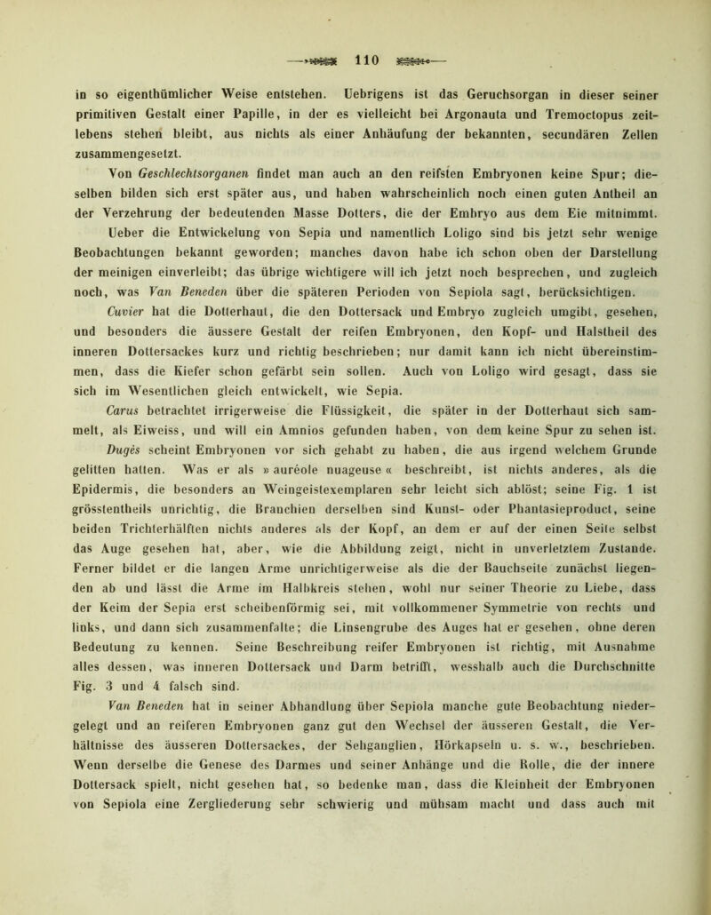 in so eigenlhümlicher Weise enlstehen. üebrigens ist das Geruchsorgan in dieser seiner primitiven Gestalt einer Papille, in der es vielleicht hei Argonauta und Tremoctopus zeit- lebens stehen bleibt, aus nichts als einer Anhäufung der bekannten, secundären Zellen zusammengesetzt. Von Geschlechtsorganen findet man auch an den reifsten Embryonen keine Spur; die- selben bilden sich erst später aus, und haben wahrscheinlich noch einen guten Anlheil an der Verzehrung der bedeutenden Masse Dotters, die der Embryo aus dem Eie mitnimmt. lieber die Entwickelung von Sepia und namentlich Loligo sind bis jetzt sehr wenige Beobachtungen bekannt geworden; manches davon habe ich schon oben der Darstellung der meinigen einverleibt; das übrige wichtigere will ich jetzt noch besprechen, und zugleich noch, was Van Beneden über die späteren Perioden von Sepiola sagt, berücksichtigen. Cuvier hat die Dotterhaut, die den Dottersack und Embryo zugleich umgibt, gesehen, und besonders die äussere Gestalt der reifen Embryonen, den Kopf- und Halstbeil des inneren Dottersackes kurz und richtig beschrieben; nur damit kann ich nicht übereinstim- men, dass die Kiefer schon gefärbt sein sollen. Auch von Loligo wird gesagt, dass sie sich im Wesentlichen gleich entwickelt, wie Sepia. Carus betrachtet irrigerweise die Flüssigkeit, die später in der Dotterhaut sich sam- melt, als Eiweiss, und will ein Amnios gefunden haben, von dem keine Spur zu sehen ist. Buges scheint Embryonen vor sich gehabt zu haben, die aus irgend welchem Grunde gelitten halten. Was er als »aureole nuageuse « beschreibt, ist nichts anderes, als die Epidermis, die besonders an Weingeistexemplaren sehr leicht sich ablöst; seine Fig. 1 ist grösstentheils unrichtig, die Brauchien derselben sind Kunst- oder Phanlasieproduct, seine beiden Trichterhälften nichts anderes als der Kopf, an dem er auf der einen Seile selbst das Auge gesehen hat, aber, wie die Abbildung zeigt, nicht in unverletztem Zustande. Ferner bildet er die langen Arme unrichligerweise als die der Bauchseite zunächst liegen- den ab und lässt die Arme im Halbkreis stehen, wohl nur seiner Theorie zu Liebe, dass der Keim der Sepia erst scheibenförmig sei, mit vollkommener Symmetrie von rechts und links, und dann sich zusammenfalte; die Linsengrube des Auges hat er gesehen, ohne deren Bedeutung zu kennen. Seine Beschreibung reifer Embryonen ist richtig, mit Ausnahme alles dessen, was inneren Dottersack und Darm betrifft, wesshalb auch die Durchschnitte Fig. 3 und 4 falsch sind. Van Beneden hat in seiner Abhandlung über Sepiola manche gute Beobachtung nieder- gelegt und an reiferen Embryonen ganz gut den Wechsel der äusseren Gestalt, die Ver- hältnisse des äusseren Dotiersackes, der Sehganglien, Hörkapseln u. s. w., beschrieben. Wenn derselbe die Genese des Darmes und seiner Anhänge und die Rolle, die der innere Dottersack spielt, nicht gesehen hat, so bedenke man, dass die Kleinheit der Embryonen von Sepiola eine Zergliederung sehr schwierig und mühsam macht und dass auch mit