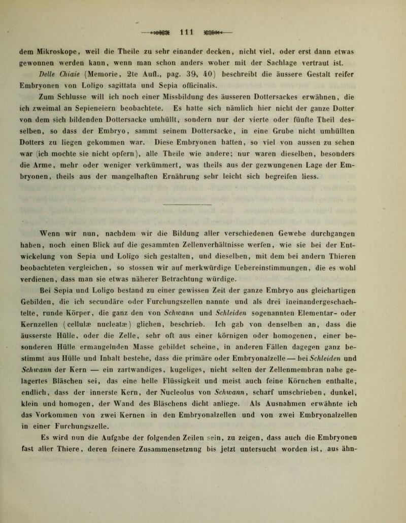 dem Mikroskope, weil die Theile zu sehr einander decken, nicht viel, oder erst dann etwas gewonnen werden kann, wenn man schon anders woher mit der Sachlage vertraut ist. Delle Oiiaie (Memorie, 2te Aufl., pag. 39^, 40) beschreibt die äussere Gestalt reifer Embryonen von Loligo sagittata und Sepia officinalis. Zum Schlüsse will ich noch einer Missbildung des äusseren Dottersackes erwähnen, die ich zweimal an Sepieneiern beobachtete. Es hatte sich nämlich hier nicht der ganze Dotter von dem sich bildenden Dottersacke umhüllt, sondern nur der vierte oder fünfte Theil des- selben, so dass der Embryo, sammt seinem Dottersacke, in eine Grube nicht umhüllten Dotters zu liegen gekommen war. Diese Embryonen hatten, so viel von aussen zu sehen war (ich mochte sie nicht opfern), alle Theile wie andere; nur waren dieselben, besonders die Arme, mehr oder weniger verkümmert, was theils aus der gezwungenen Lage der Em- bryonen, theils aus der mangelhaften Ernährung sehr leicht sich begreifen liess. Wenn wir nun, nachdem wir die Bildung aller verschiedenen Gewebe durchgangen haben, noch einen Blick auf die gesammten Zellenverhällnisse werfen, wie sie bei der Ent- wickelung von Sepia und Loligo sich gestalten, und dieselben, mit dem bei andern Thieren beobachteten vergleichen, so stossen wir auf merkwürdige Uebereinstimmungen, die es wohl verdienen, dass man sie etwas näherer Betrachtung würdige. Bei Sepia und Loligo bestand zu einer gewissen Zeit der ganze Embryo aus gleichartigen Gebilden, die ich secundäre oder Furchungszellen nannte und als drei ineinandergeschach- telte, runde Körper, die ganz den von Schwann und Schleiden sogenannten Elementar- oder Kernzellen (cellul® nucleat®) glichen, beschrieb. Ich gab von denselben an, dass die äusserste Hülle, oder die Zelle, sehr oft aus einer körnigen oder homogenen, einer be- sonderen Hülle ermangelnden Masse gebildet scheine, in anderen Fällen dagegen ganz be- stimmt aus Hülle und Inhalt bestehe, dass die primäre oder Embryonalzelle—bei Schleiden und Schwann der Kern — ein zartwandiges, kugeliges, nicht selten der Zellenmembran nahe ge- lagertes Bläschen sei, das eine helle Flüssigkeit und meist auch feine Körnchen enthalte, endlich, dass der innerste Kern, der Nucleolus von Schwann, scharf umschrieben, dunkel, klein und homogen, der Wand des Bläschens dicht anliege. Als Ausnahmen erwähnte ich das Vorkommen von zwei Kernen in den Embryonalzellen und von zwei Embryonalzellen in einer Furchungszelle. Es wird nun die Aufgabe der folgenden Zeilen sein, zu zeigen, dass auch die Embryonen fast aller Thiere, deren feinere Zusammensetzung bis jetzt untersucht worden ist, aus ähn-