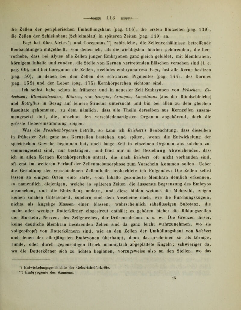 —113 — die Zellen der peripherischen Uinhüllungshaut (pag. 116), die ersten Blutzellen (pag. 139), die Zellen der Schleimhaut (Schleiniblatt'i in späteren Zeiten (pag. 149i an. Vogt hat über Alytes *j und Coregonus **) zahlreiche, die Zellenverhällnisse betreffende Beobachtungen mitgetheilt, von denen ich, als die wichtigsten hierher gehörenden, die her- vorhebe, dass hei Alytes alle Zellen junger Embryonen ganz gleich gebildet, mit Membranen, körnigem Inhalte und runden, die Stelle von Kernen vertretenden Bläschen versehen sind (I. c. pag. 60), und bei Coregonus die Zellen, »cellules embryonaires« Vogt, fast alle Kerne besitzen \pag. 50), in denen bei den Zellen des schwarzen Pigmentes (pag. 144), des Darmes (pag. 15 2) und der Leber (pag. 175) Kernkörperchen sichtbar sind. Ich selbst habe schon in früherer und in neuester Zeit Embryonen von Fröschen, Ei- dechsen, Blindschleichen, Mäusen, von Scorpio, Crangon, Cucullanus (aus der Blindschleiche) und Botryllus in Bezug auf feinere Structur untersucht und bin bei allen zu dem gleichen Resultate gekommen, zu dem nämlich, dass alle Theile derselben aus Kernzelleu zusam- mengesetzt sind, die, obschon den verschiedenartigsten Organen augehörend, doch die grösste üebereinstimmung zeigen. Was die froschembryonen betrifft, so kann ich Reichert's Beobachtung, dass dieselben in frühester Zeit ganz aus Keruzellen bestehen und später, wenn die Entwickelung der speciöschen Gewebe begonnen hat, noch lange Zeit in einzelnen Organen aus solchen zu- sammengesetzt sind, nur bestätigen, und fand nur in der Beziehung Abweichendes, dass ich in allen Kernen Kernkörperchen antraf, die nach Reichert oft nicht vorhanden sind, oft erst im weiteren Verlauf der Zellenmetamorphose zum Vorschein kommen sollen, lieber die Gestaltung der verschiedenen Zellentheile beobachtete ich Folgendes: Die Zellen selbst lassen an einigen Orten eine zarte, vom Inhalte gesonderte Membran deutlich erkennen, so namentlich diejenigen, welche in späteren Zeiten die äusserste Begrenzung des Embryos ausmachen, und die Blulzellen; andere, und diese bilden weitaus die Mehrzahl, zeigen keinen solchen Unterschied, sondern sind dem Anscheine nach, wie die Furchungskugeln, nichts als kugelige Massen einer blassen, wahrscheinlich zäheflüssigen Substanz, die mehr oder weniger Dotterkörner eingestreut enthält; es gehören hieher die Bildungszellen der Muskeln, Nerven, des Zellgewebes, der Drüsensubstanz u. s. w. Die Grenzen dieser, keine deutliche Membran besitzenden Zellen sind da ganz leicht wahrzunehmen, wo sie vollgepfropft von Dotterkörnern sind, wie an den Zellen der ümhüllungshaut von Reichert und denen der allerjüngsten Embryonen überhaupt, denn da. erscheinen sie als körnige, m runde, oder durch gegenseitigen Druck mannigfach abgeplattete Kugeln; schwieriger da, wo die Dotterkörner sich zu lichten beginnen, vorzugsweise also an den Stellen, wo das ‘) Eülwickelungsgeschichle der Geburtshelferkröte. **) Embryog^nie des Saumons. 15