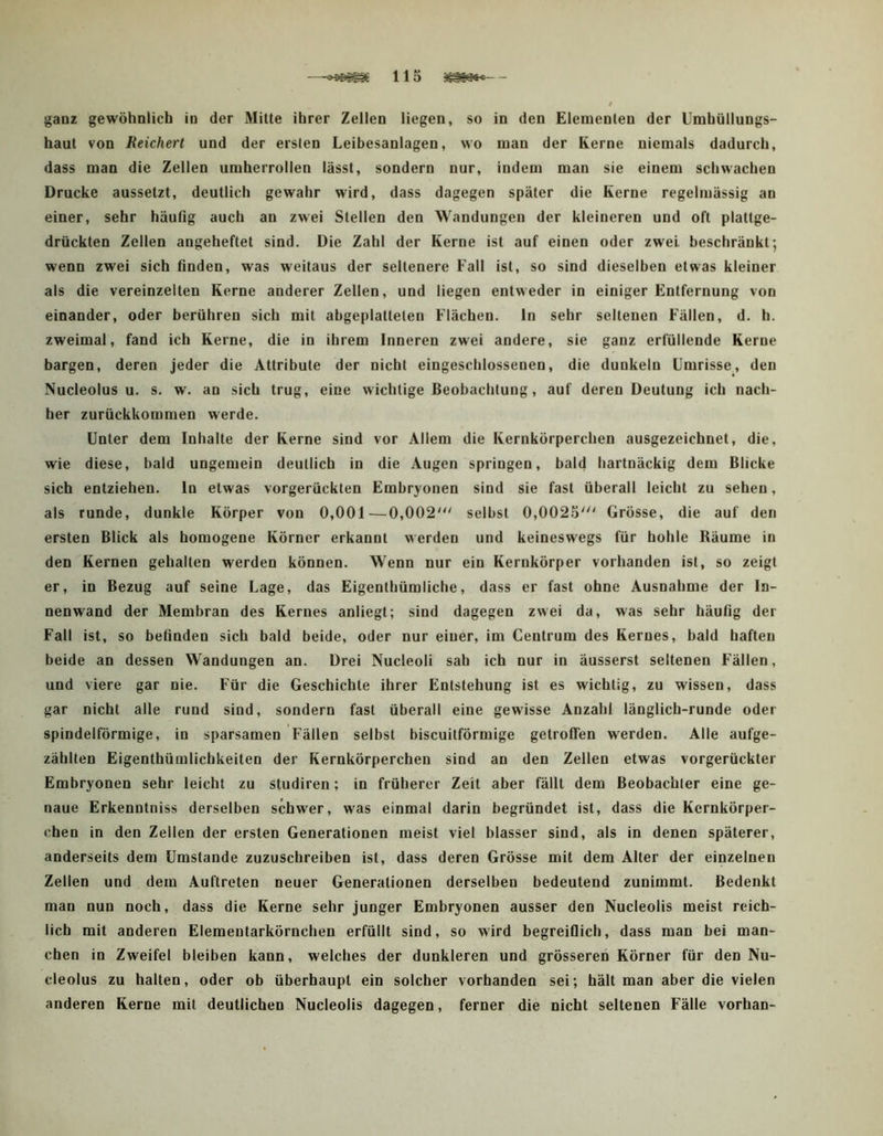 —115 ~ gaoz gewöhnlich in der Mitte ihrer Zellen liegen, so in den Elementen der Umhüllungs- haut von Reichert und der erslen Leibesanlagen, wo man der Kerne niemals dadurch, dass man die Zellen umherrollen lässt, sondern nur, indem man sie einem schwachen Drucke aussetzt, deutlich gewahr wird, dass dagegen später die Kerne regelmässig an einer, sehr häufig auch an zwei Stellen den Wandungen der kleineren und oft plattge- drückten Zellen angeheftet sind. Die Zahl der Kerne ist auf einen oder zwei beschränkt; wenn zwei sich finden, was weitaus der seltenere Fall ist, so sind dieselben etwas kleiner als die vereinzelten Kerne anderer Zellen, und liegen entweder in einiger Entfernung von einander, oder berühren sich mit abgeplatteten Flächen. In sehr seltenen Fällen, d. h. zweimal, fand ich Kerne, die in ihrem Inneren zwei andere, sie ganz erfüllende Kerne bargen, deren jeder die Attribute der nicht eingeschlossenen, die dunkeln Umrisse, den Nucleolus u. s. w. an sich trug, eine wichtige Beobachtung, auf deren Deutung ich nach- her zurückkommen werde. Unter dem Inhalte der Kerne sind vor Allem die Kernkörperchen ausgezeichnet, die, wie diese, bald ungemein deutlich in die Augen springen, bald hartnäckig dem Blicke sich entziehen. In etwas vorgerückten Embryonen sind sie fast überall leicht zu sehen, als runde, dunkle Körper von 0,001—0,002' selbst 0,0025' Grösse, die auf den ersten Blick als homogene Körner erkannt werden und keineswegs für hohle Räume in den Kernen gehalten werden können. Wenn nur ein Kernkörper vorhanden ist, so zeigt er, in Bezug auf seine Lage, das Eigenthümliche, dass er fast ohne Ausnahme der In- nenwand der Membran des Kernes anliegt; sind dagegen zwei da, was sehr häufig der Fall ist, so befinden sich bald beide, oder nur einer, im Centrum des Kernes, bald haften beide an dessen Wandungen an. Drei Nucleoli sah ich nur in äusserst seltenen Fällen, und viere gar nie. Für die Geschichte ihrer Entstehung ist es wichtig, zu wissen, dass gar nicht alle rund sind, sondern fast überall eine gewisse Anzahl länglich-runde oder spindelförmige, in sparsamen Fällen selbst biscuitförmige getroffen werden. Alle aufge- zählten Eigenthümlichkeiten der Kernkörperchen sind an den Zellen etwas vorgerückter Embryonen sehr leicht zu studiren; in früherer Zeit aber fällt dem Beobachter eine ge- naue Erkenntniss derselben schwer, was einmal darin begründet ist, dass die Kernkörper- chen in den Zellen der ersten Generationen meist viel blasser sind, als in denen späterer, anderseits dem Umstande zuzuschreiben ist, dass deren Grösse mit dem Alter der einzelnen Zellen und dem Auftreten neuer Generationen derselben bedeutend zunimmt. Bedenkt man nun noch, dass die Kerne sehr junger Embryonen ausser den Nucleolis meist reich- lich mit anderen Elementarkörnchen erfüllt sind, so wird begreiflich, dass man bei man- chen in Zweifel bleiben kann, welches der dunkleren und grösseren Körner für den Nu- cleolus zu halten, oder ob überhaupt ein solcher vorhanden sei; hält man aber die vielen anderen Kerne mit deutlichen Nucleolis dagegen, ferner die nicht seltenen Fälle vorhan-