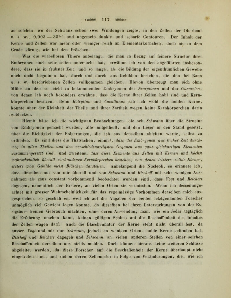 n. s. w., 0,003 — 33'^' und ungemein dunkle und scharfe Contouren. Der Inhalt der Kerne und Zellen war mehr oder weniger reich an Elemeutarkörnchen, doch nie in dem I Grade körnig, wie bei den Fröschen. Was die wirbellosen Thiere anhelangt, die man in Bezug auf feinere Structur ihrer Embryonen noch sehr selten untersucht hat, erwähne ich von den angeführten insbeson- dere, dass sie in frühster Zeit, und so lange, als die Bildung der eigenthümlichen Gewebe noch nicht begonnen hat, durch und durch aus Gebilden bestehen, die den bei Rana u. s. w. beschriebenen Zellen vollkommen gleichen. Hievon überzeugt man sich ohne Mühe an den so leicht zu bekommenden Embryonen der Scorpionen und der Garneelen, von denen ich noch besonders erwähne, dass die Kerne ihrer Zellen hohl sind und Kern- körperchen besitzen. Beim Botryllus und Cucullanns sah ich wohl die hohlen Kerne, konnte aber der Kleinheit der Theile und ihrer Zartheit wegen keine Kernkörperchen darin entdecken. Hiemit hätte ich die wichtigsten Beobachtungen, die seit Schwann über die Structur von Embryonen gemacht wurden, alle mitgetheilt, und den Leser in den Stand gesetzt, über die Richtigkeit der Folgerungen, die ich aus denselben ableiten werde, selbst zu nrtheilen. Es sind diess die Thatsachen: einmal, dass die Embryonen aus früher Zeit durch- weg in allen Theilen und den verschiedenartigsten Organen aus ganz gleichartigen Elementen zusammengesetzt sind, und zweitens, dass diese Elemente aus Zellen mit Kernen und höchst wahrscheinlich überall vorhandenen Kernkörperchen bestehen, von denen letztere solide Körner, erstere zwei Gebilde meist Bläschen darstellen. Anbelangend die Nucleoli, so erinnere ich, dass dieselben nur von mir überall und von Schwann und Bischoff mit sehr wenigen Aus- nahmen als ganz constant vorkommend beobachtet worden sind, dass Vogt und Reichert dagegen, namentlich der Erstere, an vielen Orten sie vermissten. Wenn ich dessenunge- achtet mit grosser Wahrscheinlichkeit für das regelmässige Vorkommen derselben mich aus- gesprochen, so geschah es, weil ich auf die Angaben der beiden letztgenannten Forscher unmöglich viel Gewicht legen konnte, da dieselben bei ihren Untersuchungen von der Es- sigsäure keinen Gebrauch machten, ohne deren Anwendung man, wie ein Jeder tagtäglich die Erfahrung machen kann, keinen gültigen Schluss auf die BeschalTenheit des Inhaltes der Zellen wagen darf. Auch die Bläschennatur der Kerne steht nicht überall fest, da ausser Vogt und mir nur Schwann, jedoch an wenigen Orten, hohle Kerne gefunden hat, Bischoff und Reichert dagegen und Schwann an vielen anderen Stellen von einer solchen Beschaffenheit derselben uns nichts melden. Doch können hieraus keine weiteren Schlüsse abgeleitet werden, da diese Forscher auf die Beschaffenheit der Kerne überhaupt nicht eingetreten sind, und zudem deren Zellennalur in Folge von Veränderungen, die, wie ich