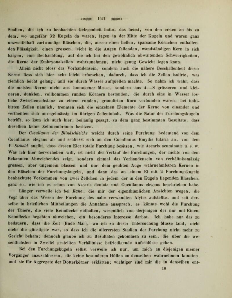 —121 3^6*— Stadien, die ich zu beobachten Gelegenheit hatte, das heisst, von den ersten an bis zu dem, wo ungefähr 32 Kugeln da waren, lagen in der Mitte der Kugeln und waren ganz unzweifelhaft zartwandige Bläschen, die, ausser einer hellen, sparsame Körnchen enthalten- den Flüssigkeit, einen grossen, leicht in die Augen fallenden, wandständigen Kern in sich bargen, eine Beobachtung, auf die ich bei den gewöhnlich obwaltenden Schwierigkeiten, die Kerne der Embryonalzellen wahrzunehmen, nicht genug Gewicht legen kann. Allein nicht bloss das Vorhandensein, sondern auch die nähere Beschaffenheit dieser Kerne liess sich hier sehr leicht erforschen, dadurch, dass ich die Zellen isolirte, was ziemlich leicht gelang, und sie durch Wasser aufquellen machte. So nahm ich wahr, dass die meisten Kerne nicht aus homogener Masse, sondern aus 4 — 8 grösseren und klei- neren, dunklen, vollkommen runden Körnern bestanden, die durch eine in Wasser lös- liche Zwischensubstanz zu einem runden, granulirten Korn verbunden waren; bei imbi- birten Zellen nämlich, trennten sich die einzelnen Elemente der Kerne von einander und vertheilten sich unregelmässig im übrigen Zelleninhalt. Was die Natur der Furchungskugeln betrifft, so kam ich auch hier, beiläufig gesagt, zu dem ganz bestimmten Resultate, dass dieselben keine Zellmembranen besitzen. Der Cucullanus der Blindschleiche weicht durch seine Furchung bedeutend von dem Cucullanus elegans ab und schliesst sich an den Cucullanus Emydis lutaria an, von dem V. Siebold angibt, dass dessen Eier totale Furchung besitzen, wie Ascaris acuminatip u. s. w. Was ich hier hervorheben will, ist nicht der Verlauf der Furchungen, der nichts von dem Bekannten Abweichendes zeigt, sondern einmal das Vorhandensein von verhältnissmässig grossen, aber ungemein blassen und nur dem geübten Auge wahrnehmbaren Kernen in den Bläschen der Furchungskugeln, und dann das an einem Ei mit 2 Furchungskugeln beobachtete Vorkommen von zwei Zellchen in jedem der in den Kugeln liegenden Bläschen, ganz so, wie ich es schon von Ascaris dentata und Cucullanus elegans beschrieben habe. Länger verweile ich bei Rana, die mir der eigenthümlichen Ansichten wegen, die Vogt über das Wesen der Furchung des nahe verwandten Alytes aufstellte, und seit der- selbe in brieflichen Mittheilungen die Annahme aussprach, es könnte wohl die Furchung der Thiere, die viele Keimflecke enthalten, wesentlich von derjenigen der nur mit Einem Keimflecke begabten abweichen, ein besonderes Interesse darbot. Ich habe nur das zu bedauern, dass die Zeit (Ende Mai), wo ich zu dieser Untersuchung Müsse fand, nicht mehr die günstigste war, so dass ich die allerersten Stadien der Furchung nicht mehr zu Gesicht bekam; dennoch glaube ich zu Resultaten gekommen zu sein, die über die we- sentlichsten in Zweifel gestellten Verhältnisse befriedigende Aufschlüsse geben. Bei den Furchungskugeln selbst verweile ich nur, um mich an diejenigen meiner Vorgänger anzuschliessen , die keine besonderen Hüllen an denselben wahrnehmen konnten, und sie für Aggregate der Dotterkörner erklärten; wichtiger sind mir die in denselben ent- 16