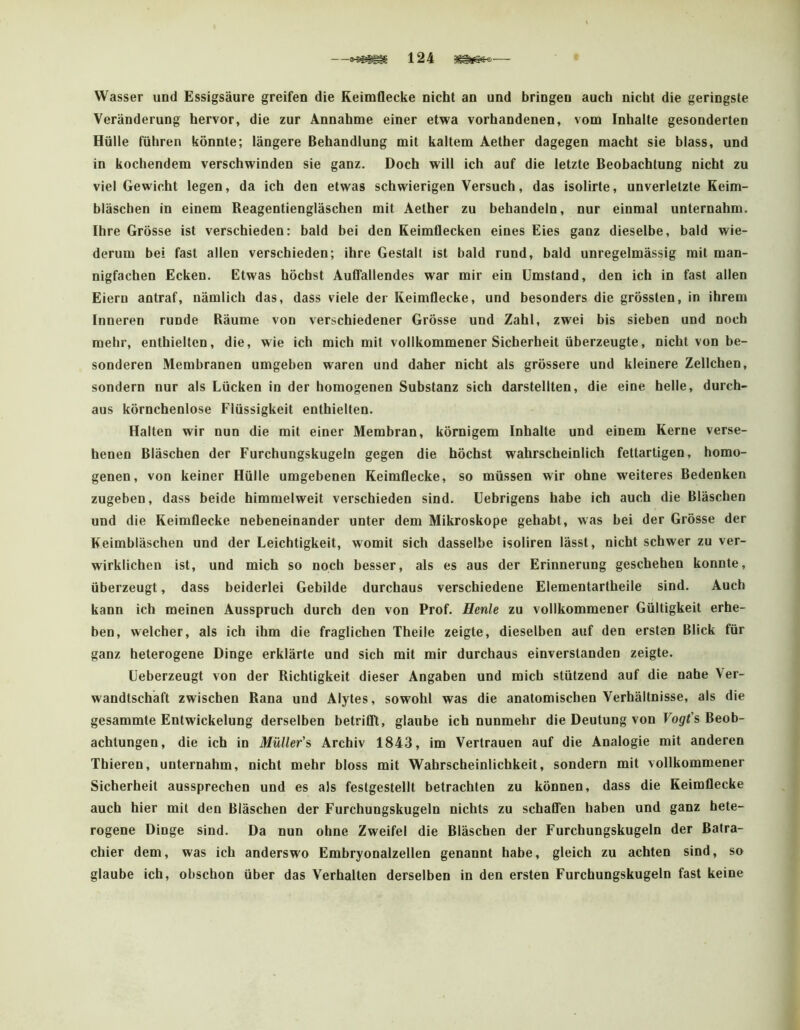 Wasser und Essigsäure greifen die Reimflecke nicht an und bringen auch nicht die geringste Veränderung hervor, die zur Annahme einer etwa vorhandenen, vom Inhalte gesonderten Hülle führen könnte; längere Behandlung mit kaltem Aether dagegen macht sie blass, und in kochendem verschwinden sie ganz. Doch will ich auf die letzte Beobachtung nicht zu viel Gewicht legen, da ich den etwas schwierigen Versuch, das isolirte, unverletzte Keim- bläschen in einem Reagentiengläschen mit Aether zu behandeln, nur einmal unternahm. Ihre Grösse ist verschieden: bald bei den Keimflecken eines Eies ganz dieselbe, bald wie- derum bei fast allen verschieden; ihre Gestalt ist bald rund, bald unregelmässig mit man- nigfachen Ecken. Etwas höchst Auffallendes war mir ein Umstand, den ich in fast allen Eiern antraf, nämlich das, dass viele der Keimflecke, und besonders die grössten, in ihrem Inneren runde Räume von verschiedener Grösse und Zahl, zwei bis sieben und noch mehr, enthielten, die, wie ich mich mit vollkommener Sicherheit überzeugte, nicht von be- sonderen Membranen umgeben waren und daher nicht als grössere und kleinere Zellchen, sondern nur als Lücken in der homogenen Substanz sich darstellten, die eine helle, durch- aus körnchenlose Flüssigkeit enthielten. Halten wir nun die mit einer Membran, körnigem Inhalte und einem Kerne verse- henen Bläschen der Furchungskugeln gegen die höchst wahrscheinlich fettartigen, homo- genen, von keiner Hülle umgebenen Keimflecke, so müssen wir ohne weiteres Bedenken zugeben, dass beide himmelweit verschieden sind. Uebrigens habe ich auch die Bläschen und die Reimflecke nebeneinander unter dem Mikroskope gehabt, was bei der Grösse der Keimbläschen und der Leichtigkeit, womit sich dasselbe isoliren lässt, nicht schwer zu ver- wirklichen ist, und mich so noch besser, als es aus der Erinnerung geschehen konnte, überzeugt, dass beiderlei Gebilde durchaus verschiedene Elementartheile sind. Auch kann ich meinen Ausspruch durch den von Prof. Heule zu vollkommener Gültigkeit erhe- ben, welcher, als ich ihm die fraglichen Theile zeigte, dieselben auf den ersten Blick für ganz heterogene Dinge erklärte und sich mit mir durchaus einverstanden zeigte. Ueberzeugt von der Richtigkeit dieser Angaben und mich stützend auf die nahe Ver- wandtschaft zwischen Rana und Alytes, sowohl was die anatomischen Verhältnisse, als die gesammte Entwickelung derselben betrifll, glaube ich nunmehr die Deutung von Vogt’s Beob- achtungen, die ich in Müller’s Archiv 1843, im Vertrauen auf die Analogie mit anderen Thieren, unternahm, nicht mehr bloss mit Wahrscheinlichkeit, sondern mit vollkommener Sicherheit aussprechen und es als festgestellt betrachten zu können, dass die Keimflecke auch hier mit den Bläschen der Furchungskugeln nichts zu schaflTen haben und ganz hete- rogene Dinge sind. Da nun ohne Zweifel die Bläschen der Furchungskugeln der Batra- chier dem, was ich anderswo Embryonalzellen genannt habe, gleich zu achten sind, so glaube ich, obschon über das Verhalten derselben in den ersten Furchungskugeln fast keine