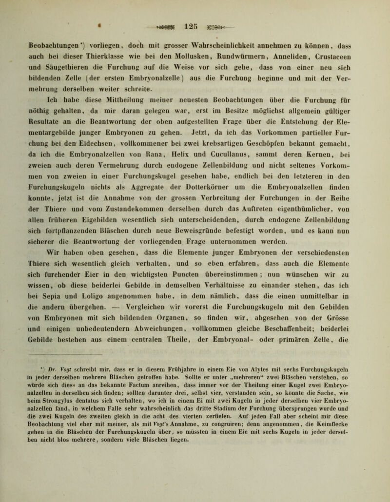 Beobachtungen *) vorliegen, doch mit grosser Wahrscheinlichkeit annehmen zu können, dass auch bei dieser Thierklasse wie bei den Mollusken, Rundwürmern, Anneliden, Crustaceen und Säugethieren die Furchung auf die Weise vor sich gehe, dass von einer neu sich bildenden Zelle (der ersten Embryonalzelle) aus die Furchung beginne und mit der Ver- mehrung derselben weiter schreite. Ich habe diese Mittheilung meiner neuesten Beobachtungen über die Furchung für nötbig gehalten, da mir daran gelegen war, erst im Besitze möglichst allgemein gültiger Resultate an die Beantwortung der oben aufgestellten Frage über die Entstehung der Ele- mentargebilde junger Embryonen zu gehen. Jetzt, da ich das Vorkommen partieller Fur- chung bei den Eidechsen, vollkommener bei zwei krebsartigen Geschöpfen bekannt gemacht, da ich die Embryonalzellen von Rana, Helix und Gucullanus, sammt deren Kernen, bei zweien auch deren Vermehrung durch endogene Zellenbildung und nicht seltenes Vorkom- men von zweien in einer Furchungskugel gesehen habe, endlich bei den letzteren in den Furchungskugeln nichts als Aggregate der Dotterkörner um die Embryonalzellen Anden konnte, jetzt ist die Annahme von der grossen Verbreitung der Furchungen in der Reihe der Thiere und vom Zustandekommen derselben durch das Auftreten eigenthümlicher, von allen früheren Eigebilden wesentlich sich unterscheidenden, durch endogene Zellenbildung sich fortpflanzenden Bläschen durch neue Beweisgründe befestigt worden, und es kann nun sicherer die Beantwortung der vorliegenden Frage unternommen werden. Wir haben oben gesehen, dass die Elemente junger Embryonen der verschiedensten Thiere sich wesentlich gleich verhalten, und so eben erfahren, dass auch die Elemente sich furchender Eier in den wichtigsten Puncten übereinstimmen ; nun wünschen wir zu wissen, ob diese beiderlei Gebilde in demselben Verhältnisse zu einander stehen, das ich bei Sepia und Loligo angenommen habe, in dem nämlich, dass die einen unmittelbar in die andern übergehen. — Vergleichen wir vorerst die Furchungskugeln mit den Gebilden von Embryonen mit sich bildenden Organen, so finden wir, abgesehen von der Grösse und einigen unbedeutendem Abweichungen, vollkommen gleiche Beschaffenheit; beiderlei Gebilde bestehen aus einem centralen Theile, der Embryonal- oder primären Zelle, die *) Dr. Vogt schreibt mir, dass er in diesem Frühjahre in einem Eie von Alytes mit sechs Furchungskugeln in jeder derselben mehrere Bläschen getroffen habe. Sollte er unter „mehreren“ zwei Bläschen verstehen, so würde sich diess an das bekannte Factum anreihen, dass immer vor der Theilung einer Kugel zwei Embryo- nalzellen in derselben sich finden; sollten darunter drei, selbst vier, verstanden sein, so könnte die Sache, wie beim Strongylus dentatus sich verhalten, wo ich in einem Ei mit zwei Kugeln in jeder derselben vier Embryo- nalzellen fand, in welchem Falle sehr wahrscheinlich das dritte Stadium der Furchung übersprungen wurde und die zwei Kugeln des zweiten gleich in die acht des vierten zerfielen. Auf jeden Fall aber scheint mir diese Beobachtung viel eher mit meiner, als mit Fo</f’s Annahme, zu congruiren; denn angenommen, die Keimflecke gehen in die Bläschen der Furchungskugeln über, so müssten in einem Eie mit sechs Kugeln in jeder dersel- ben nicht blos mehrere, sondern viele Bläschen liegen.