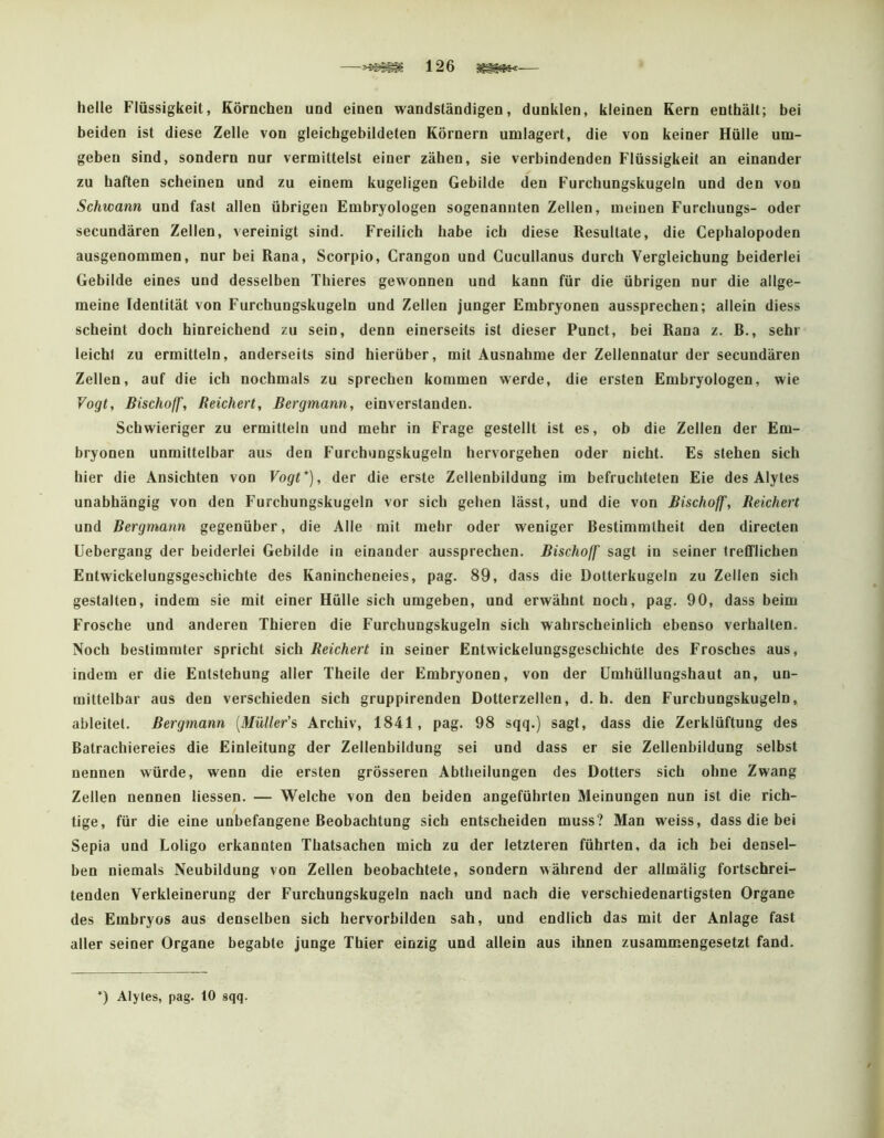 —126 — helle Flüssigkeit, Körnchen und einen wandständigen, dunklen, kleinen Kern enthält; bei beiden ist diese Zelle von gleichgebildeten Körnern umlagert, die von keiner Hülle um- geben sind, sondern nur vermittelst einer zähen, sie verbindenden Flüssigkeit an einander zu haften scheinen und zu einem kugeligen Gebilde den Furchungskugeln und den von Schwann und fast allen übrigen Embryologen sogenannten Zellen, meinen Furchungs- oder secundären Zellen, vereinigt sind. Freilich habe ich diese Resultate, die Cephalopoden ausgenommen, nur bei Rana, Scorpio, Crangon und Cucullanus durch Vergleichung beiderlei Gebilde eines und desselben Thieres gewonnen und kann für die übrigen nur die allge- meine Identität von Furchungskugeln und Zellen junger Embryonen aussprechen; allein diess scheint doch hinreichend zu sein, denn einerseits ist dieser Punct, bei Rana z. R., sehr leicht zu ermitteln, anderseits sind hierüber, mit Ausnahme der Zellennatur der secundären Zellen, auf die ich nochmals zu sprechen kommen werde, die ersten Embryologen, wie Vogt, Bischoff, Reichert, Bergmann, einverstanden. Schwieriger zu ermitteln und mehr in Frage gestellt ist es, ob die Zellen der Em- bryonen unmittelbar aus den Furchungskugeln hervorgehen oder nicht. Es stehen sich hier die Ansichten von Vogt*), der die erste Zellenbildung im befruchteten Eie des Alytes unabhängig von den Furchungskugeln vor sich gehen lässt, und die von Bischoff, Reichert und Bergmann gegenüber, die Alle mit mehr oder weniger Bestimmtheit den directen Uebergang der beiderlei Gebilde in einander aussprechen. Bischoff sagt in seiner trefflichen Entwickelungsgeschichte des Kanincheneies, pag. 89, dass die Dotterkugeln zu Zellen sich gestalten, indem sie mit einer Hülle sich umgeben, und erwähnt noch, pag. 90, dass beim Frosche und anderen Thieren die Furchungskugeln sich wahrscheinlich ebenso verhallen. Noch bestimmter spricht sich Reichert in seiner Entwickelungsgeschichte des Frosches aus, indem er die Entstehung aller Theile der Embryonen, von der ümhüllungshaut an, un- mittelbar aus den verschieden sich gruppirenden Dotterzellen, d. h. den Furchungskugeln, ableitet. Bergmann [Mülter’s Archiv, 1841, pag. 98 sqq.) sagt, dass die Zerklüftung des Batrachiereies die Einleitung der Zellenbildung sei und dass er sie Zellenbildung selbst nennen würde, wenn die ersten grösseren Abtheilungen des Dotters sich ohne Zwang Zellen nennen Hessen. — Welche von den beiden angeführten Meinungen nun ist die rich- tige, für die eine unbefangene Beobachtung sich entscheiden muss? Man weiss, dass die bei Sepia und Loligo erkannten Thatsachen mich zu der letzteren führten, da ich bei densel- ben niemals Neubildung von Zellen beobachtete, sondern während der allmälig fortschrei- tenden Verkleinerung der Furchungskugeln nach und nach die verschiedenartigsten Organe des Embryos aus denselben sich hervorbilden sah, und endlich das mit der Anlage fast aller seiner Organe begabte junge Thier einzig und allein aus ihnen zusammengesetzt fand. *) Alyles, pag. 10 sqq.