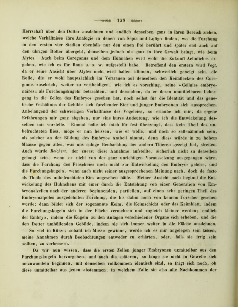 128 — Herrschaft über den Dotter ausdehnen und endlich denselben ganz in ihren Bereich ziehen, welche Verhältnisse ihre Analogie in denen von Sepia und Loligo finden, wo die Furchung in den ersten vier Stadien ebenfalls nur den einen Pol berührt und später erst auch auf den übrigen Dotter übergeht, denselben jedoch nie ganz in ihre Gewalt bringt, wie beim Alytes. Auch beim Coregonus und dem Hühnchen wird wohl die Zukunft Aehnliches er- geben, wie ich es für Rana u. s. w. aufgestellt habe. Betreffend den erstem wird Vogt, da er seine Ansicht über Alytes nicht wird halten können, schwerlich geneigt sein, die Rolle, die er wohl hauptsächlich im Vertrauen auf denselben den Keimflecken des Core- gonus zuschrieb, weiter zu vertheidigen, wie ich es vorschlug, seine »Cellules embryo- naires« als Furchungskugeln betrachten, und dessnahen, da er deren unmittelbaren Ueber- gang in die Zellen des Embryos gesehen hat, noch selbst für die Identität und das gene- tische Verhältniss der Gebilde sich furchender Eier und junger Embryonen sich aussprechen. Anbelangend der schwierigen Verhältnisse des Vogeteies, so ertaube ich mir, da eigene Erfahrungen mir ganz abgehen, nur eine kurze Andeutung, wie ich die Entwickelung des- selben mir verstelle. Einmal halte ich mich für fest überzeugt, dass kein Theil des un- befruchteten Eies, möge er nun heissen, wie er wolle, und noch so zellenähnlich sein, als solcher an der Bildung des Embryos Antbeil nimmt, denn diess würde in zu hohem Maasse gegen alles, was uns ruhige Beobachtung bei andern Thieren gezeigt hat, streiten. Auch würde Reichert, der zuerst diese Annahme aufstellte, sicherlich nicht zu derselben gelangt sein, wenn er nicht von der ganz unrichtigen Voraussetzung ausgegangen wäre, dass die Furchung des Froscheies noch nicht zur Entwickelung des Embryos gehöre, und die Furchungskugeln, wenn auch nicht seiner ausgesprochenen Meinung nach, doch de facto als Theile des unbefruchteten Eies angesehen hätte. Meiner Ansicht nach beginnt die Ent- wickelung des Hühnchens mit einer durch die Entstehung von einer Generation von Em- bryonalzellen nach der anderen beginnenden, partiellen, auf einen sehr geringen Theil des Embryonalpoles ausgedehnten Furchung, die bis dahin noch von keinem Forscher gesehen wurde; dann bildet sich der sogenannte Keim, die Keimschicht oder das Keimblatt, indem die Furchungskugeln sich in der Fläche vermehren und zugleich kleiner werden; endlich der Embryo, indem die Kugeln zu den Anlagen verschiedener Organe sich erheben, und die den Dotter umhüllenden Gebilde, indem sie sich immer weiter in die Fläche ausdehnen. — So viel in Kürze; sobald ich Müsse gewinne, werde ich es mir angelegen sein lassen, meine Annahmen durch Beobachtungen entweder zu erhärten, oder, falls sie irrig sein sollten, zu verbessern. Da wir nun wissen, dass die ersten Zellen junger Embryonen unmittelbar aus den Furchungskugeln hervorgehen, und auch die späteren, so lange sie nicht in Gewebe sich umzuwandeln beginnen, mit denselben vollkommen identisch sind, so frägt sich noch, ob diese unmittelbar aus jenen abstammen, in welchem Falle sie also alle Nachkommen der
