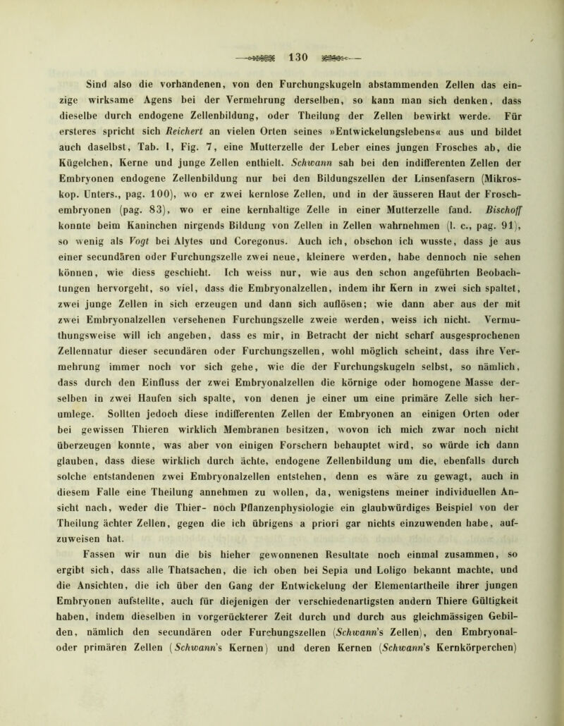 Sind also die vorhandenen, von den Furchungskugeln abstammenden Zellen das ein- zige wirksame Agens bei der Vermehrung derselben, so kann man sich denken, dass dieselbe durch endogene Zellenbildung, oder Theilung der Zellen bewirkt werde. Für ersteres spricht sich Reichert an vielen Orten seines »Entwickelungslebens« aus und bildet auch daselbst, Tab. l, Fig. 7, eine Mutterzelle der Leber eines jungen Frosches ab, die Kügelchen, Kerne und junge Zellen enthielt. Schwann sah bei den indifferenten Zellen der Embryonen endogene Zellenbildung nur bei den Bildungszellen der Linsenfasern (Mikros- kop. Unters., pag. 100), wo er zwei kernlose Zellen, und in der äusseren Haut der Frosch- embryonen (pag. 83), wo er eine kernhaltige Zelle in einer Mutterzelle fand. Bischoff konnte beim Kaninchen nirgends Bildung von Zellen in Zellen wahrnehmen (I. c., pag. 91), so wenig als Vogt bei Älytes und Coregonus. Auch ich, obschon ich wusste, dass je aus einer secundären oder Furchungszelle zwei neue, kleinere werden, habe dennoch nie sehen können, wie diess geschieht. Ich weiss nur, wie aus den schon angeführten Beobach- tungen hervorgeht, so viel, dass die Embryonalzellen, indem ihr Kern in zwei sich spaltet, zwei junge Zellen in sich erzeugen und dann sich auflösen; wie dann aber aus der mit zwei Embryonalzellen versehenen Furchungszelle zweie werden, weiss ich nicht. Vermu- thungsweise will ich angeben, dass es mir, in Betracht der nicht scharf ausgesprochenen Zellennatur dieser secundären oder Furchungszellen, wohl möglich scheint, dass ihre Ver- mehrung immer noch vor sich gehe, wie die der Furchungskugeln selbst, so nämlich, dass durch den Einfluss der zwei Embryonalzellen die körnige oder homogene Masse der- selben in zwei Haufen sich spalte, von denen je einer um eine primäre Zelle sich her- umlege. Sollten jedoch diese indifferenten Zellen der Embryonen an einigen Orten oder bei gewissen Thieren wirklich Membranen besitzen, wovon ich mich zwar noch nicht überzeugen konnte, was aber von einigen Forschern behauptet wird, so würde ich dann glauben, dass diese wirklich durch ächte, endogene Zellenbildung um die, ebenfalls durch solche entstandenen zwei Embryonalzellen entstehen, denn es wäre zu gewagt, auch in diesem Falle eine Theilung annebmen zu wollen, da, wenigstens meiner individuellen An- sicht nach, weder die Thier- noch Pflanzenphysiologie ein glaubwürdiges Beispiel von der Theilung ächter Zellen, gegen die ich übrigens a priori gar nichts einzuwenden habe, auf- zuweisen hat. Fassen wir nun die bis hieher gewonnenen Resultate noch einmal zusammen, so ergibt sich, dass alle Thatsachen, die ich oben bei Sepia und Loligo bekannt machte, und die Ansichten, die ich über den Gang der Entwickelung der Elementartheile ihrer jungen Embryonen aufstellte, auch für diejenigen der verschiedenartigsten andern Thiere Gültigkeit haben, indem dieselben in vorgerückterer Zeit durch und durch aus gleichmässigen Gebil- den, nämlich den secundären oder Furchungszellen {Schwann's Zellen), den Embryonal- oder primären Zellen {Schwann's Kernen) und deren Kernen [Schwann's Kernkörperchen)