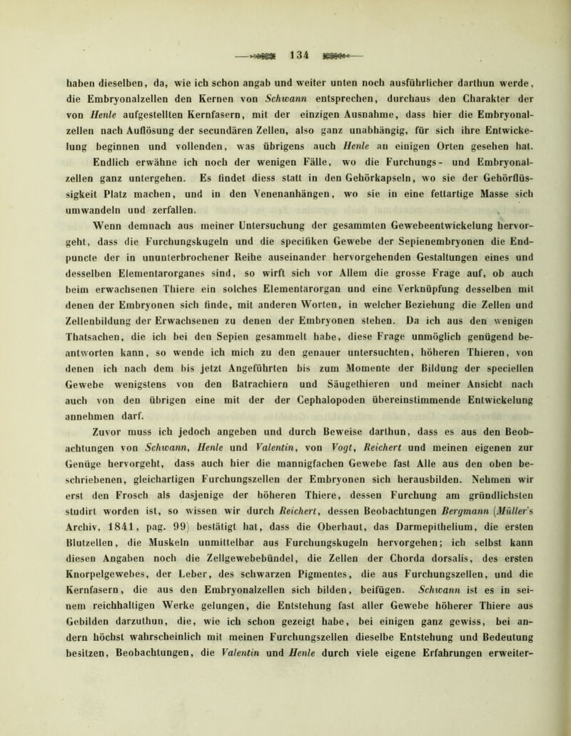 —134 — haben dieselben, da, wie ich schon angab und weiter unten noch ausführlicher dartbun werde, die Embryonalzellen den Kernen von Schwann entsprechen, durchaus den Charakter der von Henle aufgestellten Kernfasern, mit der einzigen Ausnahme, dass hier die Embryonal- zellen nach Auflösung der secundären Zellen, also ganz unabhängig, für sich ihre Entwicke- lung beginnen und vollenden, was übrigens auch Henle an einigen Orten gesehen hat. Endlich erwähne ich noch der wenigen Fälle, wo die Furchungs- und Embryonal- zellen ganz untergehen. Es findet diess statt in den Gehörkapseln, wo sie der Gehörflüs- sigkeit Platz machen, und in den Venenanhängen, wo sie in eine fettartige Masse sich umwandeln und zerfallen. Wenn demnach aus meiner Untersuchung der gesammten Gewebeentwickelung hervor- geht, dass die Furchungskugeln und die specifiken Gewebe der Sepienembryonen die End- puncte der in ununterbrochener Reihe auseinander hervorgehenden Gestaltungen eines und desselben Elementarorganes sind, so wirft sich vor Allem die grosse Frage auf, ob auch beim erwachsenen Thiere ein solches Elementarorgan und eine Verknüpfung desselben mit denen der Embryonen sich finde, mit anderen Worten, in welcher Beziehung die Zellen und Zellenbildung der Erwachsenen zu denen der Embryonen stehen. Da ich aus den wenigen Thatsachen, die ich bei den Sepien gesammelt habe, diese Frage unmöglich genügend be- antworten kann, so wende ich mich zu den genauer untersuchten, höheren Thieren, von denen ich nach dem bis jetzt Angeführten bis zum Momente der Bildung der speciellen Gewebe wenigstens von den Batrachiern und Säugethieren und meiner Ansicht nach auch von den übrigen eine mit der der Cephalopoden übereinstimmende Entwickelung annehmen darf. Zuvor muss ich jedoch angeben und durch Beweise darthun, dass es aus den Beob- achtungen von Schwann, Henle und Valentin, von Vogt, Reichert und meinen eigenen zur Genüge hervorgeht, dass auch hier die mannigfachen Gewebe fast Alle aus den oben be- schriebenen, gleichartigen Furchungszellen der Embryonen sich herausbilden. Nehmen wir erst den Frosch als dasjenige der höheren Thiere, dessen Furchung am gründlichsten studirt worden ist, so wissen wir durch Reichert, dessen Beobachtungen Bergmann [Müller'% Archiv, 1841, pag. 99) bestätigt hat, dass die Oberhaut, das Darmepithelium, die ersten Blutzellen, die Muskeln unmittelbar aus Furchungskugeln hervorgehen; ich selbst kann diesen Angaben noch die Zellgewebebündel, die Zellen der Chorda dorsalis, des ersten Knorpelgewebes, der Leber, des schwarzen Pigmentes, die aus Furchungszellen, und die Kernfasern, die aus den Embryonalzellen sich bilden, beifügen. Schwann ist es in sei- nem reichhaltigen Werke gelungen, die Entstehung fast aller Gewebe höherer Thiere aus Gebilden darzuthun, die, wie ich schon gezeigt habe, bei einigen ganz gewiss, bei an- dern höchst wahrscheinlich mit meinen Furchungszellen dieselbe Entstehung und Bedeutung besitzen, Beobachtungen, die Valentin und Henle durch viele eigene Erfahrungen erweiter-