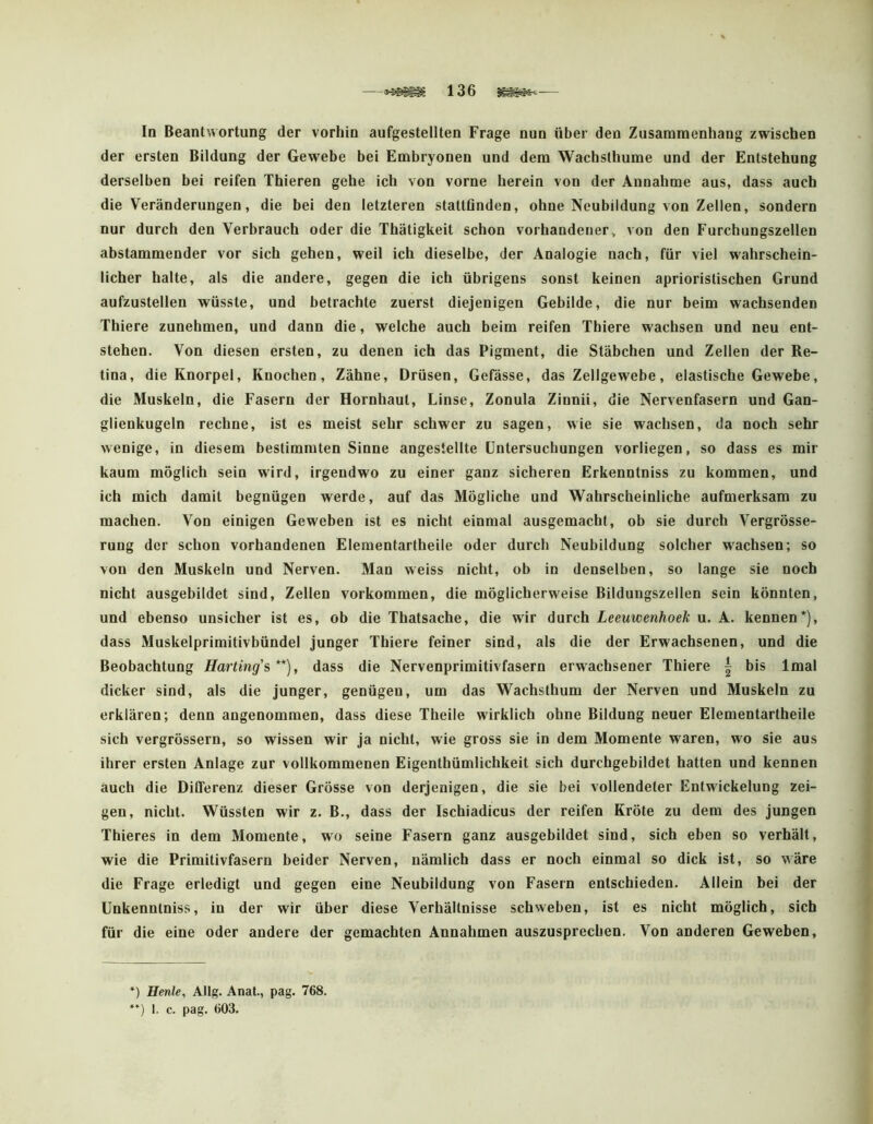 In Beantwortung der vorhin aufgestellten Frage nun über den Zusammenhang zwischen der ersten Bildung der Gewebe bei Embryonen und dem Wachsthume und der Entstehung derselben bei reifen Thieren gehe ich von vorne herein von der Annahme aus, dass auch die Veränderungen, die bei den letzteren stattOnden, ohne Neubildung von Zellen, sondern nur durch den Verbrauch oder die Thätigkeit schon vorhandener, von den Furchungszellen abstammender vor sich gehen, weil ich dieselbe, der Analogie nach, für viel wahrschein- licher halte, als die andere, gegen die ich übrigens sonst keinen aprioristischen Grund aufzustellen wüsste, und betrachte zuerst diejenigen Gebilde, die nur beim wachsenden Thiere zunehmen, und dann die, welche auch beim reifen Thiere wachsen und neu ent- stehen. Von diesen ersten, zu denen ich das Pigment, die Stäbchen und Zellen der Re- tina, die Knorpel, Knochen, Zähne, Drüsen, Gefässe, das Zellgewebe, elastische Gewebe, die Muskeln, die Fasern der Hornhaut, Linse, Zonula Zinnii, die Nervenfasern und Gan- glienkugeln rechne, ist es meist sehr schwer zu sagen, wie sie wachsen, da noch sehr wenige, in diesem bestimmten Sinne angestellte Untersuchungen vorliegen, so dass es mir kaum möglich sein wird, irgendwo zu einer ganz sicheren Erkenntniss zu kommen, und ich mich damit begnügen werde, auf das Mögliche und Wahrscheinliche aufmerksam zu machen. Von einigen Geweben ist es nicht einmal ausgemacht, ob sie durch Vergrösse- rung der schon vorhandenen Elementartheile oder durch Neubildung solcher wachsen; so von den Muskeln und Nerven. Man weiss nicht, ob io denselben, so lange sie noch nicht ausgebildet sind, Zellen Vorkommen, die möglicherweise Bildungszellen sein könnten, und ebenso unsicher ist es, ob die Thatsache, die wir durch Leeuwenhoek u. A. kennen* *), dass Muskelprimitivbündel junger Thiere feiner sind, als die der Erwachsenen, und die Beobachtung Harting'^**), dass die Nervenprimitivfasern erwachsener Thiere | bis Imal dicker sind, als die junger, genügen, um das Wachsthum der Nerven und Muskeln zu erklären; denn angenommen, dass diese Theile wirklich ohne Bildung neuer Elementartheile sich vergrössern, so wissen wir ja nicht, wie gross sie in dem Momente waren, wo sie aus ihrer ersten Anlage zur vollkommenen Eigenthümlichkeit sich durchgebildet hatten und kennen auch die Differenz dieser Grösse von derjenigen, die sie bei vollendeter Entwickelung zei- gen, nicht. Wüssten wir z. B., dass der Ischiadicus der reifen Kröte zu dem des jungen Thieres in dem Momente, wo seine Fasern ganz ausgebildet sind, sich eben so verhält, wie die Primitivfasern beider Nerven, nämlich dass er noch einmal so dick ist, so wäre die Frage erledigt und gegen eine Neubildung von Fasern entschieden. Allein bei der Unkenntniss, in der wir über diese Verhältnisse schweben, ist es nicht möglich, sich für die eine oder andere der gemachten Annahmen auszusprechen. Von anderen Geweben, ) Heule, Allg. Anal., pag. 768. *) 1. c. pag. 603.