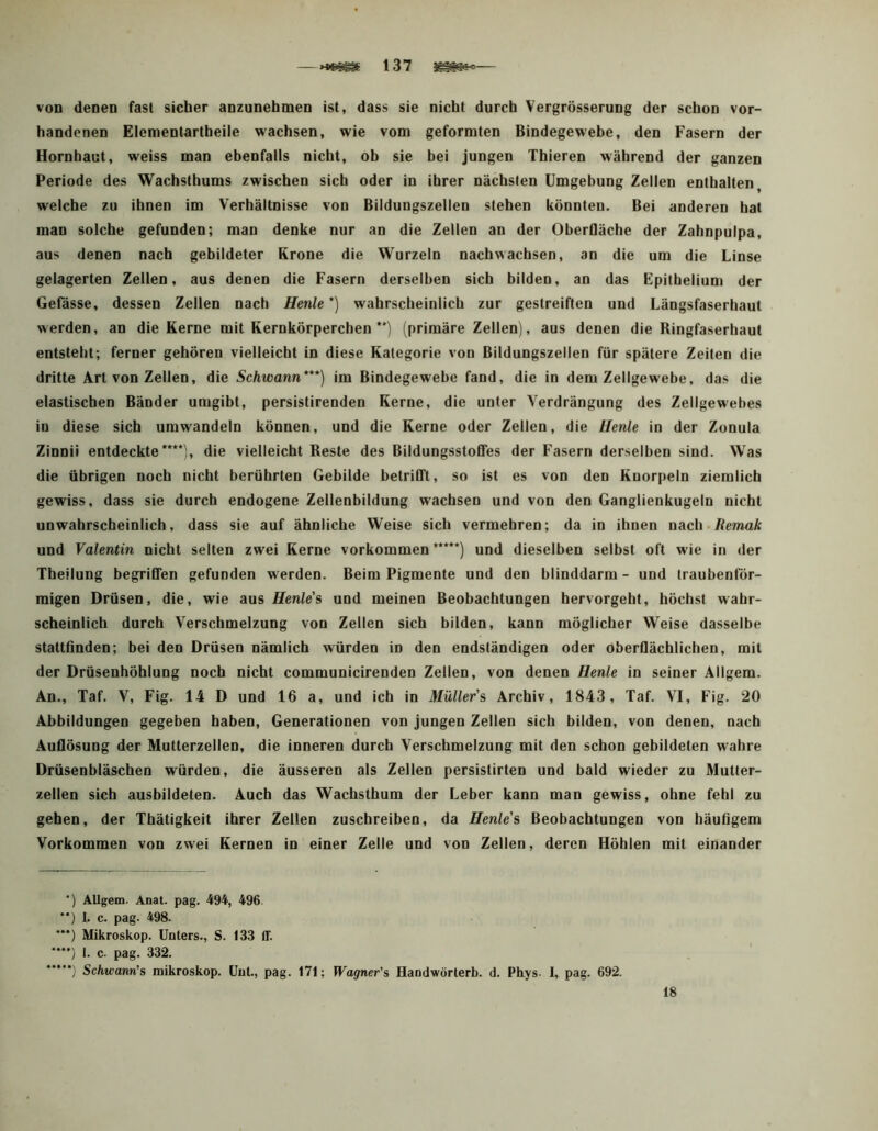 von denen fast sicher anzunebmen ist, dass sie nicht durch Vergrösserung der schon vor- handenen Elementartheile wachsen, wie vom geformten Bindegewebe, den Fasern der Hornhaut, weiss man ebenfalls nicht, ob sie bei jungen Thieren während der ganzen Periode des Wachsthums zwischen sich oder in ihrer nächsten Umgebung Zellen enthalten^ welche zu ihnen im Verhältnisse von Bildungszellen stehen könnten. Bei anderen hat man solche gefunden; man denke nur an die Zellen an der Oberfläche der Zahnpulpa, aus denen nach gebildeter Krone die W'urzeln nach wachsen, an die um die Linse gelagerten Zellen, aus denen die Fasern derselben sich bilden, an das Fpitbelium der Gefässe, dessen Zellen nach Henle * *) wahrscheinlich zur gestreiften und Längsfaserhaut werden, an die Kerne mit Kernkörperchen (primäre Zellen), aus denen die Ringfaserhaut entsteht; ferner gehören vielleicht in diese Kategorie von Bildungszellen für spätere Zeiten die dritte Art von Zellen, die Schwann***) im Bindegewebe fand, die in dem Zellgewebe, das die elastischen Bänder umgibt, persistirenden Kerne, die unter Verdrängung des Zellgewebes in diese sich umwandeln können, und die Kerne oder Zellen, die Henle in der Zonula Zinnii entdeckte****(, die vielleicht Reste des Bildungsstofles der Fasern derselben sind. Was die übrigen noch nicht berührten Gebilde betrifft, so ist es von den Knorpeln ziemlich gewiss, dass sie durch endogene Zellenbildung wachsen und von den Ganglienkugeln nicht unwahrscheinlich, dass sie auf ähnliche Weise sich vermehren; da in ihnen nach.Ämaft und Valentin nicht selten zwei Kerne Vorkommen*****) und dieselben selbst oft wie in der Theilung begriffen gefunden werden. Beim Pigmente und den blinddarm - und traubenlör- migen Drüsen, die, wie aus Henle's und meinen Beobachtungen hervorgeht, höchst wahr- scheinlich durch Verschmelzung von Zellen sich bilden, kann möglicher Weise dasselbe stattfinden; bei den Drüsen nämlich würden in den endständigen oder oberflächlichen, mit der Drüsenhöhlung noch nicht communicirenden Zellen, von denen Henle in seiner Allgem. An., Taf. V, Fig. 14 D und 16 a, und ich in Müller'^ Archiv, 1843, Taf. VI, Fig. 20 Abbildungen gegeben haben, Generationen von jungen Zellen sich bilden, von denen, nach Auflösung der Mutterzellen, die inneren durch Verschmelzung mit den schon gebildeten wahre Drüsenbläschen würden, die äusseren als Zellen persistirten und bald wieder zu Mutter- zellen sich ausbildeten. Auch das Wachsthum der Leber kann man gewiss, ohne fehl zu gehen, der Thätigkeit ihrer Zellen zuschreiben, da Henle's Beobachtungen von häufigem Vorkommen von zwei Kernen in einer Zelle und von Zellen, deren Höhlen mit einander ') AUgem. Anat. pag. 494, 496 *‘) 1. c. pag. 498. ***) Mikroskop. Unters., S. 133 ff. •*”) I. c. pag. 332. Schwanri's mikroskop. üut., pag. 171; Wagner's Handwörterb. d. Pbys I, pag. 692. 18