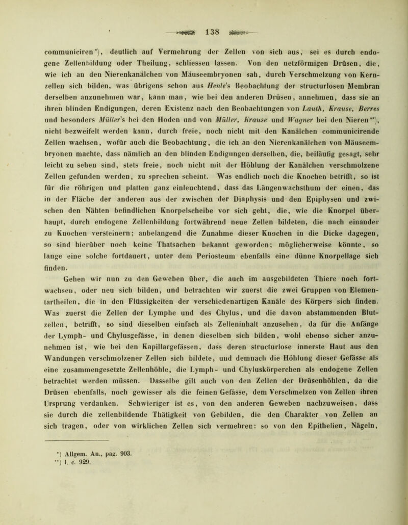communiciren'), deutlich auf Vermehrung der Zellen von sich aus, sei es durch endo- gene Zellentuldung oder Theilung, schliessen lassen. Von den netzförmigen Drüsen, die, wie ich an den Nierenkanälchen von Mäuseemhryonen sah, durch Verschmelzung von Kern- zellen sich bilden, was übrigens schon aus Henle'% Beobachtung der structurlosen Membran derselben anzunehmen war, kann man, wie bei den anderen Drüsen, annebmen, dass sie an ihren blinden Endigungen, deren Existenz nach den Beobachtungen von Lauth, Krause, Berres und besonders Müllers hei den Hoden und von Müller, Krause und Wagner bei den Nieren**), nicht bezweifelt werden kann, durch freie, noch nicht mit den Kanälchen communicirende Zellen wachsen, wofür auch die Beobachtung, die ich an den Nierenkanälchen von Mäuseem- bryonen machte, dass nämlich an den blinden Endigungen derselben, die, beiläuflg gesagt, sehr leicht zu sehen sind, stets freie, noch nicht mit der Höhlung der Kanälchen verschmolzene Zellen gefunden werden, zu sprechen scheint. Was endlich noch die Knochen betrifft, so ist für die röbrigen und platten ganz einleuchtend, dass das Längenwachsthum der einen, das in der Fläche der anderen aus der zwischen der Diaphysis und den Epiphysen und zwi- schen den Nähten befindlichen Knorpelscheibe vor sich geht, die, wie die Knorpel über- haupt, durch endogene Zellenbildung fortwährend neue Zellen bildeten, die nach einander zu Knochen versteinern; anbelangend die Zunahme dieser Knochen in die Dicke dagegen, so sind hierüber noch keine Thatsachen bekannt geworden; möglicherweise könnte, so lange eine solche fortdauert, unter dem Periosteum ebenfalls eine dünne Knorpellage sich finden. Gehen wir nun zu den Geweben über, die auch im ausgebildeten Thiere noch fort- wachseii, oder neu sich bilden, und betrachten wir zuerst die zwei Gruppen von Elemen- tartheilen, die in den Flüssigkeiten der verschiedenartigen Kanäle des Körpers sich finden. Was zuerst die Zellen der Lymphe und des Chylus, und die davon abstammenden Blut- zellen, betrifft, so sind dieselben einfach als Zelleninbalt anzusehen, da für die Anfänge der Lymph- und Chylusgefässe, in denen dieselben sich bilden, wohl ebenso sicher anzu- nehmen ist, wie bei den Kapillargefässen, dass deren structurlose innerste Haut aus den Wandungen verschmolzener Zellen sich bildete, und demnach die Höhlung dieser Gefässe als eine zusammengesetzte Zellenhöhle, die Lymph- und Chyluskörperchen als endogene Zellen betrachtet werden müssen. Dasselbe gilt auch von den Zellen der Drüsenhöhlen, da die Drüsen ebenfalls, noch gewisser als die feinen Gefässe, dem Verschmelzen von Zellen ihren Ursprung verdanken. Schwieriger ist es, von den anderen Geweben nachzuweisen, dass sie durch die zellenbildende Thätigkeit von Gebilden, die den Charakter von Zellen an sich tragen, oder von wirklichen Zellen sich vermehren: so von den Epithelien, Nägeln, ) Allgem. An., pag. 903. ) 1. c. 929.