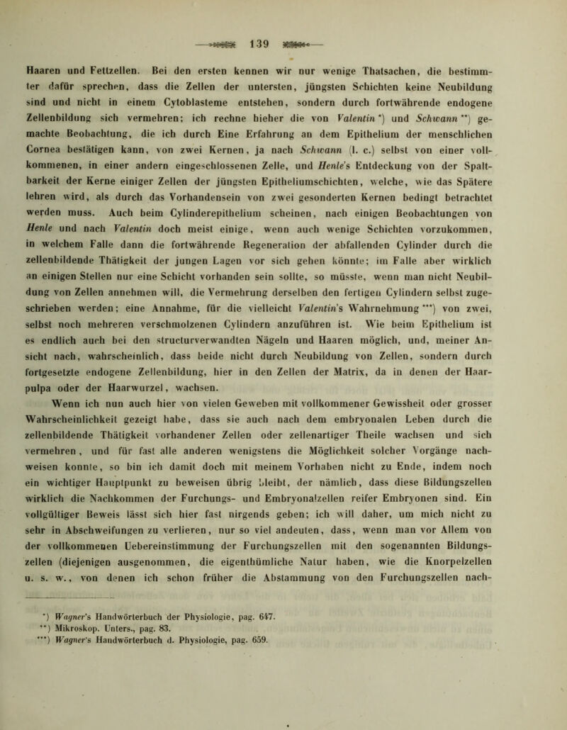 —139 — Haaren und Fettzellen. Bei den ersten kennen wir nur wenige Thatsacben, die bestimm- ter dafür sprechen, dass die Zellen der untersten, jüngsten Schichten keine Neubildung sind und nicht in einem Cytoblasteme entstehen, sondern durch fortwährende endogene Zellenhildung sich vermehren; ich rechne hieher die von Valentin*) und Schwann**) ge- machte Beobachtung, die ich durch Eine Erfahrung an dem Epithelium der menschlichen Cornea bestätigen kann, von zwei Kernen, ja nach Schwann (I. c.) selbst von einer voll- kommenen, in einer andern eingeschlossenen Zelle, und Henle’s Entdeckung von der Spalt- barkeit der Kerne einiger Zellen der jüngsten Epitheliumschicbten, welche, wie das Spätere lehren wird, als durch das Vorhandensein von zwei gesonderten Kernen bedingt betrachtet werden muss. Auch beim Gylinderepithelium scheinen, nach einigen Beobachtungen von Henle und nach Valentin doch meist einige, wenn auch wenige Schichten vorzukommen, in welchem Falle dann die fortwährende ßegeneration der abfallenden Cylinder durch die zellenbildende Thätigkeit der jungen Lagen vor sich gehen könnte; im Falle aber wirklich an einigen Stellen nur eine Schicht vorhanden sein sollte, so müsste, wenn man nicht Neubil- dung von Zellen annebmen will, die Vermehrung derselben den fertigen Cylindern selbst zuge- schrieben werden; eine Annahme, für die vielleicht Valentin's Wahrnehmung***) von zwei, selbst noch mehreren verschmolzenen Cylindern anzuführen ist. Wie beim Epithelium ist es endlich auch bei den structurverwandten Nägeln und Haaren möglich, und, meiner An- sicht nach, wahrscheinlich, dass beide nicht durch Neubildung von Zellen, sondern durch fortgesetzte endogene Zellenbildung, hier in den Zellen der Matrix, da in denen der Haar- pulpa oder der Haarwurzel, wachsen. Wenn ich nun auch hier von vielen Geweben mit vollkommener Gewissheit oder grosser Wahrscheinlichkeit gezeigt habe, dass sie auch nach dem embryonalen Leben durch die zellenbildende Thätigkeit vorhandener Zellen oder zellenartiger Theile wachsen und sich vermehren , und für fast alle anderen wenigstens die Möglichkeit solcher Vorgänge nach- weisen konnte, so bin ich damit doch mit meinem Vorhaben nicht zu Ende, indem noch ein wichtiger Hauptpunkt zu beweisen übrig bleibt, der nämlich, dass diese Bildungszellen wirklich die Nachkommen der Furchungs- und Embryonalzellen reifer Embryonen sind. Ein vollgültiger Beweis lässt sich hier fast nirgends geben; ich will daher, um mich nicht zu sehr in Abschweifungen zu verlieren, nur so viel andeuten, dass, wenn man vor Allem von der vollkommenen Uebereinstimmung der Furchungszellen mit den sogenannten Bildungs- zellen (diejenigen ausgenommen, die eigenthümliche Natur haben, wie die Knorpelzellen u. s. w., von denen ich schon früher die Abstammung von den Furchungszellen nach- ’) Wagner's Handwörterbuch der Physiologie, pag. 647. *‘) Mikroskop. Unters., pag. 83. *•*) Wagner's Handwörterbuch d. Physiologie, pag. 659.