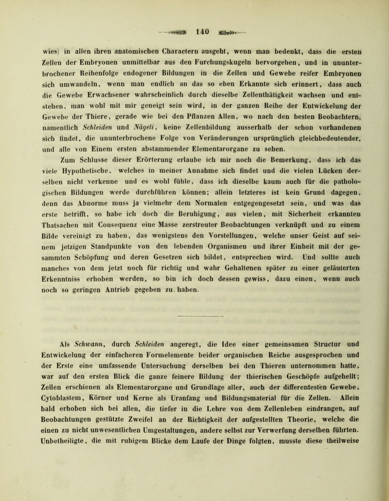 wies) in allen ihren anatomischen Charactern ausgeht, wenn man bedenkt, dass die ersten Zellen der Embryonen unmittelbar aus den Furcbungskugeln hervorgehen, und in ununter- brochener Reihenfolge endogener Bildungen in die Zeilen und Gewebe reifer Embryonen sich umwandeln, wenn man endlich an das so eben Erkannte sich erinnert, dass auch die Gewebe Erwachsener wahrscheinlich durch dieselbe Zellenthätigkeit wachsen und ent- stehen, man wohl mit mir geneigt sein wird, in der ganzen Reihe der Entwickelung der Gewebe der Thiere, gerade wie bei den Pflanzen Allen, wo nach den besten Beobachtern, namentlich Schleiden und Nägeli, keine Zellenbildung ausserhalb der schon vorhandenen sich findet, die ununterbrochene Folge von Veränderungen ursprünglich gleichbedeutender, und alle von Einem ersten abstammender Elementarorgane zu sehen. Zum Schlüsse dieser Erörterung erlaube ich mir noch die Bemerkung, dass ich das viele Hypothetische, welches in meiner Annahme sich findet und die vielen Lücken der- selben nicht verkenne und es wohl fühle, dass ich dieselbe kaum auch für die patholo- gischen Bildungen werde durchführen können; allein letzteres ist kein Grund dagegen, denn das Abnorme muss ja vielmehr dem Normalen entgegengesetzt sein, und was das erste betrifll, so habe ich doch die Beruhigung, aus vielen, mit Sicherheit erkannten Thatsachen mit Consequenz eine Masse zerstreuter Beobachtungen verknüpft und zu einem Bilde vereinigt zu haben, das wenigstens den Vorstellungen, welche unser Geist auf sei- nem jetzigen Standpunkte von den lebenden Organismen und ihrer Einheit mit der ge- summten Schöpfung und deren Gesetzen sich bildet, entsprechen wird. Und sollte auch manches von dem jetzt noch für richtig und wahr Gehaltenen später zu einer geläuterten Erkenntniss erhoben werden, so bin ich doch dessen gewiss, dazu einen, wenn auch noch so geringen Antrieb gegeben zu. haben. Als Schwann, durch Schleiden angeregt, die Idee einer gemeinsamen Structur und Entwickelung der einfacheren Formelemente beider organischen Reiche ausgesprochen und der Erste eine umfassende Untersuchung derselben bei den Thieren unternommen hatte, war auf den ersten Blick die ganze feinere Bildung der thierischen Geschöpfe aufgeheilt; Zellen erschienen als Elementarorgane und Grundlage aller, auch der diflerentesten Gewebe, Cytoblastem, Körner und Kerne als Uranfang und Bildungsmaterial für die Zellen. Allein bald erhoben sich bei allen, die tiefer in die Lehre von dem Zeilenleben eindrangen, auf Beobachtungen gestützte Zweifel an der Richtigkeit der aufgesteliten Theorie, welche die einen zu nicht unwesentlichen Umgestaltungen, andere selbst zur Verwerfung derselben führten. Unbetheiligte, die mit ruhigem Blicke dem Laufe der Dinge folgten, musste diese theilweise