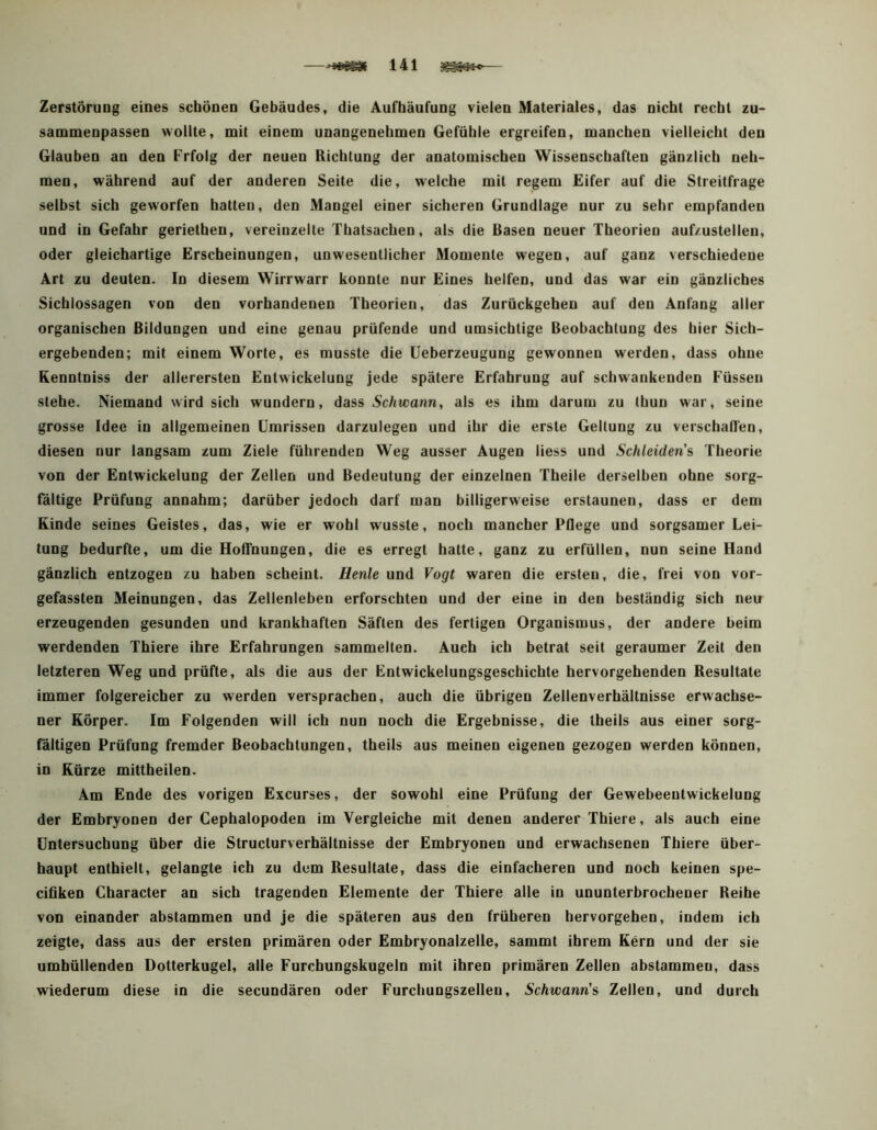 Zerstörung eines schönen Gebäudes, die Aufhäufung vielen Materiales, das nicht recht zu- sammenpassen wollte, mit einem unangenehmen Gefühle ergreifen, manchen vielleicht den Glauben an den Prfolg der neuen Richtung der anatomischen Wissenschaften gänzlich neh- men, während auf der anderen Seite die, welche mit regem Eifer auf die Streitfrage selbst sich geworfen hatten, den Mangel einer sicheren Grundlage nur zu sehr empfanden und in Gefahr geriethen, vereinzelte Thatsachen, als die Basen neuer Theorien aufzustellen, oder gleichartige Erscheinungen, unwesentlicher Momente wegen, auf ganz verschiedene Art zu deuten. In diesem Wirrwarr konnte nur Eines helfen, und das war ein gänzliches Sichlossagen von den vorhandenen Theorien, das Zurückgehen auf den Anfang aller organischen Bildungen und eine genau prüfende und umsichtige Beobachtung des hier Sich- ergebenden; mit einem Worte, es musste die Ueberzeugung gewonnen werden, dass ohne Renntniss der allerersten Entwickelung jede spätere Erfahrung auf schwankenden Füssen stehe. Niemand wird sich wundern, dass Schwann, als es ihm darum zu thun w'ar, seine grosse Idee in allgemeinen Umrissen darzulegen und ihr die erste Geltung zu verschallen, diesen nur langsam zum Ziele führenden Weg ausser Augen Hess und Schleidens Theorie von der Entwickelung der Zellen und Bedeutung der einzelnen Theile derselben ohne sorg- fältige Prüfung annahm; darüber jedoch darf man billigerweise erstaunen, dass er dem Kinde seines Geistes, das, wie er wohl wusste, noch mancher Pflege und sorgsamer Lei- tung bedurfte, um die HolTnungen, die es erregt hatte, ganz zu erfüllen, nun seine Hand gänzlich entzogen zu haben scheint. Hente und Vogt waren die ersten, die, frei von vor- gefassten Meinungen, das Zellenleben erforschten und der eine in den beständig sich neu erzeugenden gesunden und krankhaften Säften des fertigen Organismus, der andere beim werdenden Thiere ihre Erfahrungen sammelten. Auch ich betrat seit geraumer Zeit den letzteren Weg und prüfte, als die aus der Entwickelungsgeschichte hervorgehenden Resultate immer folgereicher zu werden versprachen, auch die übrigen Zellenverhältnisse erwachse- ner Körper. Im Folgenden will ich nun noch die Ergebnisse, die tbeils aus einer sorg- fältigen Prüfung fremder Beobachtungen, tbeils aus meinen eigenen gezogen werden können, in Kürze mittbeilen. Am Ende des vorigen Excurses, der sowohl eine Prüfung der Gewebeentwickelung der Embryonen der Cephalopoden im Vergleiche mit denen anderer Thiere, als auch eine Untersuchung über die Structurverhältnisse der Embryonen und erwachsenen Thiere über- haupt enthielt, gelangte ich zu dem Resultate, dass die einfacheren und noch keinen spe- cifiken Character an sich tragenden Elemente der Thiere alle in ununterbrochener Reihe von einander abstammen und je die späteren aus den früheren hervorgehen, indem ich zeigte, dass aus der ersten primären oder Embryonalzelle, sammt ihrem Kern und der sie umhüllenden Dotterkugel, alle Furchungskugeln mit ihren primären Zellen abstammen, dass wiederum diese in die secundären oder Furchungszellen, Schwann's Zellen, und durch