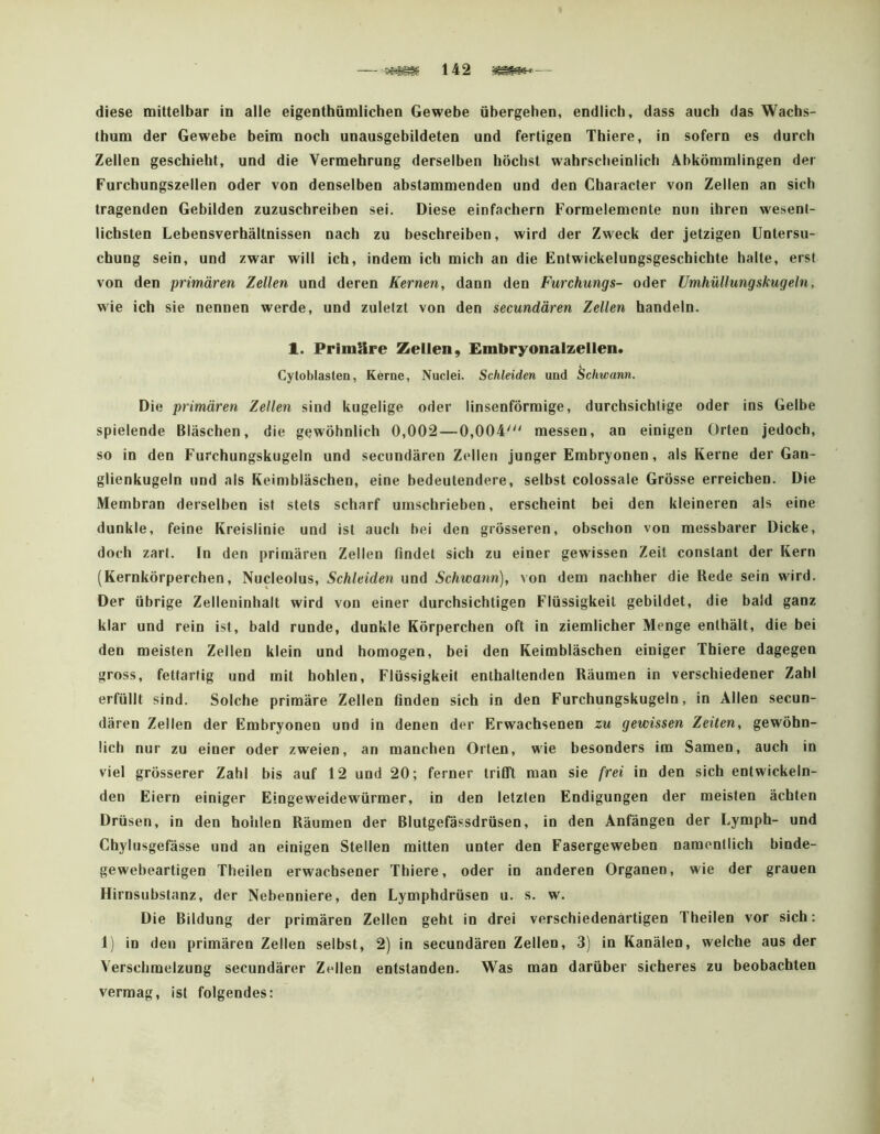 diese mittelbar in alle eigenthümiichen Gewebe übergehen, endlich, dass auch das Wachs- thum der Gewebe beim noch unausgebildeten und fertigen Thiere, in sofern es durch Zellen geschieht, und die Vermehrung derselben höchst wahrscheinlich Abkömmlingen der Furchungszellen oder von denselben abstammenden und den Chaiacter von Zellen an sich tragenden Gebilden zuzuschreiben sei. Diese einfachem Formelemente nun ihren wesent- lichsten Lebensverhältnissen nach zu beschreiben, wird der Zweck der jetzigen Untersu- chung sein, und zwar will ich, indem ich mich an die Entwickelungsgeschichte halte, erst von den primären Zellen und deren Kernen, dann den Furchungs- oder Umhüllungskugeln, wde ich sie nennen werde, und zuletzt von den secundären Zellen handeln. 1. Primäre Zellen, Embryonalzellen. Cytoblasten, Kerne, Nuclei. Schleiden und Schwann. Die primären Zellen sind kugelige oder linsenförmige, durchsichtige oder ins Gelbe spielende Bläschen, die gewöhnlich 0,002—0,004' messen, an einigen Orten jedoch, so in den Furchungskugeln und secundären Zellen junger Embryonen, als Kerne der Gan- glienkugeln und als Keimbläschen, eine bedeutendere, selbst colossale Grösse erreichen. Die Membran derselben ist stets scharf umschrieben, erscheint bei den kleineren als eine dunkle, feine Kreislinie und ist auch bei den grösseren, obschon von messbarer Dicke, doch zart. In den primären Zellen findet sich zu einer gewissen Zeit constant der Kern (Kernkörperchen, Nucleolus, Schleiden und Schwann), von dem nachher die Rede sein wird. Der übrige Zelleninhalt wird von einer durchsichtigen Flüssigkeit gebildet, die bald ganz klar und rein ist, bald runde, dunkle Körperchen oft in ziemlicher Menge enthält, die bei den meisten Zellen klein und homogen, bei den Keimbläschen einiger Thiere dagegen gross, fettartig und mit hohlen, Flüssigkeit enthaltenden Räumen in verschiedener Zahl erfüllt sind. Solche primäre Zellen finden sich in den Furchungskugeln, in Allen secun- dären Zellen der Embryonen und in denen der Erwachsenen zu gewissen Zeiten, gewöhn- lich nur zu einer oder zweien, an manchen Orten, wie besonders im Samen, auch in viel grösserer Zahl bis auf 12 und 20; ferner trifft man sie frei in den sich entwickeln- den Eiern einiger Eingeweidewürmer, in den letzten Endigungen der meisten ächten Drüsen, in den hohlen Räumen der Blutgefässdrüsen, in den Anfängen der Lymph- und Chylusgefässe und an einigen Stellen mitten unter den Fasergeweben namentlich binde- gewebeartigen Theilen erwachsener Thiere, oder io anderen Organen, wie der grauen Hirnsubstanz, der Nebenniere, den Lymphdrüsen u. s. w. Die Bildung der primären Zellen geht in drei verschiedenartigen Theilen vor sich: 1) in den primären Zellen selbst, 2) in secundären Zellen, 3) in Kanälen, welche aus der Verschmelzung secundärer Zellen entstanden. Was man darüber sicheres zu beobachten vermag, ist folgendes: