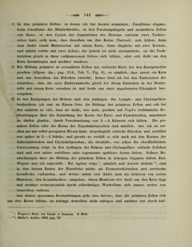 1] Io den primären Zelieo, in denen icb bei Ascaris acurainata, Gucullanus elegans, beim Gucullanus der Blindscbleicbe, in den Furcbungskugeln und secundären Zellen von Rana, in den Gysten der Samenfaden des Distoma varicum zwei Tocbler- zelien fand, siebt man, dass dieselben um ihre Kerne (Nucleoli) sieb bilden, denn man findet runde Mutterzellen mit einem Kern, dann längliche mit zwei Kernen, und zuletzt solche mit zwei Zellen; das jedoch ist nicht auszumittelu, ob die Toch- terzeilen gleich in ihrer vollkommenen Grösse sieb bilden, oder erst dicht um den Kern berumliegen und nachher wachsen. 2i Die Bildung primärer in secundären Zellen hat vielleicht Henle bei den Knorpelzellen gesehen (Allgem. An., pag. 154, Tab. V, Fig. 6), so nämlich, dass zuerst ein Kern und um denselben das Bläschen entsteht; ferner fand ich bei den Embryonen der Ascariden, dass die erste Embryonalzelle gleich bei ihrem Entstehen in der Dotter- zelle mit einem Kern versehen ist und beide aus einer ungeformten Flüssigkeit her- vorgehen. 3) In den Endigungen der Drüsen und den Anfängen der Lymph- und Ghylusgefässe beobachtete ich nur an Einem Orte die Bildung der primären Zellen und sah bei den anderen so viel, dass sie nicht, wie man, gestützt auf Vogel's irrthümliche Be- obachtungen über die Entstehung der Kerne der Eiter- und Exsudatzelleo, anuehmen zu dürfen glaubte, durch Verschmelzung von 2 — 4 Körnern sich bilden. Die pri- mären Zellen oder die Kerne der Exsudatkörperchen sind nämlich, wie ich an sol- chen aus mir selbst gezogenen Blasen fand, ursprünglich einfache Bläschen und zerfallen erst später in 2—4 Stücke, und gerade so verhält es sich auch mit den Kernen der Schleimkörnchen und Ghyluskörperchen, die ebenfalls, wie schon die oberflächlichste Untersuchung zeigt, in den Anfängen der Drüsen und Ghylusgefässe einfache Zellchen sind und erst später zerfallene oder sogenannte spaltbare Kerne haben. Sichere Be- obachtungen über die Bildung der primären Zellen in drüsigen Organen haben Rud., Wagner und ich angestellt. Bei Agrion virgo *) nämlich und Ascaris dentata '*) sind in den letzten Enden der Eierstöcke nichts als Elementarkörnchen und zerstreute Keimflecke vorhanden, und weiter unten erst findet man die letzteren von zarten Häutchen, den Keimbläschen, umgeben, deren Membran erst dicht um den Kern liegt und nachher wahrscheinlich durch selbständiges Wachsthum sich immer weiter von demselben entfernt. Aus diesen sparsamen Beobachtungen geht also hervor, dass die primären Zellen sich um ihre Kerne bilden, im Anfänge denselben dicht anliegen und nachher erst durch Auf- *) Wagner's Beitr. zur Gesch- d. Zeugung. Ir Beitr. ’*} Müller's Archiv, 1843, pag. 72.