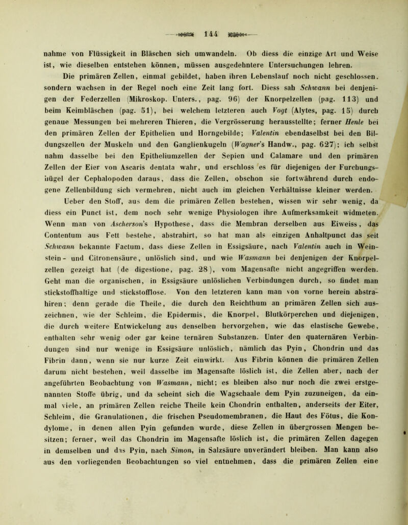 nähme von Flüssigkeit in Bläschen sich umwandeln. Ob diess die einzige Art und Weise ist, wie dieselben entstehen können, müssen ausgedehntere Untersuchungen lehren. Die primären Zeilen, einmal gebildet, haben ihren Lebenslauf noch nicht geschlossen, sondern wachsen in der Regel noch eine Zeit lang fort. Diess sah Schwann bei denjeni- gen der Federzellen (Mikroskop. Unters., pag. 96) der Knorpelzellen (pag. 113) und beim Keimbläschen (pag. Sl), bei welchem letzteren auch Vogt (Alytes, pag. 15) durch genaue Messungen hei mehreren Thieren, die Vergrösserung herausstellte; ferner Henle bei den primären Zellen der Epilhelien und Horngebilde; Valentin ebendaselbst bei den Bil- dungszellen der Muskeln und den Ganglienkugeln [Wagner'?, Handw., pag, 627); ich selbst nahm dasselbe bei den Epitheliumzellen der Sepien und Galamare und den primären Zellen der Eier von Ascaris dentata wahr, und erschloss es für diejenigen der Furchungs- hügel der Cephalopoden daraus, dass die Zellen, obschon sie fortwährend durch endo- gene Zellenbilduug sich vermehren, nicht auch im gleichen Verhältnisse kleiner werden. Ueber den Stoff, aus dem die primären Zellen bestehen, wissen wir sehr wenig, da diess ein Punct ist, dem noch sehr wenige Physiologen ihre Aufmerksamkeit widmeten. Wenn man von Ascherson'? Hypothese, dass die Membran derselben aus Eiweiss, das Contentum aus Fett bestehe, abstrahirt, so hat man als einzigen Anhaltpunct das seit Schwann bekannte Factum, dass diese Zellen io Essigsäure, nach Valentin auch in Wein- stein- und Citronensäure, unlöslich sind, und wie Wasmann bei denjenigen der Knorpel- zellen gezeigt hat (de digestione, pag. 28), vom Magensafte nicht angegriffen werden. Geht man die organischen, io Essigsäure unlöslichen Verbindungen durch, so findet man stickstoffhaltige und stickstofflose. Von den letzteren kann man von vorne herein abstra- hiren; denn gerade die Theile, die durch den Reichthum an primären Zellen sich aus- zeichnen, wie der Schleim, die Epidermis, die Knorpel, Blutkörperchen und diejenigen, die durch weitere Entwickelung aus denselben hervorgehen, wie das elastische Gewebe, enthalten sehr wenig oder gar keine ternären Substanzen. Unter den quaternären Verbin- dungen sind nur wenige in Essigsäure unlöslich, nämlich das Pyin, Ghondrio und das Fibrin dann, wenn sie nur kurze Zeit einwirkt. Aus Fibrin können die primären Zellen darum nicht bestehen, weil dasselbe im Magensafte löslich ist, die Zellen aber, nach der angeführten Beobachtung von Wasmann, nicht; es bleiben also nur noch die zwei erstge- nannten Stoffe übrig, und da scheint sich die Wagschaale dem Pyin zuzuneigen, da ein- mal viele, an primären Zellen reiche Theile kein Ghondrio enthalten, anderseits der Eiter, Schleim, die Granulationen, die frischen Pseudomembranen, die Haut des Fötus, die Kon- dylome, in denen allen Pyin gefunden wurde, diese Zellen in übergrossen Mengen be- sitzen; ferner, weil das Ghondrio im Magensafte löslich ist, die primären Zellen dagegen in demselben und das Pyin, nach Simon, in Salzsäure unverändert bleiben. Man kann also aus den vorliegenden Beobachtungen so viel entnehmen, dass die primären Zellen eine