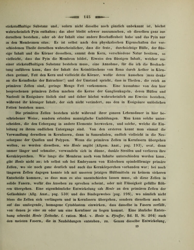 stickstoflbaitige Substanz und, sofern nicht dieselbe noch gänzlich unbekannt ist, höchst wahrscheinlich Pyin enthalten; das aber bleibt schwer auszuraachen, ob dieselben ganz aus derselben bestehen, oder ob der Inhalt eine andere Beschaffenheit habe und das Pyin nur in den Membranen sitze. Es ist selbst nach den physikalischen Eigenschaften der ver- schiedenen Theile derselben wahrscheinlicher, dass die feste, durchsichtige Hülle, der flüs- sige Inhalt und die Körner desselben, saramt dem Kern, verschiedene Natur besitzen, so vielleicht, dass das Pyin die Membran bildet, Eiweiss den flüssigen Inhalt, welcher aus einer stickstoffhaltigen Substanz bestehen muss, eine Annahme, für die ich die Beobach- tung anführen kann, dass der Inhalt des Keimbläschens von Rana durch Aether in Körn- chen gerinnt, Fett den Kern und vielleicht die Körner, wofür deren Aussehen (man denke an die Keimflecke der Batrachier!) und der Umstand spricht, dass in Tbeilen, die reich an primären Zellen sind, geringe Menge Fett Vorkommen. Eine Ausnahme von den hier besprochenen primären Zellen machen die Kerne der Ganglienkugelu, deren Hüllen und Nucleoli in Essigsäure löslich sind und daher höchst wahrscheinlich aus Eiweiss bestehen, während ihr körniger Inhalt, der sich nicht verändert, aus den in Essigsäure unlöslichen Fetten bestehen muss. Die primären Zellen bestehen nicht während ihrer ganzen Lebensdauer in hier be- schriebener Weise, sondern erleiden mannigfache Umbildungen. Man kann solche unter- scheiden, die den Uebergang in andere Elemente bezwecken, und solche, welche die Ein- leitung zu ihrem endlichen Untergange sind. Von den ersteren kennt man einmal die Verwandlung derselben in Kernfasern, dann in Samenfaden, endlich vielleicht in die Nes- selorgane der Quallen und Polypen. Wenn die primären Zellen in Kernfasern übergehen wollen, so werden dieselben, wie Henle angibt (Allgem. Anat., pag. 193), oval, dann immer länger und schmaler, verwandeln sich in dünne, dunkle Streifen und verlieren ihre Kernkörperchen. Wie lange die Membran noch vom Inhalte unterschieden werden kann, gibt Henle nicht an; ich selbst sah bei Embryonen von Eidechsen spindelförmige primäre Zellen, wo sie noch ganz deutlich und auch das Kernkörperchen vorhanden war; bei noch längeren Zellen dagegen konnte ich mit unseren jetzigen Hülfsmitleln zu keinem sicheren Entscheide kommen, so dass man es also unentschieden lassen muss, ob diese Zellen in solide Fasern, wofür.das Ansehen zu sprechen scheint, oder mit Flüssigkeit gefüllte Röh- ren übergehen. Eine eigenthümliche Entwickelung sah Henle an den primären Zellen der Gefässhäute (Allg. Anat., pag. 530) und des Bindegewebes (pag. 198), wo nämlich nicht bloss die Zellen sich verlängern und in Kernfasern übergehen, sondern dieselben auch so auf das umliegende, homogene Cytoblastem einwirken, dass dasselbe in Fasern zerfällt, von denen je eine an oder um eine Kernfaser zu liegen kommt. Eine ähnliche Entste- hung schreibt Henle (Zeitschr. f. ration. Med. v. Henle u. Pfeuffer, Bd. II, St. 204) auch den meisten Fasern, die in Neubildungen entstehen, zu. Genau dieselbe Entwickelung, 19