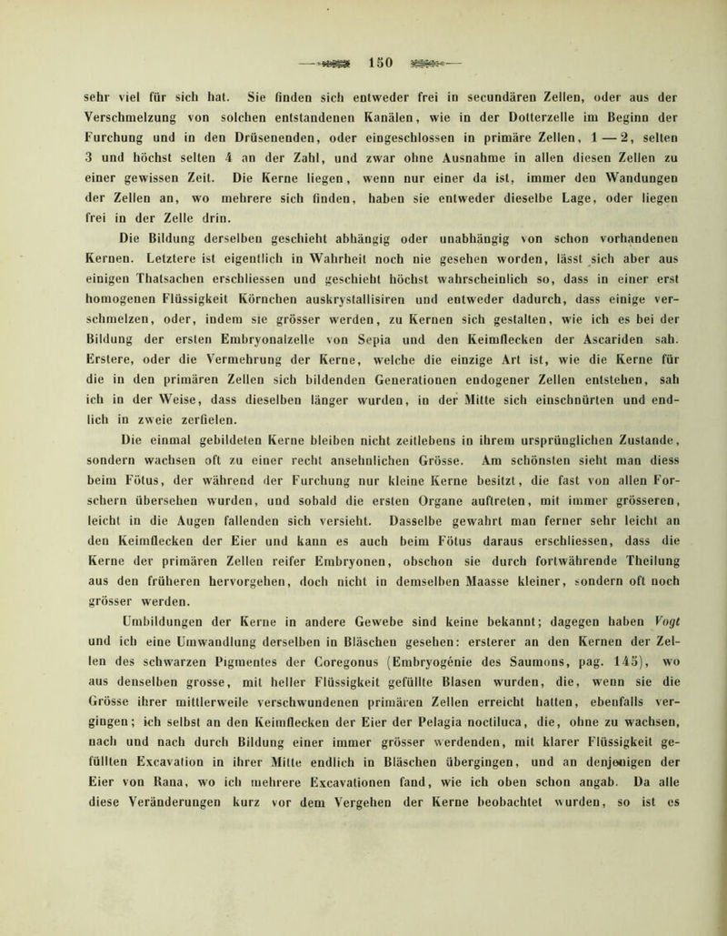 sehr viel für sich hat. Sie finden sich entweder frei in secundären Zellen, oder aus der Verschmelzung von solchen entstandenen Kanälen, wie in der Dotterzelle im Beginn der Furchung und in den Drüsenenden, oder eingeschlossen in primäre Zellen, 1—2, selten 3 und höchst selten 4 an der Zahl, und zwar ohne Ausnahme in allen diesen Zellen zu einer gewissen Zeit. Die Kerne liegen, wenn nur einer da ist, immer den Wandungen der Zellen an, wo mehrere sich finden, haben sie entweder dieselbe Lage, oder liegen frei in der Zelle drin. Die Bildung derselben geschieht abhängig oder unabhängig von schon vorhandenen Kernen. Letztere ist eigentlich in Wahrheit noch nie gesehen worden, lässt sich aber aus einigen Thatsacben erschliessen und geschieht höchst wahrscheinlich so, dass in einer erst homogenen Flüssigkeit Körnchen auskrystallisiren und entweder dadurch, dass einige ver- schmelzen, oder, indem sie grösser werden, zu Kernen sich gestalten, wie ich es bei der Bildung der ersten Embryonalzelle von Sepia und den Keimflecken der Ascariden sah. Erstere, oder die Vermehrung der Kerne, welche die einzige Art ist, wie die Kerne für die in den primären Zellen sich bildenden Generationen endogener Zellen entstehen, sah ich io der Weise, dass dieselben länger wurden, io der Mitte sich einschnürten und end- lich in zweie zerfielen. Die einmal gebildeten Kerne bleiben nicht zeitlebens in ihrem ursprünglichen Zustande, sondern wachsen oft zu einer recht ansehnlichen Grösse. Am schönsten sieht man diess beim Fötus, der während der Furchung nur kleine Kerne besitzt, die fast von allen For- schern übersehen wurden, und sobald die ersten Organe auftreten, mit immer grösseren, leicht in die Augen fallenden sich versieht. Dasselbe gewahrt man ferner sehr leicht an den Keimflecken der Eier und kann es auch beim Fötus daraus erschliessen, dass die Kerne der primären Zellen reifer Embryonen, obschon sie durch fortwährende Theilung aus den früheren hervorgehen, doch nicht in demselben Maasse kleiner, sondern oft noch grösser werden. Umbildungen der Kerne in andere Gewebe sind keine bekannt; dagegen haben Vogt und ich eine Umwandlung derselben in Bläschen gesehen: ersterer an den Kernen der Zel- len des schwarzen Pigmentes der Coregonus (Embryogenie des Saumons, pag. 145), wo aus denselben grosse, mit heller Flüssigkeit gefüllte Blasen wurden, die, wenn sie die Grösse ihrer mittlerweile verschwundenen primären Zellen erreicht batten, ebenfalls ver- gingen; ich selbst an den Keimflecken der Eier der Pelagia noctiluca, die, ohne zu wachsen, nach und nach durch Bildung einer immer grösser werdenden, mit klarer Flüssigkeit ge- füllten Excavation in ihrer Mitte endlich in Bläschen übergingen, und an denjenigen der Eier von Rana, wo ich mehrere Excavationen fand, wie ich oben schon angab. Da alle diese Veränderungen kurz vor dem Vergehen der Kerne beobachtet wurden, so ist es