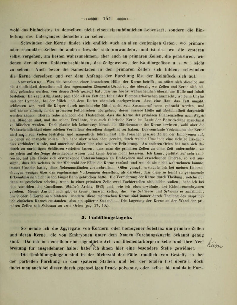 151 — wohl das Kinfachste, in denselben nicht einen eigenthünilichen Lebensact, sondern die Ein- leitung des Unterganges derselben zu sehen. Schwinden der Kerne fludet sich endlich auch an allen denjenigen Orten, wo primäre oder secundäre Zellen in andere Gewebe sich umwandeln, und ist da, wo die ersteren selbst vergehen, am besten wahrzunehmen, aber auch an primären Zellen, die persistiren, wie denen der oberen Epidermisschicbten, des Zellgewebes, der Kapillargefässe u. s. w,. leicht zu sehen. Auch bevor die Samenfaden in den primären Zellen sich bilden, schwinden die Kerne derselben und vor dem Anfänge der Furchung löst der Keimfleck sich auf. Anmerkung. Was die Annahme einer besonderen Hülle der Kerne helrilTl, so stützt sich dieselbe auf die Aehnlichkeit derselben mit den sogenannten Elemeutarkörncben, die überall, wo Zellen und Kerne sieb bil- den, gefunden werden, von denen Henle gezeigt bat, dass sie höchst wabrsebeintieb überall aus Hülle und Inball bestehen. Er sagt, Allg. Anat., pag. 163: »Dass Fett den Inhalt der Elementarkörncben ausmaebt, ist beim Cbylus und der Lymphe, bei der Milch und dem Doller chemisch nachgewiesen, dass eine Haut das Fett umgibt, schliessen wir, weil die Körper durch mechanische Mittel nicht zum Zusammenfliessen gebracht werden, und weil sie so allmälig in die grösseren F’etthläschen übergehen, deren äussere Hülle mit Bestimmtheit dargestellt werden kann.« Hieran reihe ich noch die Thalsachen, dass die Kerne der primären Pllanzenzellen nach Näyeli alle Bläschen sind, und das schon Erwähnte, dass auch thierische Kerne im Laufe der Entwickelung manchmal zu Bläschen werden. Doch glaube ich keineswegs hiemit die Bläschennatur der Kerne erwiesen, wohl aber die Wahrscheinlichkeit eines solchen Verhaltens derselben dargethan zu babeu. Das constanle Vorkommen der Kerne wird uo^h von Vielen bestritten und namentlich führen fast alle Forscher gewisse Zellen der Embryonen auf, in denen sie mangeln sollen. Ich habe aber schon oben gezeigt, durch welche Umstände eine richtige Erkenul- uiss verhindert wurde, und unlerlas.se daher hier eine weitere Erörterung. Au anderen Orten hat man sich da- durch zu unrichtigen Schlüssen verleiten lassen, dass man die primären Zellen zu einer Zeit untersuchte, wo sie schon auf der Neige ihres Lebens waren und keine Kerne mehr besassen. Ich kann, gestützt auf sehr zahl- reiche, auf alle Theile sich erstreckende Untersuchungen an Embryonen und erwachsenen Thieren, so viel aus- sageu, dass ich weitaus in der Mehrzahl der F’älle die Kerne vorfand und wo ich sie nicht wahrnehmen konnte, immer Ursache hatte, diess Nebenumständen zuzuschreiben. Olfen gesagt, erstaunte ich bei meinen Untersu- chungen weniger über das regelmässige Vorkommen derselben, als darüber, dass diese so leicht zu gewinnende Erkenntniss sich nicht schon längst Bahn gebrochen hatte. Die Vermehrung der Kerne durch Theilung, welche nur dann zu geschehen scheint, wenn in einer primären Zelle zwei Tochterzellen sich bilden wollen, habe ich bei den Ascariden, bei Cucullanus [Müller’s Archiv, 1843) und, wie ich oben erwähnte, bei Eidechsenembryonen gesehen. Meiner Ansicht nach gibt es keine primären Zellen, die, wie Schleiden und Schwann es aimahmen, um 2 oder 3 Kerne sich bildeten; sondern diese mehrfachen Kerne sind immer durch Theilung des ursprüng- lich einfachen Kernes entstanden, also ein späterer Zustand. — Die Lagerung der Kerne an der Wand der pri- mären Zellen .sah Schwann an zwei Orten (pag. 37, 102). 3. Umhiillung^skiigeln. So nenne ich die Aggregate von Körnern oder homogener Substanz um primäre Zellen und deren Kerne, die von Embryonen unter dem Namen Furchungskugeln bekannt genug sind. Da ich in denselben eine eigen^che Art von Elementarkörpern sehe und ihre Ver- breitung für ausgedehnter halte, habe ich ihnen hier eine besondere Stelle gewidmet. Die Umhüllungskugeln sind in der Mehrzahl der Fälle rundlich von Gestalt, so bei der partiellen Furchung in den späteren Stadien und bei der totalen fast überall, doch findet man auch bei dieser durch gegenseitigen Druck polygone, oder selbst hie und da in Fort- /■i