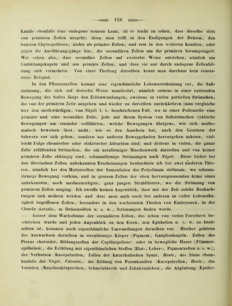 156 — Ivaiiiile ebenfalls eine endogene nennen kann, ist es leicht zu sehen, dass dieselbe stets von primären Zellen ausgeht; denn man triflt in den Endigungen der Drüsen, den feinsten Chyltisgefässen, nichts als primäre Zellen, und erst in den weiteren Kanälen, oder gegen die Ausführungsgänge hin, die secundären Zellen um die primären herumgelagert. Wir sehen also, dass secundäre Zellen auf zweierlei Weise entstehen, nämlich um Umhüilungskugeln und um primäre Zellen, und dass sie nur durch endogene Zellenbil- dung sich vermehren. Von einer Theilung derselben kennt man durchaus kein consla- lirles Beispiel. In den Pflanzenzellen kommt eine eigenthümliche Lebenserscheinung vor, die Saft- strömung, die sich auf dreierlei Weise manifestirt, nämlich erstens in einer rotirenden Bewegung des Saftes längs den Zellenwandungen, zweitens in vielen partiellen Strömchen, die von der primären Zelle ausgehen und wieder zu derselben zurückkehren (man vergleiche hier den merkwürdigen, \on Nägeli I. c. beschriebenen Fall, wo in einer Pollenzelle eine primäre und eine secundäre Zelle, jede mit ihrem System von Saftströmchen cyklische Bewegungen um einander vollführten, welche Bewegungen übrigens, wie sich mathe- matisch beweisen lässt, nicht, wie es den Anschein hat, nach den Gesetzen der Schwere vor sich gehen, sondern aus anderen Beweggründen hervorgehen müssen, viel- leicht Folge chemischer oder elektrischer Attraction sind) und drittens in vielen, die ganze Zelle erfüllenden Strömchen, die ein netzförmiges Maschenwerk darstellen und von keiner primären Zelle abhängig sind, schaumförmige Strömungen nach Nägeli. Diese bisher bei den thierischen Zellen unbekannten Erscheinungen beobachtete ich bei zwei niederen Thie- ren, nämlich bei den Mutterzellen der Samenfaden des Polyclinum stellatum, wo schaum- förmige Bewegung vorkam, und in grossen Zellen der eben hervorsprossenden Arme eines unbekannten, noch medusenartigen, ganz Jungen Strahllhieres, wo die Strömung von primären Zellen ausging. Ich zweifle keinen Augenblick, dass mit der Zeit solche Beobach- tungen sich mehren werden und dass mau auch noch bei anderen in voller Lebensthä- tigkeit begriCfenen Zellen, besonders in den wachsenden Theilen von Embryonen, in der (diorda dorsalis, in Drüsensäften u. s. w., Strömungen tiodeu werde. Ausser dem Wachsthume der secundären Zellen, das schon von vielen Forschern be- schrieben wurde und jeden Augenblick an den Eiern, den Epithelien u. s. w. zu beob- achten ist, kommen noch eigenthümliche Umwandlungen derselben vor. Hierher gehören das Auswachsen derselben in sternförmige Körper (Pigment, Ganglienkugeln, Zellen des Plexus choroidei, Bildungszellen der Capillargefässej oder in bewegliche Haare (Flimmer- epithelien), die Erfüllung mit eigenthümlichen Stoffen (Blut-, Leber-, Pigmenlzellen u. s. w.), der Verholzen Knorpelzellen, Zellen der katarrhalischen Sputa, Uenle, des Sinus rhom- boidalis der Vögel, Valentin), die Bildung von Porankanälen (Knorpelzellen, Henle], das Verirden (Knochenkörperchen, Schmelzfasern und Zalmkanälchen), die Abplattung (Epidei-