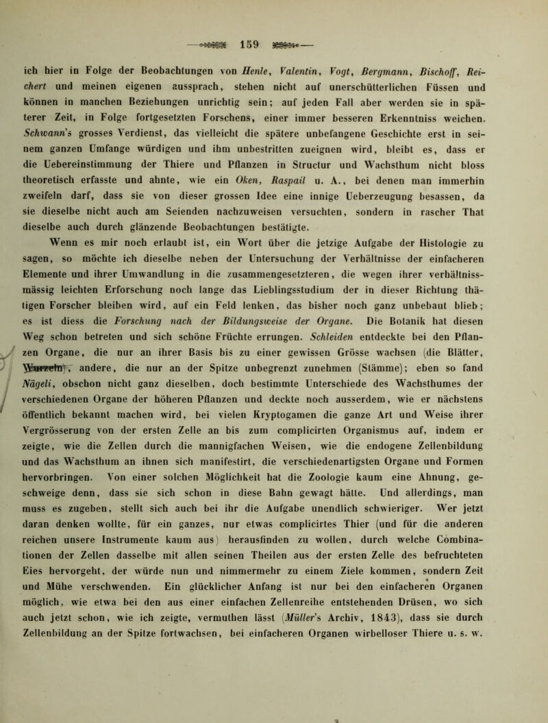 chert und meinen eigenen aussprach, stehen nicht auf unerschütterlichen Füssen und können in manchen Beziehungen unrichtig sein; auf jeden Fall aber werden sie in spä- terer Zeit, in Folge fortgesetzten Forschens, einer immer besseren Erkenntniss weichen. Schwann'o grosses Verdienst, das vielleicht die spätere unbefangene Geschichte erst in sei- nem ganzen Umfange würdigen und ihm unbestritten zueignen wird, bleibt es, dass er die üebereinstimmung der Thiere und Pflanzen in Structur und Wachsthum nicht bloss theoretisch erfasste und ahnte, wie ein Oken, Raspail u. A., bei denen man immerhin zweifeln darf, dass sie von dieser grossen Idee eine innige üeberzeugung besassen, da sie dieselbe nicht auch am Seienden nacbzuweisen versuchten, sondern in rascher That dieselbe auch durch glänzende Beobachtungen bestätigte. Wenn es mir noch erlaubt ist, ein Wort über die jetzige Aufgabe der Histologie zu sagen, so möchte ich dieselbe neben der Untersuchung der Verhältnisse der einfacheren Elemente und ihrer Umwandlung in die zusammengesetzteren, die wegen ihrer verhällniss- mässig leichten Erforschung noch lange das Lieblingsstudium der in dieser ßichtung thä- tigen Forscher bleiben wird, auf ein Feld lenken, das bisher noch ganz unbebaut blieb; es ist diess die Forschung nach der Bildungsweise der Organe. Die Botanik hat diesen Weg schon betreten und sich schöne Früchte errungen. Schleiden entdeckte bei den Pflan- zen Organe, die nur an ihrer Basis bis zu einer gewissen Grösse wachsen (die Blätter, , andere, die nur an der Spitze unbegrenzt zunehmen (Stämme); eben so fand Nägeli, obschon nicht ganz dieselben, doch bestimmte Unterschiede des Wachsthumes der verschiedenen Organe der höheren Pflanzen und deckte noch ausserdem, wie er nächstens öffentlich bekannt machen wird, bei vielen Kryptogamen die ganze Art und Weise ihrer Vergrösserung von der ersten Zelle an bis zum complicirten Organismus auf, indem er zeigte, wie die Zellen durch die mannigfachen Weisen, wie die endogene Zellenbildung und das Wachsthum an ihnen sich manifestirt, die verschiedenartigsten Organe und Formen hervorbringen. Von einer solchen Möglichkeit hat die Zoologie kaum eine Ahnung, ge- schweige denn, dass sie sich schon in diese Bahn gewagt hätte. Und allerdings, man muss es zugeben, stellt sich auch bei ihr die Aufgabe unendlich schwieriger. Wer jetzt daran denken wollte, für ein ganzes, nur etwas complicirtes Thier (und für die anderen reichen unsere Instrumente kaum aus) herausfinden zu wollen, durch welche Combina- tionen der Zellen dasselbe mit allen seinen Theilen aus der ersten Zelle des befruchteten Eies hervorgeht, der würde nun und nimmermehr zu einem Ziele kommen, sondern Zeit und Mühe verschwenden. Ein glücklicher Anfang ist nur bei den einfacheren Organen möglich, wie etwa bei den aus einer einfachen Zellenreihe entstehenden Drüsen, wo sich auch jetzt schon, wie ich zeigte, vermuthen lässt [Müller’s Archiv, 1843), dass sie durch Zellenbildung an der Spitze fortwachsen, bei einfacheren Organen wirbelloser Thiere u. s. w.