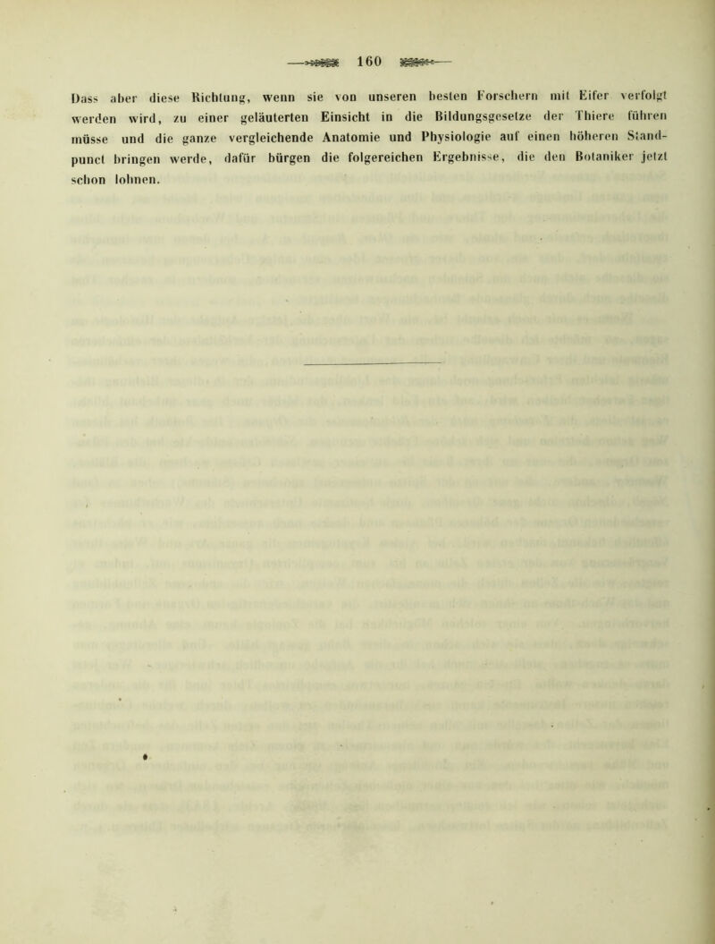 Dass aber diese Richliing, wenn sie von unseren besten Forsdiern mit Eifer verfolg werden wird, zu einer f^eläuterten Einsicht in die Bildungsgesetze der Thiere fiiliren müsse und die ganze vergleichende Anatomie und Physiologie auf einen liöheren Stand- punct bringen werde, dafür bürgen die folgereichen Ergebnisse, die den Botaniker jetzt schon lohnen.
