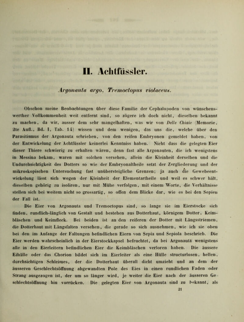 II. Aclitfüssler Argouauta argo, Tremoctopus violaceus. Obschon meine Beobachtungen über diese Familie der Cephalopoden von wünschens- werther Vollkommenheit weit entfernt sind, so zögere ich doch nicht, dieselben bekannt zu machen, da wir, ausser dem sehr mangelhaften, was wir von Delle Cliiaie Memorie, 2te Aufl., Bd. I, Tab. 14) wissen und dem wenigen, das uns die, welche über den Parasitismus der Argonauta schrieben, von den reifen Embryonen gemeldet haben, von der Entwickelung der Achtfüssler keinerlei Renntniss haben. Nicht dass die gelegten Eier dieser Thiere schwierig zu erhalten wären, denn fast alle Argonauten, die ich wenigstens in Messina bekam, waren mit solchen versehen, allein die Kleinheit derselben und die Undurchsichtigkeit des Dotters so wie der Embryonaltheile setzt der Zergliederung und der mikroskopischen Untersuchung fast unübersteigliche Grenzen; ja auch (fie Gewebeent- wickelung lässt sich wegen der Kleinheit der Elemenlartheile und weil es schwer hält, dieselben gehörig zu isoliren, nur mit Mühe verfolgen, mit einem Worte, die Verhältnisse steilen sich bei weitem nicht so grossartig, so offen dem Blicke dar, wie es bei den Sepien der Fall ist. Die Eier von Argonauta und Tremoctopus sind, so lange sie im Eierstocke sich finden, rundlich-länglich von Gesfalt und bestehen aus Dotterhaut, körnigem Dotter, Keim- bläschen und Keimfleck. Bei beiden ist an den reiferen der Dotter mit Längsstriemen, die Dotterhaut mit Längsfalten versehen, die gerade so sich ausnehmen, wie ich sie oben bei den im Anfänge der Faltungen befindlichen Eiern von Sepia und Sepiola beschrieb. Die Eier werden wahrscheinlich in der Eierstockkapsel befruchtet, da bei Argonauta wenigstens alle in den Eierleitern befindlichen Eier die Keimbläschen verloren haben. Die äussere Eihülle oder das Chorion bildet sich im Eierleiter als eine Hülle structurlosen, hellen, durchsichtigen Schleimes, der die Dotterbaut überall dicht umzieht und an dem der äusseren Geschlechtsöffnung abgewandten Pole des Eies in einen rundlichen Faden oder Strang ausgezogen ist, der um so länger wird, je weiter die Eier nach der äusseren Ge- schlechtsöffnung hin vorrücken. Die gelegten Eier von Argonauta sind zu bekannt, als 21