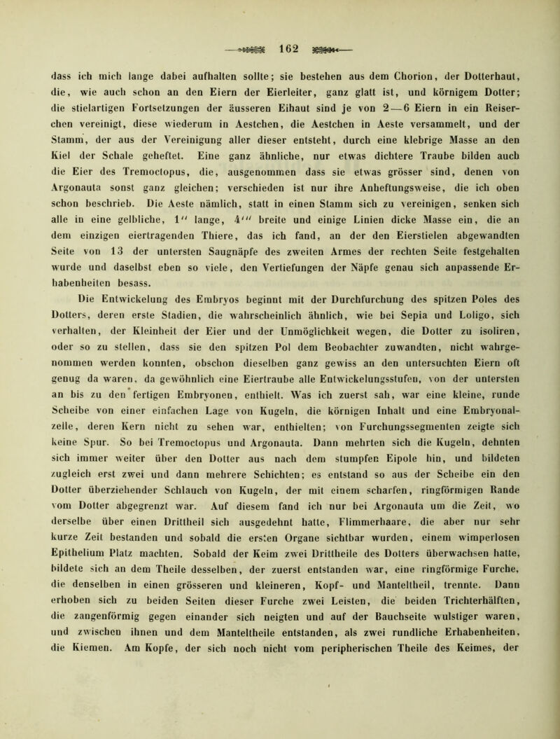 —162 ^— dass ich mich lange dabei aufhalten sollte; sie bestehen aus dem Chorion, der Dotterhaut, die, wie auch schon an den Eiern der Eierleiter, ganz glatt ist, und körnigem Dotter; die stielartigen Fortsetzungen der äusseren Eibaut sind je von 2 — 6 Eiern in ein Reiser- chen vereinigt, diese wiederum in Aestchen, die Aestchen in Aeste versammelt, und der Stamm, der aus der Vereinigung aller dieser entsteht, durch eine klebrige Masse an den Kiel der Schale geheftet. Eine ganz ähnliche, nur etwas dichtere Traube bilden auch die Eier des Tremoctopus, die, ausgenommen dass sie etwas grösser sind, denen von Argonauta sonst gauz gleichen; verschieden ist nur ihre Anheftungsweise, die ich obeu schon beschrieb. Die Aeste nämlich, statt in einen Stamm sich zu vereinigen, senken sich alle in eine gelbliche, 1 lange, 4^'' breite und einige Linien dicke Masse ein, die an dem einzigen eiertragenden Thiere, das ich fand, an der den Eierstielen abgewandten Seite von 13 der untersten Saugnäpfe des zweiten Armes der rechten Seite festgehalten wurde und daselbst eben so viele, den Vertiefungen der Näpfe genau sich anpassende Er- habenheiten besass. Die Entwickelung des Embryos beginnt mit der Durchfurchung des spitzen Poles des Dotters, deren erste Stadien, die wahrscheinlich ähnlich, wie bei Sepia und Loligo, sich verhalten, der Kleinheit der Eier und der Unmöglichkeit wegen, die Dotter zu isoliren, oder so zu stellen, dass sie den spitzen Pol dem Beobachter zuwandten, nicht wahrge- nommen werden konnten, obschon dieselben ganz gewiss an den untersuchten Eiern oft genug da waren, da gewöhnlich eine Eiertraube alle Entwickelungsstufeu, von der untersten an bis zu den fertigen Embryonen, enthielt. Was ich zuerst sah, war eine kleine, runde Scheibe von einer einfachen Lage von Kugeln, die körnigen Inhalt und eine Embryonal- zelle, deren Kern nicht zu sehen war, enthielten; von Furchungssegmenten zeigte sich keine Spur. So bei Tremoctopus und Argonauta. Dann mehrten sich die Kugeln, dehnten sich immer weiter über den Dotter aus nach dem stumpfen Eipole hin, und bildeten zugleich erst zwei und dann mehrere Schichten; es entstand so aus der Scheibe ein den Dotter überziehender Schlauch von Kugeln, der mit einem scharfen, ringförmigen Rande vom Dotter abgegrenzt war. Auf diesem fand ich nur bei Argonauta um die Zeit, wo derselbe über einen Drittheil sich ausgedehnt hatte, Flimmerhaare, die aber nur sehr kurze Zeit bestanden und sobald die ersten Organe sichtbar wurden, einem wimperlosen Epitbelium Platz machten. Sobald der Keim zwei Drittheile des Dotters überwachsen hatte, bildete sich an dem Theile desselben, der zuerst entstanden war, eine ringförmige Furche, die denselben in einen grösseren und kleineren, Kopf- und Mauteltheil, trennte. Dann erhoben sich zu beiden Seiten dieser Furche zwei Leisten, die beiden Trichterhälften, die zaugenförmig gegen einander sich neigten und auf der Bauchseite wulstiger waren, und zwischen ihnen und dem Manteltheile entstanden, als zwei rundliche Erhabenheiten, die Kiemen. Am Kopfe, der sich noch nicht vom peripherischen Theile des Keimes, der