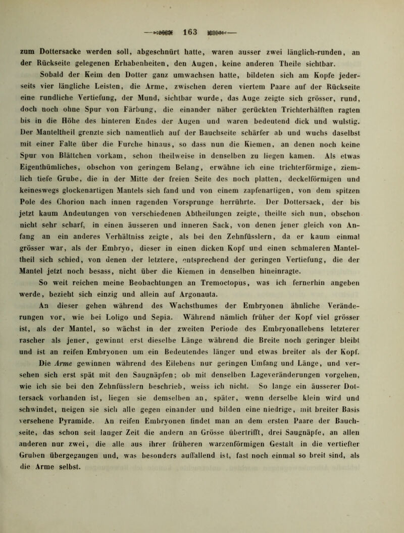 —>j#sg8f 163 — zum Dottersacke werden soll, abgeschnürt hatte, waren ausser zwei länglich-runden, an der Rückseite gelegenen Erhabenheiten, den Augen, keine anderen Theile sichtbar. Sobald der Keim den Dotter ganz umwachsen hatte, bildeten sich am Kopfe jeder- seits vier längliche Leisten, die Arme, zwischen deren viertem Paare auf der Rückseite eine rundliche Vertiefung, der Mund, sichtbar wurde, das Auge zeigte sich grösser, rund, doch noch ohne Spur von Färbung, die einander näher gerückten Trichterhälften ragten bis in die Höhe des hinteren Endes der Augen und waren bedeutend dick und wulstig. Der Manteltheil grenzte sich namentlich auf der Rauchseite schärfer ab und wuchs daselbst mit einer Falte über die Furche hinaus, so dass nun die Kiemen, an denen noch keine Spur von Rlättchen vorkam, schon theilweise in denselben zu liegen kamen. Als etwas Eigenthümliches, obschon von geringem Relang, erwähne ich eine trichterförmige, ziem- lich tiefe Grube, die in der Mitte der freien Seite des noch platten, deckelförmigen und keineswegs glockenartigen Mantels sich fand und von einem zapfenartigen, von dem spitzen Pole des Chorion nach innen ragenden Vorsprunge herrührte. Der Doltersack, der bis jetzt kaum Andeutungen von verschiedenen Abtheilungeu zeigte, theilte sich nun, obschon nicht sehr scharf, in einen äusseren und inneren Sack, von denen jener gleich von An- fang an ein anderes Verhältniss zeigte, als bei den Zehnfüsslern, da er kaum einmal grösser war, als der Embryo, dieser in einen dicken Kopf und einen schmaleren Mantel- theil sich schied, von denen der letztere, entsprechend der geringen Vertiefung, die der Mantel jetzt noch besass, nicht über die Kiemen in denselben hineinragte. So weit reichen meine Reobachtungen an Tremoctopus, was ich fernerhin angeben werde, bezieht sich einzig und allein auf Argonauta. An dieser gehen während des Wachsthumes der Embryonen ähnliche Verände- rungen vor, wie bei Loligo und Sepia. Während nämlich früher der Kopf viel grösser ist, als der Mantel, so wächst in der zweiten Periode des Embryonailebens letzterer rascher als jener, gewinnt erst dieselbe Länge während die Rreite noch geringer bleibt und ist an reifen Embryonen um ein Bedeutendes länger und etwas breiter als der Kopf. Die Arme gewinnen während des Eilebens nur geringen Umfang und Länge, und ver- sehen sich erst spät mit den Saugnäpfen; ob mit denselben Lageveränderungen Vorgehen, wie ich sie bei den Zehnfüsslern beschrieb, weiss ich nicht. So lange ein äusserer Dot- tersack vorhanden ist, liegen sie demselben an, später, wenn derselbe klein wird und schwindet, neigen sie sich alle gegen einander und bilden eine niedrige, mit breiter Basis versehene Pyramide. An reifen Embryonen findet man an dem ersten Paare der Bauch- seite, das schon seil langer Zeit die andern an Grösse überlriITt, drei Saugnäpfe, an allen anderen nur zwei, die alle aus ihrer früheren warzenförmigen Gestalt in die vertiefter Gruben übergegaugen und, was besonders aulfallend ist, fast noch einmal so breit sind, als die Arme selbst.