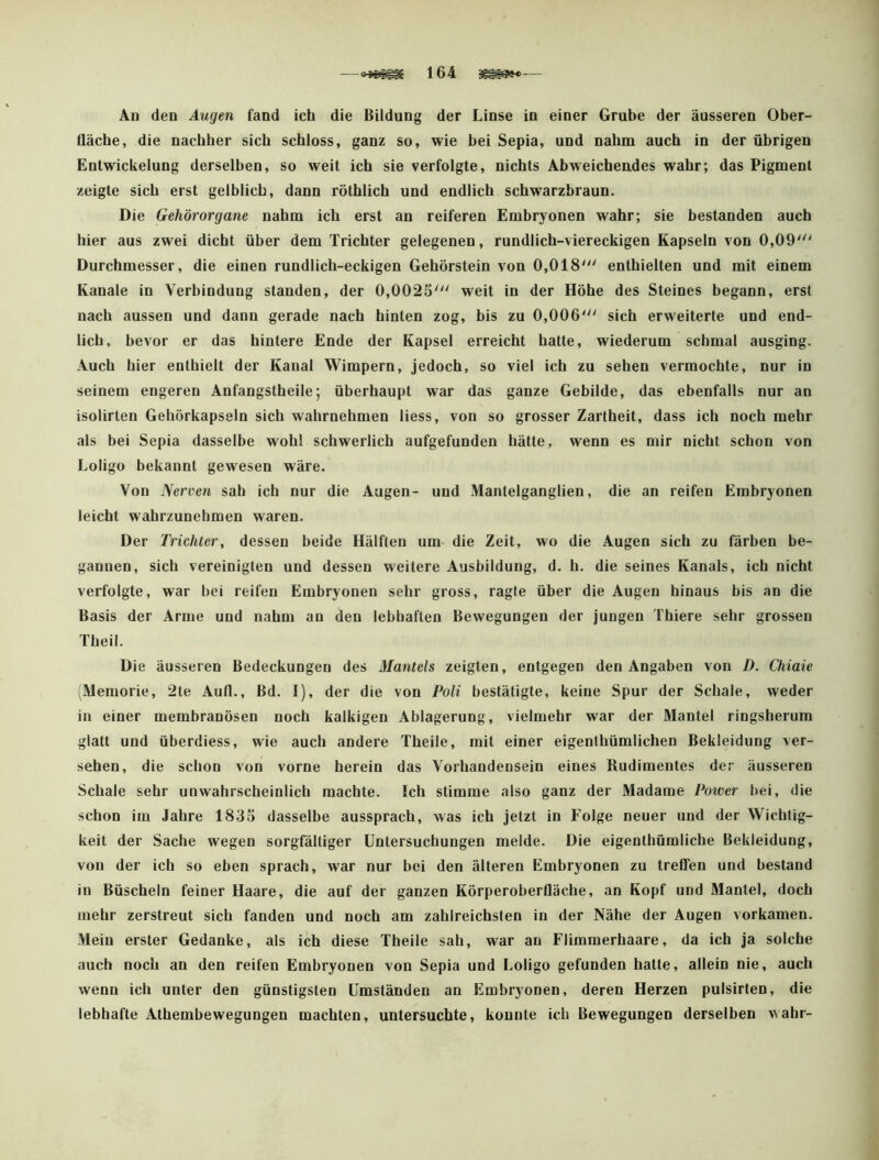 An den Augen fand ich die Bildung der Linse in einer Grube der äusseren Ober- Uäcbe, die nachher sich schloss, ganz so, wie hei Sepia, und nahm auch in der übrigen Entwickelung derselben, so weit ich sie verfolgte, nichts Abweichendes wahr; das Pigment zeigte sich erst gelblich, dann rötblich und endlich schwarzbraun. Die Gehörorgane nahm ich erst an reiferen Embryonen wahr; sie bestanden auch hier aus zwei dicht über dem Trichter gelegenen, rundlich-viereckigen Kapseln von 0,09'^' Durchmesser, die einen rundlich-eckigen Gehörstein von 0,018' enthielten und mit einem Kanäle in Verbindung standen, der 0,0023' weit in der Höhe des Steines begann, erst nach aussen und dann gerade nach hinten zog, bis zu 0,006' sich erweiterte und end- lich, bevor er das hintere Ende der Kapsel erreicht hatte, wiederum schmal ausging. Auch hier enthielt der Kanal Wimpern, jedoch, so viel ich zu sehen vermochte, nur in seinem engeren Anfangstheile; überhaupt war das ganze Gebilde, das ebenfalls nur an isolirten Gehörkapseln sich wahrnehmen liess, von so grosser Zartheit, dass ich noch mehr als bei Sepia dasselbe wohl schwerlich aufgefunden hätte, wenn es mir nicht schon von Loligo bekannt gewesen wäre. Von Nerven sah ich nur die Augen- und xHantelganglien, die an reifen Embryonen leicht wahrzunehmen waren. Der Trichter, dessen beide Hälften um die Zeit, wo die Augen sich zu färben be- gannen, sich vereinigten und dessen weitere Ausbildung, d. h. die seines Kanals, ich nicht verfolgte, war bei reifen Embryonen sehr gross, ragte über die Augen hinaus bis an die Basis der Arme und nahm an den lebhaften Bewegungen der jungen Thiere sehr grossen Theil. Die äusseren Bedeckungen des Mantels zeigten, entgegen den Angaben von D. Chiaie (Memorie, 2te Aufl., Bd. I), der die von Poli bestätigte, keine Spur der Schale, weder in einer membranösen noch kalkigen Ablagerung, vielmehr war der Mantel ringsherum glatt und überdiess, wie auch andere Theile, mit einer eigenthümlichen Bekleidung ver- sehen, die schon von vorne herein das Vorhandensein eines Rudimentes der äusseren Schale sehr unwahrscheinlich machte. Ich stimme also ganz der Madame Power hei, die schon im Jahre 1835 dasselbe aussprach, was ich jetzt in Folge neuer und der Wichtig- keit der Sache wegen sorgfältiger Untersuchungen melde. Die eigenthümliche Bekleidung, von der ich so eben sprach, war nur bei den älteren Embryonen zu treffen und bestand in Büscheln feiner Haare, die auf der ganzen Körperoberfläche, an Kopf und Mantel, doch mehr zerstreut sich fanden und noch am zahlreichsten in der Nähe der Augen vorkamen. Mein erster Gedanke, als ich diese Theile sah, war an Flimmerhaare, da ich ja solche auch noch an den reifen Embryonen von Sepia und Loligo gefunden hatte, allein nie, auch wenn ich unter den günstigsten Umständen an Embryonen, deren Herzen pulsirten, die lebhafte Athembewegungen machten, untersuchte, konnte ich Bewegungen derselben wahr-