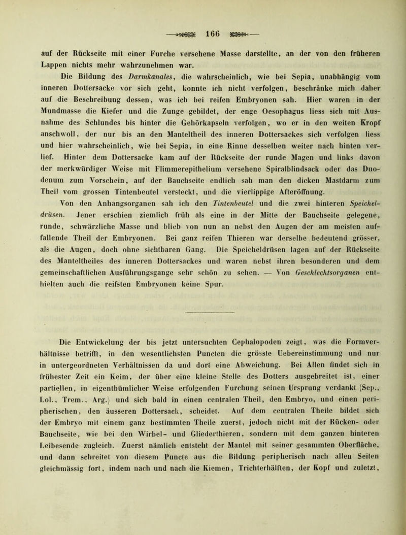 auf der Rückseite mit einer Furche versehene Masse darstellte, an der von den früheren Lappen nichts mehr wahrzunehmen war. Die Bildung des Darmkanales, die wahrscheinlich, wie bei Sepia, unabhängig vom inneren Dottersacke vor sich geht, konnte ich nicht verfolgen, beschränke mich daher auf die Beschreibung dessen, was ich bei reifen Embryonen sah. Hier waren in der Mundmasse die Kiefer und die Zunge gebildet, der enge Oesophagus Hess sich mit Aus- nahme des Schlundes bis hinter die Gehörkapseln verfolgen, wo er in den weiten Kropf anschwoll, der nur bis an den Manteltheil des inneren Dottersackes sich verfolgen Hess und hier wahrscheinlich, wie bei Sepia, in eine Rinne desselben weiter nach hinten ver- lief. Hinter dem Dottersacke kam auf der Rückseite der runde Magen und links davon der merkwürdiger Weise mit Flimmerepithelium versehene Spiralblindsack oder das Duo- denum zum Vorschein, auf der Bauchseite endlich sah man den dicken Mastdarm zum Theil vom grossen Tintenbeutel versteckt, und die vierlippige Afteröffnung. Von den Anhangsorganen sah ich den Tintenbeutel und die zwei hinteren Speichel- drüsen. Jener erschien ziemlich früh als eine in der Milte der Bauchseite gelegene, runde, schwärzliche Masse und blieb von nun an nebst den Augen der am meisten auf- fallende Theil der Embryonen. Bei ganz reifen Thieren war derselbe bedeutend grösser, als die Augen, doch ohne sichtbaren Gang. Die Speicheldrüsen lagen auf der Rückseite des Manteltheiles des inneren Dottersackes und waren nebst ihren besonderen und dem gemeinschaftlichen Ausführungsgange sehr schön zu sehen. — Von Geschlechtsorganen ent- hielten auch die reifsten Embryonen keine Spur. Die Entwickelung der bis jetzt untersuchten Cephalopoden zeigt, was die Formver- hältnisse betrifft, in den wesentlichsten Puncten die grösste üebereinstimmung und nur in untergeordneten Verhältnissen da und dort eine Abweichung. Bei Allen findet sich in frühester Zeit ein Keim, der über eine kleine Stelle des Dotters ausgebreitel ist, einer partiellen, in eigenthümlicher Weise erfolgenden Furchung seinen Ursprung verdankt (Sep., Lol., Trem., Arg.) und sich bald in einen centralen Theil, den Embryo, und einen peri- pherischen, den äusseren Dottersack, scheidet. Auf dem centralen Theile bildet sich der Embryo mit einem ganz bestimmten Theile zuerst, jedoch nicht mit der Rücken- oder Bauchseite, wie bei den Wirbel- und Gliederthieren, sondern mit dem ganzen hinteren Leibesende zugleich. Zuerst nämlich entsteht der Mantel mit seiner gesammten Oberfläche, und dann schreitet von diesem Puncte aus die Bildung peripherisch nach allen Seilen gleichmässig fort, indem nach und nach die Kiemen, Trichterhälften, der Kopf und zuletzt.