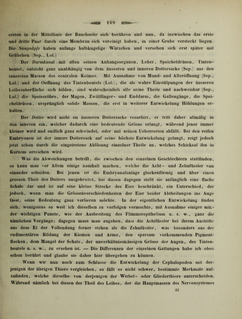 und dritte Paar durch eine Membran sicli vereinigt haben, in einer Grube versteckt liegen. Die Saugnäpfe haben anfangs halbkugelige Wärzchen und versehen sich erst später mit Grübchen Sep., Lol.) Der Darmkanal ^ mit allen seinen Anhangsorganen, Leber, Speicheldrüsen, Tinten- beutel, entsteht ganz unabhängig von dem äusseren und inneren Dottersacke (Sep.) aus den innersten Massen des centralen Keimes. Mit Ausnahme von Mund- und Afteröffnung (Sep., Lol.) und der Oeffnung des Tintenbeutels (Lol.), die als wahre Einstülpungen der äusseren LeibesoberQäche sich bilden, sind wahrscheinlich alle seine Theile und nachweisbar (Sep., Lol.) die Speiseröhre, der Magen, Zwölffinger- und Enddarm, die Gallengänge, die Spei- cheldrüsen, ursprünglich solide Massen, die erst in weiterer Entwickelung Höhlungen er- halten. Der Dotter wird nicht im äusseren Dottersacke resorbirt, er tritt daher allmälig in den inneren ein, welcher dadurch eine bedeutende Grösse erlangt, während jener immer kleiner wird und endlich ganz schwindet, oder mit seinen Ueberresten abfällt. Bei den reifen Embryonen ist der innere Dottersack auf seine höchste Entwickelung gelangt, zeigt jedoch jetzt schon durch die eingetretene Ablösung einzelner Theile an, welches Schicksal ihn in Kurzem erreichen wird. Was die Abweichungen betrill’t, die zwischen den einzelnen Geschlechtern stattfinden, so kann man vor Allem einige namhaft machen, welche die Acht- und Zehnfüssler von einander scheiden. Bei jenen ist die Embryonalanlage glockenförmig und über einen grossen Theil des Dotters ausgebreitet, bei diesen dagegen stellt sie anfänglich eine flache Schale dar und ist auf eine kleine Strecke des Eies beschränkt, ein Unterschied, der jedoch, wenn man die Grössenverschiedenheiten der Eier beider Abtheilungen ins Auge fasst, seine Bedeutung ganz verlieren möchte. In der eigentlichen Entwickelung finden sich, wenigstens so weit ich dieselben zu verfolgen vermochte, mit Ausnahme einiger min- der wichtigen Puncte, wie der Ausbreitung des Flimmerepithelium u. s. w., ganz die nämlichen Vorgänge; dagegen muss man zugeben, dass die Achtfüssler bei ihrem Austritte aus dem Ei der Vollendung ferner stehen als die Zehnfüssler, was besonders aus dei rudimentären Bildung der Kiemen und Arme, den sparsam vorkommenden Pigment- flecken, dem Mangel der Schale, der unverhältnissmässigen Grösse der Augen, des Tinten- beutels u. s. w., zu ersehen ist. — Die Differenzen der einzelnen Gattungen habe ich oben schon berührt und glaube sie daher hier übergehen zu können. Wenn wir nun noch zum Schlüsse die Entwickelung der Cephalopoden mit der- jenigen der übrigen Thiere vergleichen, so fällt es nicht schwer, bestimmte Merkmale auf- zufinden, welche dieselbe von derjenigen der Wirbel- oder Gliederthiere unterscheiden. Während nämlich bei diesen der Theil des Leibes, der die Hauptmassen des Nervensystemes •22