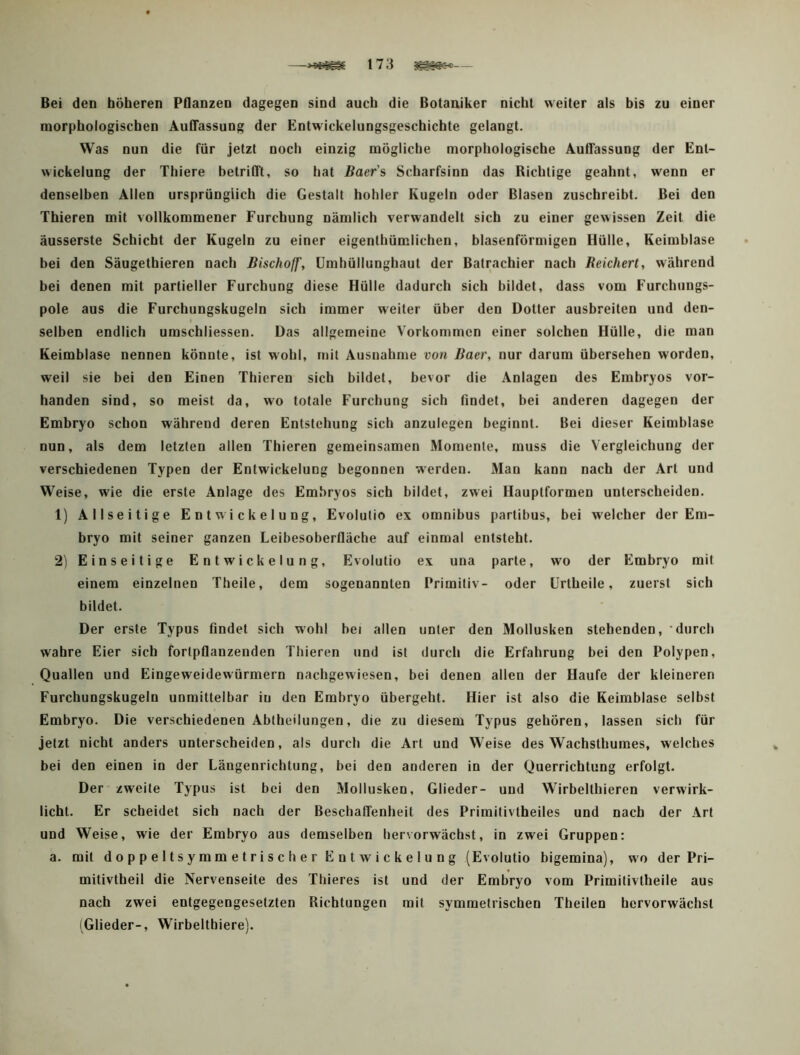Bei den höheren Pflanzen dagegen sind auch die Botaniker nicht weiter als his zu einer morphologischen AutTassung der Entwickelungsgeschichte gelangt. Was nun die für jetzt noch einzig mögliche morphologische AutTassung der Ent- wickelung der Thiere betritTt, so hat Baer's Scharfsinn das Richtige geahnt, wenn er denselben Allen ursprünglich die Gestalt hohler Kugeln oder Blasen zuschreibt. Bei den Thieren mit vollkommener Furchung nämlich verwandelt sich zu einer gewissen Zeit die äusserste Schicht der Kugeln zu einer eigenthümlichen, blasenförmigen Hülle, Keimblase bei den Säugethieren nach Bischoff, ümhüllunghaut der Batrachier nach Beichert, während bei denen mit partieller Furchung diese Hülle dadurch sich bildet, dass vom Furchungs- pole aus die Furchungskugeln sich immer weiter über den Dotter ausbreiten und den- selben endlich umschliessen. Das allgemeine Vorkommen einer solchen Hülle, die man Keimblase nennen könnte, ist w'obl, mit Ausnahme von Baer, nur darum übersehen worden, weil sie bei den Einen Thieren sich bildet, bevor die Anlagen des Embryos vor- handen sind, so meist da, wo totale Furchung sich findet, bei anderen dagegen der Embryo schon während deren Entstehung sich anzulegen beginnt. Bei dieser Keimblase nun, als dem letzten allen Thieren gemeinsamen Momente, muss die Vergleichung der verschiedenen Typen der Entwickelung begonnen werden. Man kann nach der Art und Weise, wie die erste Anlage des Embryos sich bildet, zwei Hauptformen unterscheiden. 1) Allseitige Entwickelung, Evolutio ex omnibus partibus, bei welcher der Em- bryo mit seiner ganzen Leibesoberfläche auf einmal entsteht. 2) Einseitige Entwickelung, Evolutio ex una parte, wo der Embryo mit einem einzelnen Theile, dem sogenannten Primitiv- oder ürtheile, zuerst sich bildet. Der erste Typus findet sich wohl bei allen unter den Mollusken stehenden, durch wahre Eier sich fortpflanzenden Thieren und ist durch die Erfahrung bei den Polypen, Quallen und Eingeweidewürmern nachgewiesen, bei denen allen der Haufe der kleineren Furchungskugeln unmittelbar in den Embryo übergeht. Hier ist also die Keimblase selbst Embryo. Die verschiedenen Abtheilungen, die zu diesem Typus gehören, lassen sich für jetzt nicht anders unterscheiden, als durch die Art und Weise des Wachsthumes, welches bei den einen io der Längeorichtung, bei den anderen in der Querrichtung erfolgt. Der zweite Typus ist bei den Mollusken, Glieder- und Wirbelthieren verwirk- licht. Er scheidet sich nach der Beschaffenheit des Primitivtheiles und nach der Art und Weise, wie der Embryo aus demselben hervorwächst, in zwei Gruppen: a. mit doppeltsymmetrischer Entwickelung (Evolutio bigemina), wo der Pri- mitivtheil die Nervenseite des Thieres ist und der Embryo vom Primitivtheile aus nach zwei entgegengesetzten Richtungen mit symmetrischen Theilen hcrvorwächsl (Glieder-, Wirbelthiere).