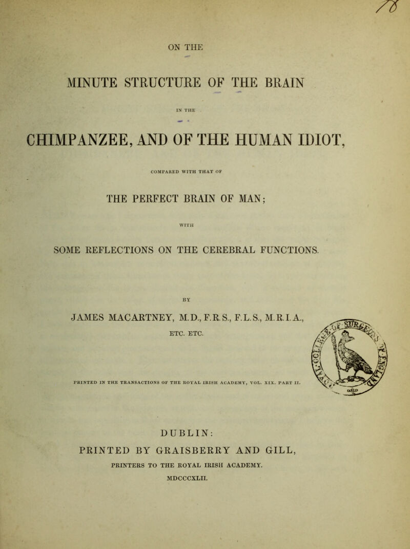 MINUTE STRUCTURE OF THE BRAIN IN THE CHIMPANZEE, AND OF THE HUMAN IDIOT, COMPARED WITH THAT OF THE PERFECT BRAIN OF MAN; WITH SOME REFLECTIONS ON THE CEREBRAL FUNCTIONS. JAMES MACARTNEY, M.D,F.R.S., F.L.S., M.R.I.A, ETC. ETC. PRINTED IN THE TRANSACTIONS OF THE ROYAL IRISH ACADEMY, VOL. XIX. PART II. DUBLIN: PRINTED BY GRAISBERRY AND GILL, PRINTERS TO THE ROYAL IRISH ACADEMY. MDCCCXLII.