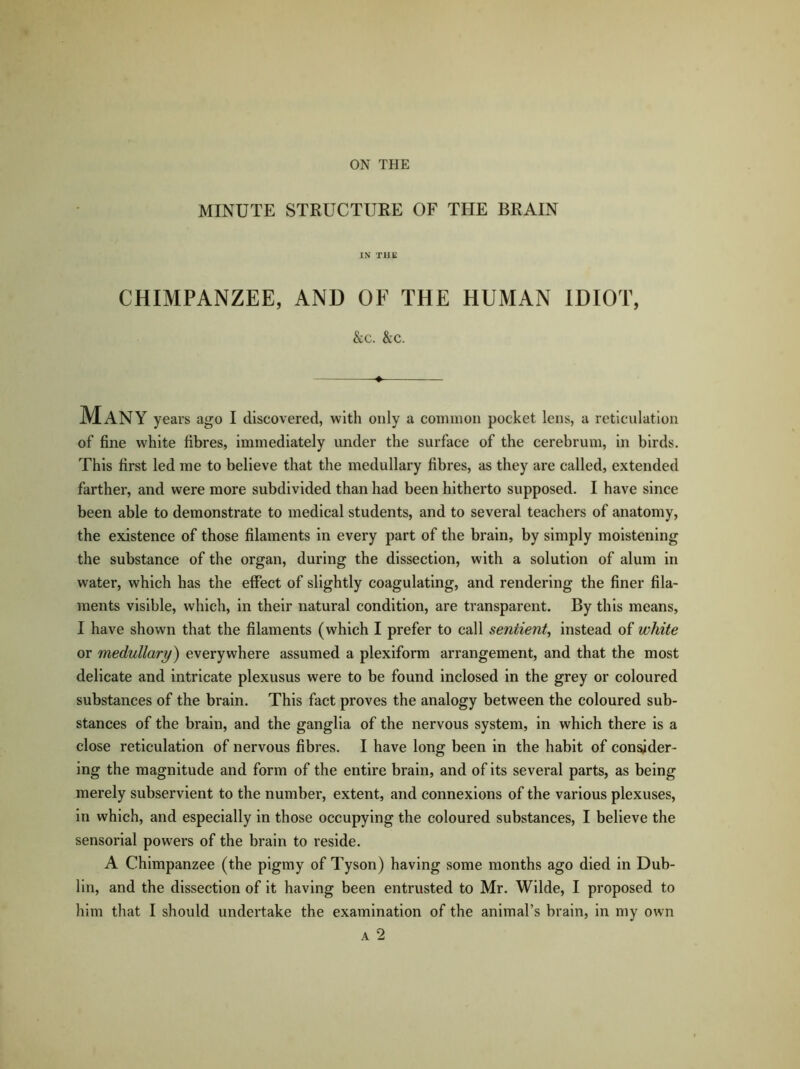 ON THE MINUTE STRUCTURE OF THE BRAIN IN T1IE CHIMPANZEE, AND OF THE HUMAN IDIOT, &c. &c. -♦ MANY years ago I discovered, with only a common pocket lens, a reticulation of fine white fibres, immediately under the surface of the cerebrum, in birds. This first led me to believe that the medullary fibres, as they are called, extended farther, and were more subdivided than had been hitherto supposed. I have since been able to demonstrate to medical students, and to several teachers of anatomy, the existence of those filaments in every part of the brain, by simply moistening the substance of the organ, during the dissection, with a solution of alum in water, which has the effect of slightly coagulating, and rendering the finer fila- ments visible, which, in their natural condition, are transparent. By this means, I have shown that the filaments (which I prefer to call sentient, instead of white or medullary) everywhere assumed a plexiform arrangement, and that the most delicate and intricate plexusus were to be found inclosed in the grey or coloured substances of the brain. This fact proves the analogy between the coloured sub- stances of the brain, and the ganglia of the nervous system, in which there is a close reticulation of nervous fibres. I have long been in the habit of consider- ing the magnitude and form of the entire brain, and of its several parts, as being merely subservient to the number, extent, and connexions of the various plexuses, in which, and especially in those occupying the coloured substances, I believe the sensorial powers of the brain to reside. A Chimpanzee (the pigmy of Tyson) having some months ago died in Dub- lin, and the dissection of it having been entrusted to Mr. Wilde, I proposed to