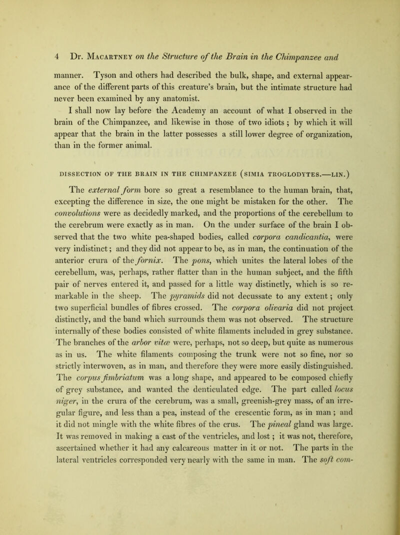 manner. Tyson and others had described the bulk, shape, and external appear- ance of the different parts of this creature’s brain, but the intimate structure had never been examined by any anatomist. I shall now lay before the Academy an account of what I observed in the brain of the Chimpanzee, and likewise in those of two idiots ; by which it will appear that the brain in the latter possesses a still lower degree of organization, than in the former animal. DISSECTION OF THE BRAIN IN THE CHIMPANZEE (siMIA TROGLODYTES. LIN.) The external form bore so great a resemblance to the human brain, that, excepting the difference in size, the one might be mistaken for the other. The convolutions were as decidedly marked, and the proportions of the cerebellum to the cerebrum were exactly as in man. On the under surface of the brain I ob- served that the two white pea-shaped bodies, called corpora candicantia, were very indistinct; and they did not appear to be, as in man, the continuation of the anterior crura of the fornix. The pons, which unites the lateral lobes of the cerebellum, was, perhaps, rather flatter than in the human subject, and the fifth pair of nerves entered it, and passed for a little way distinctly, which is so re- markable in the sheep. The pyramids did not decussate to any extent; only two superficial bundles of fibres crossed. The corpora olivaria did not project distinctly, and the band which surrounds them was not observed. The structure internally of these bodies consisted of white filaments included in grey substance. The branches of the arbor vitae were, perhaps, not so deep, but quite as numerous as in us. The white filaments composing the trunk were not so fine, nor so strictly interwoven, as in man, and therefore they were more easily distinguished. The corpus fimbriatum was a long shape, and appeared to be composed chiefly of grey substance, and wanted the denticulated edge. The part called locus niger, in the crura of the cerebrum, was a small, greenish-grey mass, of an irre- gular figure, and less than a pea, instead of the crescentic form, as in man; and it did not mingle with the white fibres of the crus. The pineal gland was large. It was removed in making a cast of the ventricles, and lost; it was not, therefore, ascertained whether it had any calcareous matter in it or not. The parts in the lateral ventricles corresponded very nearly with the same in man. The soft com-