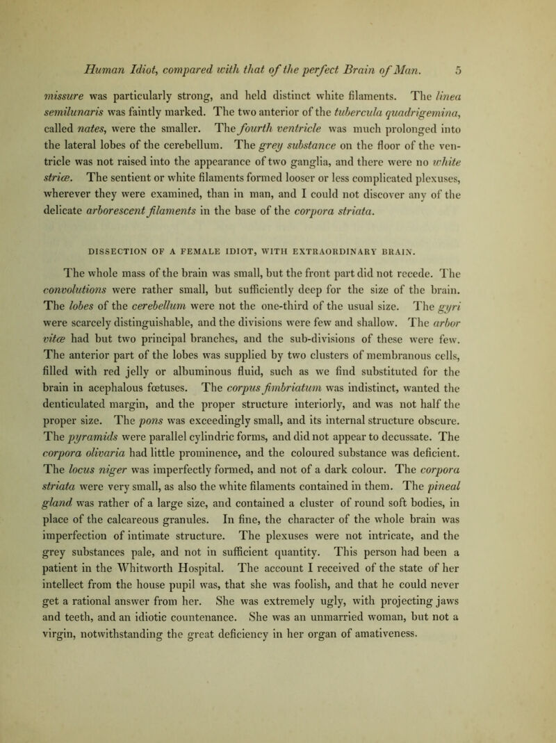 missure was particularly strong, and held distinct white filaments. The linea semilunaris was faintly marked. The two anterior of the tubercida quadrigemina, called nates, were the smaller. The fourth ventricle was much prolonged into the lateral lobes of the cerebellum. The grey substance on the floor of the ven- tricle was not raised into the appearance of two ganglia, and there were no white strive. The sentient or white filaments formed looser or less complicated plexuses, wherever they were examined, than in man, and I could not discover any of the delicate arborescent filaments in the base of the corpora striata. DISSECTION OF A FEMALE IDIOT, WITH EXTRAORDINARY BRAIN. The whole mass of the brain was small, but the front part did not recede. The convolutions were rather small, hut sufficiently deep for the size of the brain. The lobes of the cerebellum were not the one-third of the usual size. The gyri were scarcely distinguishable, and the divisions were few and shallow. The arbor vitce had but two principal branches, and the sub-divisions of these were few. The anterior part of the lobes was supplied by two clusters of membranous cells, filled with red jelly or albuminous fluid, such as we find substituted for the brain in acephalous foetuses. The corpus fimbriatum was indistinct, wanted the denticulated margin, and the proper structure interiorly, and was not half the proper size. The pons was exceedingly small, and its internal structure obscure. The pyramids were parallel cylindric forms, and did not appear to decussate. The corpora olivaria had little prominence, and the coloured substance was deficient. The locus niger was imperfectly formed, and not of a dark colour. The corpora striata were very small, as also the white filaments contained in them. The pineal gland, was rather of a large size, and contained a cluster of round soft bodies, in place of the calcareous granules. In fine, the character of the whole brain was imperfection of intimate structure. The plexuses were not intricate, and the grey substances pale, and not in sufficient quantity. This person had been a patient in the Whitworth Hospital. The account I received of the state of her intellect from the house pupil was, that she was foolish, and that he could never get a rational answer from her. She was extremely ugly, with projecting jaws and teeth, and an idiotic countenance. She was an unmarried woman, but not a virgin, notwithstanding the great deficiency in her organ of amativeness.